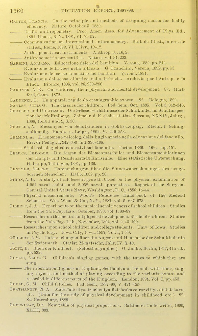 Galton, Fran'cis. On tlie principle :ind methods of assiguing marks for Ijodily eHicieiicy. Nature, October 3, 188!). Useful .niitLropomctry. Proc. Amer. Asso. for Advauccmeut of Pliys. Ed., 1891, Itliacii, N. Y., 1891, VI, 51-57. Coniiiiunicatioa ou interuational antbropometry. Bull, de I'lnst., intern, de statist., Rome, 1892, VI, 1. livr., 10-12. Anthropomctrical instruments. Antbrop. J., 16,2. Anthropometric pcr-ccntiles. Nature, vol. .31, 223. Garhini, Adiuano. Edncazionc lisica del bambino. Veroua, 1889, pp. 212. Evoluzioue della voce uella infai?zia. G. Erancbini, Verona, 1892, pi).53. EA^oluzione del eenso cromatico uei bambini. Verona, 1891. • Evoluzioue del senso olfattivo nella Infanzia. Arcbivio per I'Antrop. o la Etnol. Firenze, 1896, vol. 26, 239-286. Gai:dxer, A. K. Our cbildreu ; their physical and mental development. 8°. Hart- ford, Conn., 1872. Gaudenzi, C. Un appareil rapidc de craaiograpbie exacte. 8'^. Bologne, 1892. Gaylev, Julia G. The classics for children. Ped. Sem., Oct., 1895. Vol. 3, 342-346. Geissi.er und Umlitzsch. Die Grosseu verhilltnisse der Scbulkinder im Scbulinspec- tionsbe;:irk Freiberg. Zeitscbr. d. K. sLicbs. statist. Bureaus, XXXIV, Jabrg., 1888, Heft 1 und 2, S. 30. Geissleii, a. Me.S8un;j;en von Scbulkindern in Gohlis-Leipzig. Ztscbr. f. Schulg- sudbtspflg., Hamb., u. Leipz., 1892, V., 249-253. Gklmini, a. 11 feuomeuo psicolog. della bugia specie nella educazioue del fancinllo. Riv. di Pedag., I, 342-350 and 396-408. Studi psicologici ed educativi sul fancinllo. Torino, 1886. 16°. pp.151. Gelpke, TriEODOU. Die Angeu der Elemeutarscbiiler nud Eleiuentarscbiilerinnen der Haupt- und Residenzstadt Karlsruhe. Eiue statistische Untersuchung. H. Laupp, Tiibingon, 1891, pp. 136. Gexzmeu, Alfred. Untersuchuugen iiber die Sinueswahruehmungen des neugo- boreuen Meuscben. Halle, 1882, pp. 28. GiHOX, A. L. A study of adolescent growth, based on the physical examination of 4,961 naval cadets and 2,058 naval apprentices. Report of the Surgeon- General United States Navy, Washington, D. C, 1880,15-44. Physical measurements. Wood's Reference Hand-book of the Medical Sciences. Wm. Wood & Co., N. Y., 1887, vol. 5, 667-673. Gilbert, .J. A. Experiments on the musical sensitiveness of school children. Studies from the Yale Psy. Lab., October, 1893, vol. I, 80-87. Researches ou the mental and physicaldevelopmeutof school children. Studies from the Yale Psy. Lab., November, 1894, toI. 2, 40-100. ■ Researches upon school children and college students. Univ. of Iowa. Studies in Psychology. Iowa City, Iowa, 1897, Vol. 1,1-39. G()HLEI{T, J. V. Untersuchuugen iiber die Augen- und Haarfarbe der Scbulkinder in dor Steierniark. Statist. Monatsscbr, Jabr. IV, S. 40. GoLTZ, B. Buch der Kiudheit. (Selbstbiograpbie.) O. Janke, Berlin, 1847, 4tb ed., pp. .532. GOMXiE, Alice B. Children's singing games, with the tunes to ■which they are sung. The international games of England, Scotland, and Ireland, -with tunes, sing- ing rhymes, and method of playing according to the variants extant and recorded in different parts of the Kingdom. London, 1894, Vol. I, pp. 453. Gould, G. M. Child fetiches. Ped. Som., 1897-98, V. 421-425. GratsTanoff, N. a. Mater'iale dlya izuchoniya fizicheskavo razvitiya dietetskavo, etc. (Data for the study of physical development in childhood, etc.) 8°. St. Petersburg, 1889. Gr.EENLEAF, Dr. New table of physical proportions. Baltimore Underwriter, 1890, XLIII, 303.