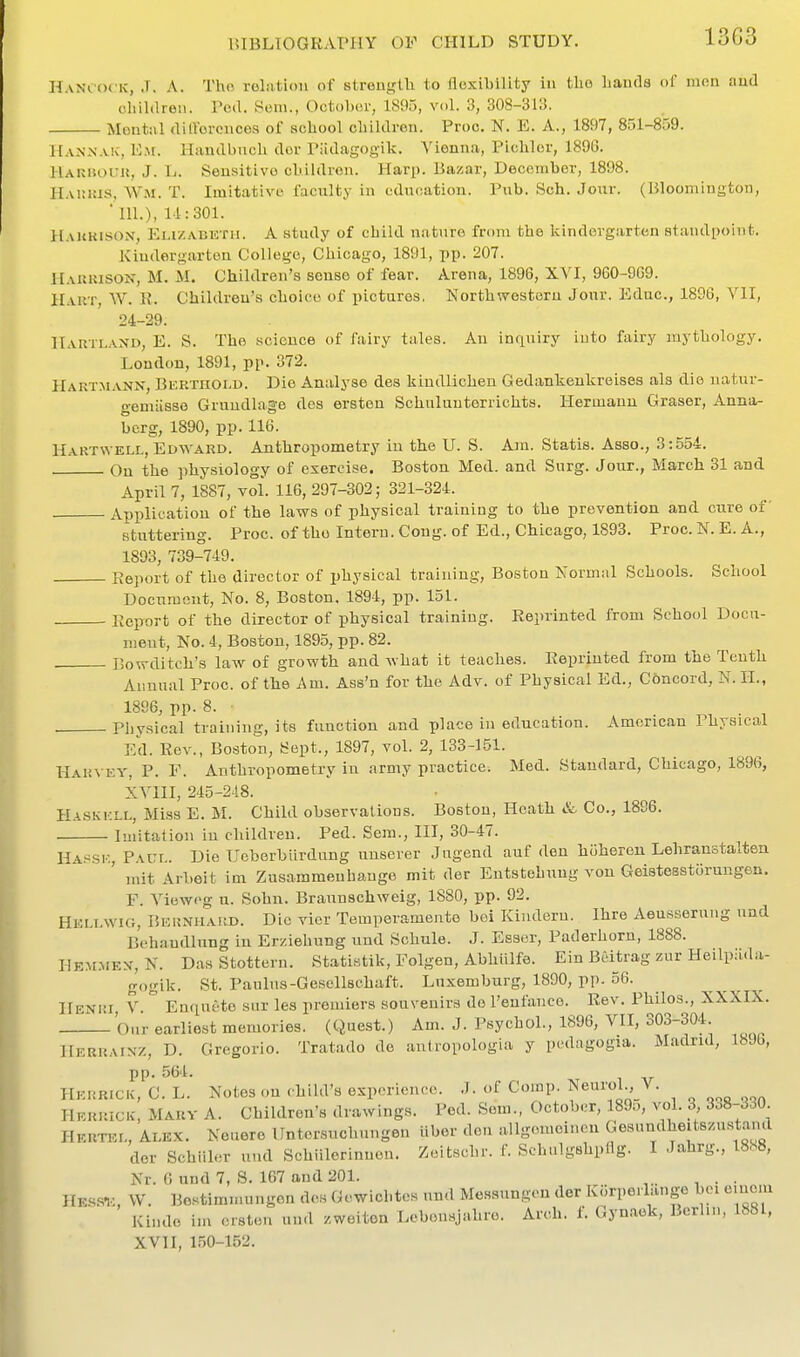 13G3 HaNi ociv, J. A. Tho relation of strength to flexibility in tlio Lancia ol' mon and children. I'ctl. Sem., OctolHU', 1895, vol. 3, 308-31:!. Mental <lilVercnco9 of school chililren. Proo. N. E. A., 1897, 851-859. H.vNxNA!c, Em. Handbnch dor Piidagogik. Vienna, Pichlor, 1896. HAUiiouu, J. L. Sensitive children. Harp. Bazar, December, 1898. H.vinus, Wm. T. Imitative faculty in education. Pub. Sch. Jour. (Bloomington, ill.), 14:301. Haukison, Emzabetii. a study of child nature from the kindovgarten staudi^oint. Kindergarten College, Chicago, 1891, pp. 207. Harrison, M. M. Children's sense of fear. Arena, 1896, XVI, 960-969. Hart, W. R. Children's choice of pictures. Northwestern Jour. Educ, 1896, VII, 24-29. IIartland, E. S. The science of fairy tales. An inquiry into fairy mythology. London, 1891, pp. 372. Hartmann, Bi:rtiioi>u. Die Analyse des liindlichen Gedankenkreisea als die natur- gemiisse Grundlage des ersten Schulunterrichts. Hermann Graser, Anna- berg, 1890, pp. 116. Hartwell,edwakd. Anthropometry in the U. S. Am. Statis. Asso., 3:554. On the physiology of exercise. Boston Med. and Surg. Jour., March 31 and April 7, 1887, vol. 116, 297-302; 321-324. Application of the laws of physical training to the prevention and cure of stuttering. Proc. of tho Intern. Cong, of Ed., Chicago, 1893. Proc. N. E. A., 1893, 739-749. Eeport of the director of physical training, Boston Normal Schools. School Document, No. 8, Boston, 1894, pp. 151. Report of the director of physical training. Reprinted from School Docu- meut. No. 4, Boston, 1895, pp. 82. Bowditch's law of growth and what it teaches. Reprinted from the Tenth Annual Proc. of the Am. Ass'n for the Adv. of Physical Ed., Concord, N.II., 1896, pp. 8. . Physical training, its function and place in education. American Physical E{1. Rev., Boston, ISept., 1897, vol. 2, 133-151. Har\ ey, p. F. Anthropometry iu army practice. Med. Standard, Chicago, 1896, XVIII, 245-248. PlASKKLL, Miss E. M. Child observations. Boston, Heath & Co., 1896. Imitation in children. Ped. Sera., Ill, 30-47. Ha.sse, Paul. Die Ueberbiirdung unsever Jngend auf den h^heren Lehranstalten ' mit Arbeit im Zusammenhango mit der Entstehung von Geistesstorungen. F. Vieweg u. Sohn. Braunschweig, 1880, pp. 92. Hkllwig, Bernhakd. Die vicr Temperamento bei Kinderu. Ihre Aeusserung und Behaudlung iu Erziehung und Schule. J. Esser, Paderhorn, 1888. Hemmex, N. Das Stottern. Statistik, Folgen, Abhiilfe. Ein Beitrag zur Heilpiida- gogik. St. Paulns-Gesellschaft. Luxemburg, 1890, pp. 56. Henri, V. Enrinete sur les premiers souvenirs de I'eufance. Rev. Philos., XXXIX. ^ Our earliest memories. (Quest.) Am. J. Psychol., 1896, VII, 303-304. Herraixz, D. Gregorio. Tratado de autropologia y pedagogia. Madrid, 18Jb, pp. .564. Herrick, C. L. Notes on child's experience. J. of Comp. Neurol ,_V. Herrick, Mary A. Children's drawings. Ped. Som., October, 189o, vol. 3 Her™l, Alex. Neuere ITntcrsnchungen iiber den allgomeinen Gesundheitszu,staml dor Schiiler und Schiilerinnen. Zeitschr. f. Schulgshpflg. I Jahrg., 18S8, Nr. 6 und 7, S. 167 and 201. . Hessio, W. Bestimmungen des Gewichtcs und Messungen der Korpeilango boi e.uem Kinde im ersten und /.weiton Lcbonsjahre. Arch. f. Gynaek, Berlin, 1881, XVII, 1.50-152.