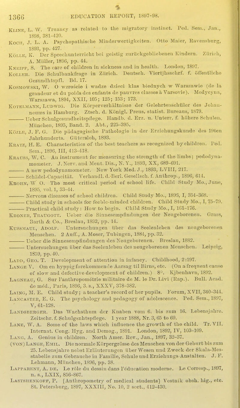 Ki.iNK L. W. Tniiuicy as related to the migratory instinct. Pcd. Seni., Jan., 1898, 381-420. Kocii J. L. A. PsychopatUiscbe Miudcrwertigkeiten. Otto Maier, Ravensburg, 1893, pp. 427. Koi.r.E, K. Der Sprecliunterricht bei geistig zuriickgeblieboneu Kindern. Ziirioli, A. Miillor, 1896, pp. 44. KNiciri', S. The caro of children in sickness and in health. London, 1897. Koi.LER. Die Schulbankfrage in Ziirich. Deutsch. Viertjhsschrf. f. olTentlicho GesUndhtspfl. Bd. 17. KosMOWSKi, W. O wzroscie i wadze dzieci klas biednych w Warszawio (de la grandeur et du poids des enfants do pauvres classes h Varso\ae). Medycyna, Warszawa, 1894, XXII, 105; 125; 153; 173. KoTELMAXN, LuDWiG. Die Kurporverhilltnisse der Golehrteiischiiler des Joliau- neums in Hamburg. Ztsch. d. Konigl. Preus. statist. Bureaus, 1879. Ueber Schulgesundheitspflege. Handb. d. Erz. u. Unterr. f. hohere Sc-huleii. Mlincheii, 1895, Band. 2. Abt., 225-395. KoZLE, J. F. G. Die padagogischo Pathologie iu der Erziehungskunde des 19ten Jahrhunderts. Giltcrsloh, 1893. Kratz, H. E. Characteristics of the best teachers as recognized by children. I'ed. Sem., 1896, III, 413-418. KRAt;ss, W, C, An instrument for measuring the strength of the limbs; pododyna- mometer. J. Nerv. and Meut. Dis., N. Y., 1893, XX, 689-691. A new pedodynamometcr. New York Med. J., 1893, LVIII, 217. Schiidol-Capaoitiit. Verhaudl. d. Berl. Gesellsch. f. Anthrop., 1896, 614, Krohn, W O. The most critical period of school life. Child Study Mo., June, 1895, vol. 1, 33-14. Nervous diseases of school children. Child Study Mo., 1893, I, 354-368. Child study in schools for feeble-minded children. Child Study Mo.. I, 75-70. Practical child study: How to begin. Child Study Mo., I, 161-176. Kroner, Traugott. Ueber die Sinnescmpfiudungon der Neugeborenen. Grass, Barth & Co., Breslau, 1892, pp. 14. KussJiAUL, Adolf. Untersuchuugeu liber das Seelenleben des neugeborenen Menschen. 2 Auif., A. Moser, Tubingen, 1884, pp. 32. Ueber die Sinnesempfindungen des Neugeborenen. Breslau, 1882. Untersuchungen liber das Seelenleben des neugeborenen Menschen. Leipzig, 1859, pp. 40. Ladd, Geo. T. Development of attention in infancy. Childhood, 2:197. Lange V. Om eu hyppig forekommende Aarsag til Birns, etc. (On a frequent cause of slow and defective development of children.) 8^. Kjbeuhavn, 1892. Lagneau, G. Sur ranthroponi6trie militaire de M. le Dr. Livi (Rap.). Bull. Acad. de m6d., Paris, 1896, 3. s., XXXV, 378-382. Laing, M. E. Child study; a teacher's record of her pupils. Forum, XVII, 340-344. Lancaster, E. G. The psychology and pedagogy of adolescence. Ped. Sem., 1897, V, 61-128. Landsberger. Das AVachsthum der Knaben vom 6. bis zum 16. Lebensjahre. Zeitschr. f. Schulgsuhtspflege. 1 year 1888, Nr. 3, 65 to 69. Lane, VV. A. Some of the laws which inlluence the growth of the child. Tr. VII. Internat. Cong. Hyg. and Dcmog., 1891. London, 1892, IV, 103-109. Lang, A. Genius in children. North Amer. Rev., Jan., 1897, 32-37. (von) Lange, Emil. Die normale Korpergrosse des Menschen von der Goburt bis zura 25. Lebensjahre nobst Erliiutcruugcn iiberWesen und Zweck der Skala-Mes- stabelle zum Gebraucho iu Familio, Schule und Erziehnngs-Anstalten. J. F. Lehmann, Miinchon, 1896, pp. 38. Lai'parent, a. de. Le role du dessiu dans I'^ducation moderno. Le Corresp., 1897, n. s., LXIX, 856-867. Lastshenkoff, P. [Anthropometry of medical students] Vestuik obsb. hig., etc.