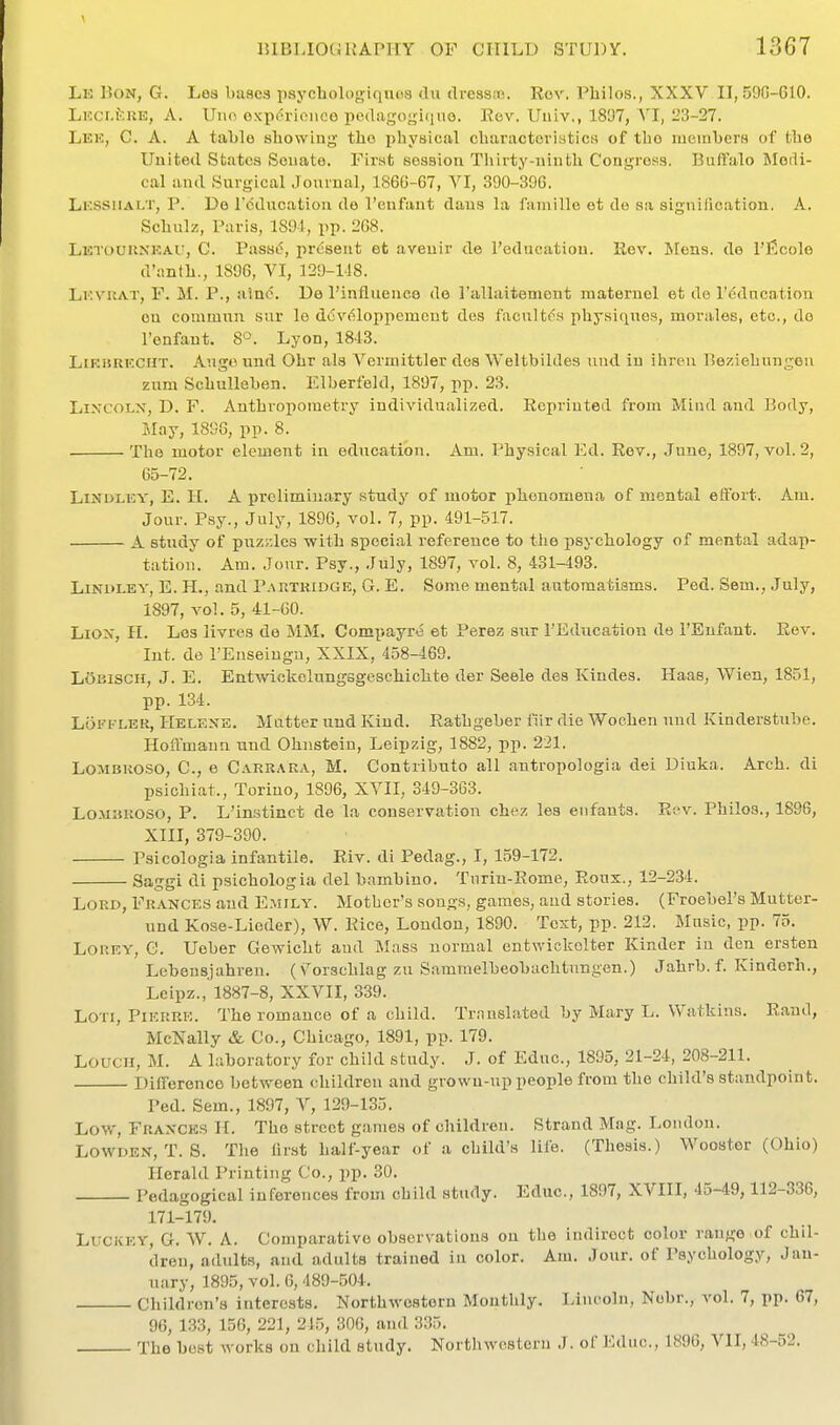 Le Bon, G. Los bases psychologiqaoa dii dressoe. Rev. Philos., XXXV II, 59G-610. LKCi.feuE, A. Uno. oxpin-ioiice pcdagogiquo. Rev. Univ., 1807, A'l, 23-27. Lek, C. a. a tal)le showiug the x>liysical cluiractovistics of tbo moinljcrs of the United States Senate. First session Thirty-ninth Congress. Buftalo Medi- cal and Surgical Journal, 186G-67, VI, 390-396. Li'.SSiiALT, p. De Icducation de I'cnfant dans la faniillo ot do sa signification. A. Scbulz, Paris, 1891, pp. 2G8. Letouuxkau, C. Passe, present ot avenir de I'educatiou. Rev. Mens, de I'ficole d'anth., 1896, VI, 129-148. Lkvkat, F. M. p., uinc. De I'influenco de rallaitement raaternel et de r6dncation en cominiin sur lo dcv^loppement des facultda physiques, morales, etc., do I'enfaut. 8°. Lyon, 1843. LiKBRicCHT. Ango und Obr als Vermittler des Weltbildes nud in ihren Beziehungen zum Schullehen. Elberfeld, 1897, pp. 23. LixcoLX, D. F. Anthropometry individu.ilized. Reprinted from Mind and Body, May, 1898, pp. 8. The motor element in education. Am. Physical Ed. Rev., June, 1897, vol. 2, C5-72. LiNDLEY, E. 11. A preliminary study of motor phenomena of mental effort. Am. Jour. Psy., July, 1896, vol. 7, pp. 491-517. A study of puz.lcs with special reference to the psychology of mental adap- tation. Am. Jour. Psy., July, 1897, vol. 8, 431-493. LiNDLEY, E. H., and Partridge, G. E. Some mental automatisms. Ped. Sem., July, 1897, vol. 5, 41-00. Liou, n. Los livros de MM. Compayre et Perez sur I'Education de I'Eufant. Rev. Int. de PEuseingu, XXIX, 458-469, LoBiscii, J. E. Entwickolungsgeschichte der Seele des Kindes. Haas, Wien, 1851, pp. 134. LoFKLER, Helexe. Matter und Kind. Rathgeber fiir die Woohen nud Kinderstube. Hoflmaun und Ohnsteiu, Leipzig, 1882, pp. 221. LoMBROSO, C, e Carrara, M. Contributo all antropologia dei Diuka. Arch, di psichiat., Torino, 1896, XVII, 349-363. LOMisROSO, p. L'instinct de la conservation chez les eiifants. Rev. Philos., 1896, XIII, 379-390. Psicologia infantile. Riv. di Pedag., I, 159-172. Saggi di psichologia del bambino. Turin-Rome, Rous., 12-234. Lord, Frances aud E.mily. Mother's songs, games, and stories. (Froebel's Mutter- und Kose-Lieder), W. Rice, London, 1890. Text, pp. 212. Music, pp. 75. Lorey, G. Ueber Gewicht and Mass normal entwickelter Kinder in den ersten Lebensjahren. (v^orscblag zu Samraelbeobachtungen.) Jahrb. f. Kinderh., Leipz., 1887-8, XXVII, 339. LOTi, Pierre. The romance of a child. Translated by Mary L. Watkins. Rami, Mclsally & Co., Chicago, 1891, pp. 179. LoucH, M. A laboratory for child study. J. of Educ, 1895, 21-24, 208-211. Difference between children and grown-up people from the child's standpoint. Ped. Sem., 1897, V, 129-135. Lov.', Fraxck.s H. The street games of children. Strand Mag. London. LowDEN, T. S. The first half-year of a child's life. (Thesis.) Wooster (Ohio) Herald Printing Co., pp. 30. Pedagogical inferences from child study. Educ, 1897, XVIII, 45-49,112-336, 171-179. LUCKEY, G. W. A. Comparative observations on the indirect color range of chil- dren, adults, and adults trained in color. Am. Jour, of Psychology, Jan- uary, 1895, vol. 0, 489-504. Children's interests. Northwestern Montlily. Lincoln, Nobr., vol. 7, pp. 67, 96, 1.33, 156, 221, 245, 306, and 335. The best works on child study. Northwestern J. of Educ, 1896, VII, 48-52.