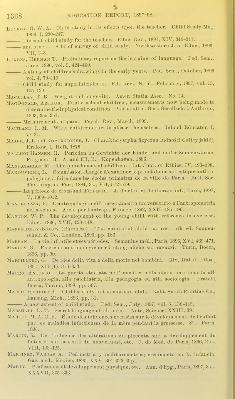 LuciCKY, G. W. A. Chilfl study iu its effects uijou the teacher. Child Study Mo., 1896, I, 230-247. Lines of child study for the teacher. Educ. Rev., 1897, XIV, 340-347. and others. A brief survey of child study. Northwestern J. of Educ, 1896, A^II, 2-8. LuKKXS, Heuman T. Preliiiiiiiary report ou the learuiiig of language. Ted. Sem., Juue, 1896, vol. 3, 424-460. A study of children's drawings in the early years. Fed. Sem., October, 1896 vol. 4, 79-110. Child study for suijoriuteudents. Ed. Rev., N. Y., February, 1897, vol. 13, 105-120. Maca.ul.\y, T. B. Weight and longevity. Amer. Statis. Asso. No. 14. MacDoxald, Arthur. Public school children; measurements now being made to determine their physical condition. Verhandl. d. Berl. Gesellsch. f. Anthrop., 1893, 355-357. Measurements of i)ain. Psych. Rev., March, 1899. Maitlaxd, L. M. What children draw to please themselves. Inland Educator, I, 77-81. Majkk, J. I. and Kopernicker, J. Charakterystyha fizyczua ludnosci Galicy jskiej, Krakow, I. Heft, 1876. Malling-Hansen, R. Perioden im Gewichte der Kinder uud iu der Sonueuwarme. Fragment III, A. and III, B. Kopenhagen, 1886. Mangasariax, M. The punishment of children. Int. Jour, of Ethics, IV, 493-498. Maxouvriki!, L. Commission charg(!e d'examiuer le projet d'une statistiquc anthro- liologicxue a faire dans les dcoles primaires de la ville de Paris. Bull. Soc. d'anthrop. de Par., 1884, 3s., VII, 572-579. La p^riode de croissand d'un nain. J. de clin. et de therap. inf., Paris, 1897, V, 1009-1012. Maxtkgazza, p. L'antropologia nell' insegnamento nniversitario e I'antropometria nella scuola. Arch, per I'antrop., Fireuze, 1892, XXII, 185-190. Manton, W. p. The development of the young child with reference to exercise. Educ, 1896, XVII, 138-148. Markxholtz-Bulow (Baroness). The child and child nature. 5th ed. Sonnen- scheiu & Co., London, 1890, pp. 186. Marfax. La vie infaiitile et ses piriodes. Semanine med., Paris, 1898, XVI, 469-471. Marixa, G. Ricerche antropologiche ed etnografiche sui ragazzi. Turin, Bocca, 1896, pp. 90. Marpilleho, G. De idee della vita e della morte nci bambini. Riv. Ital. di Filos., 1897, XII (I), 316-353. Marro, Antonio. La puertil studiata nell' uomo e nella donna in rapporto all' antropologia, alia psichiatria, alia pedagogia ed alia sociologia. Fratelli Bocca, Torino, 1898, pp. 507. Marsh, Harriet A. Child's study in tlie mothers'club. Robt. Smith Printing Co., Lansing, Mich., 1896, pp. 31. A uow aspect of cliild study. Ped. Sem., July, 1897, vol. 5, 136-145. Marshall, D. T. Secret language of children. Note, Science, XXIII, 39. Mautjsl, M. a. C. P. Etude des influences exercdes sur le dcvcloppcment de I'enfant l)ar les maladies infectieuses de la mere iiendant la grossesse. 8^. Paris, 1896. Martin, R. Do I'iufluonce des alt6rations dii placenta sur la developpcment du fcjetus et sur la sente du nouveau-n6, etc. J. de Iiled. de Paris, 1896, 2 s., VIII, 123-125. Martinez, Vargas A. Pedimofcria y pedibaromotria; crocimento en la infaucia. Gac. med., Mexico, 1890, XXV, 301-325, 3 pi. Marty. Professions ct dcveloppemeut physique, etc. Ann. d'hyg., Paris, 1897, 3 s., XXXVII, 305-333.
