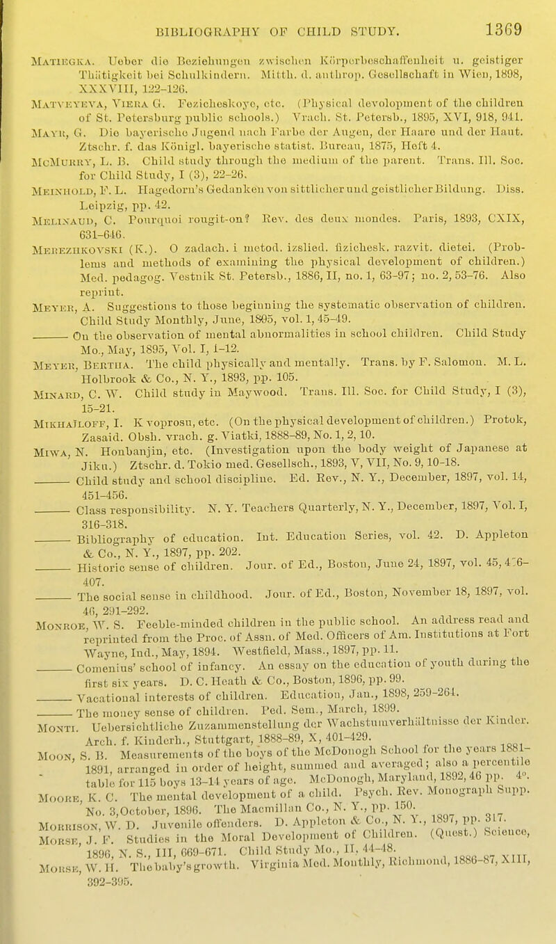 Matikgka. Uober die Bozieliungcn zwisclicn Kc'irporbcHchaffeulieit u. go.istigcr Tliiitigkoit boi Scluilkinderii. Mitth. d. aiitlirop. Gescllscliaffc iu Wieii, 1898, XXXVIII, 122-12G. ]SLvT^■KYEVA, ViERA G. Feziclioslvoyo, etc. (Physical clevolopinent of tlie children of St. Petersburg public schools.) Vnich. St. Pctersb., 189.5, XVI, 918, 941. ilAVii, G. Die bayerischo Jiigend uach Favbo dor Augen, dor Haaro und der Haut. Ztsclir. f. das Kouigl. bayerischo statist. Bureau, 1875, Heft 4. McTilUKKY, L. B. Child study through the medium of the parent. Trans. 111. Soc. for Child Study, I (3), 22-26. Meinuold, F. L. llagedoru's Gedauken voii sittlicher uud goistlicher Bildung. Diss. Leipzig, pp. 42. Melixaud, C. Pour<iuoi rougit-on? Rev. des dou:^ mondcs. Paris, 1893, CXIX, 631-64G. MEiiEZHKOVSKi (K.). O zadach. i metod. izslied. flzicheslc. razvit. dietei. (Prob- lems and methods of examining the physical deTelopment of children.) Med. pedagog. Vestiiik St. Petersb., 1886, II, no. 1, 63-97; no. 2, 53-76. Also reprint. Meyek, A- Suggestions to those begiuuing the systematic observation of children. Child Study Monthly, June, 1895, vol. 1, 45-49. On the observation of meutal abnormalities in school children. Child Study Mo., May, 1895, Vol. 1,1-12. MeyeI!, Bertha. The child physically and mentally. Trans, by F. Salomon. M. L, ' Holbrook & Co., N. Y., 1893, pp. 105. MiNAKD, C. W. Child study in Maywood. Trans. 111. Soc. for Child Study, I (3), 15-21. MiKHAiLOFF, I. Kvoprosu.etc. (On the physical development of children.) Protok, Zasaid. Obsh. vrach. g. Viatkl, 1888-89, No. 1, 2,10. MiWA, N. Honbanjin, etc. (Investigation upon the body weight of Japanese at JikH.) Ztschr. d.Tokiomed. Gesellsch.,1893, V, VII, No. 9,10-18. Child study and school discipline. Ed. Rev., N. Y., December, 1897, vol. 14, 451-456. Class responsibility. N. Y. Teachers Quarterly, N. Y., December, 1897, Vol. I, 316-318. Bibliography of education. Int. Education Series, vol. 42. D. Appleton & Co?, N. Y., 1897, pp. 202. Historic sense of children. Jour, of Ed., Boston, June 24, 1897, vol. 4o, 4.6- 407. The social sense in childhood. Jour, of Ed., Boston, November 18, 1897, vol. 46, 291-292. Monroe W. S. Feeble-minded children iu the public school. An address read and reprinted from the Proc. of Assn. of Med. Officers of Am. Institutions at Fort Wayne, Ind., May, 1894. Westfield, Mass., 1897, pp. 11. Comenius' school of infancy. An essay on the educntiou of youth daring the first six years. D. C. Heath & Co., Boston, 1896, pp. 99. Vacatioual interests of children. Edacation, Jan., 1898, 259-264. The money sense of children. Ped. Sem., Marcli, 1899. MONTI Uebersichtliche Zuzammenstellung der Wachstuiuverhaltnisso der Kinder. Arch. f. Kindcrh., Stuttgart, 1888-89, X, 401-429. Moon, S. B. Measurements of the boys of the McDoi.ogh School lor the years 1881- 1891, arranged in order of height, summed and '^^'^^''^fV'^«ao^^'°^ ^ table for 115 boys 13-14 years of age. McD.mogh, Maryland 1892, 46 pp^ 4. Moore K C. The mental development of a child. Psych. Rev. Monograph Supp. ' No. 3,October, 1896. The Macmillan Co., N. Y., pp. 150. Morrison, W. D. Juvenile olfenders. D. Appleton & Co., N. \., 18J/, pp- ^l/' MORSE J. F. Studies in the Moral Development of Children. (Quest.) Science, ' 1896, N. S., Ill, 669-671. Child Study M«., n, 44-48 Morse, W. H. Thebaby'sgrowth. Virginia Med. Mouthly, Rich.noud, 1886-87, XIII, ' 392-395.