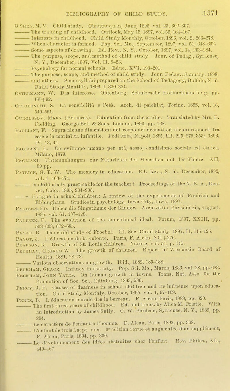 O'SiiEA, M. V. Cliihl study. Obftutanqiiim, Jiiue, 183G, vol. 2:.!, 302-307. The traiuing of chiidhoocL Ontiook, May 15,1897, vol. 56,164-167. Interests iti cliildliooa. Child Study Monthly, Ootohor, 18!)6, vol. 2, 2G6-278. ■ AVhen eliaiactor is Ibriiicd. Pop. Sci. Mo., Septc/iiLer, 1897, vol. 51, ()18-662. Some aspects of drawing. Ed. Eev., N, Y., October, 1897, vol. 14, 203-284. The purpose, scope, and method of child study. Jour, of Pedag., Syracuse, N. Y., Doccmher, 1897, Vol. II, 9-23. Psycholoyjy for normal schools. Educ, XVI, 193-201. The purpose, scope, and method of child study. Jour. Pedag., January, 1898. and others. Some syllabi prejiared in the School of Pedagogy, Buffalo, N. Y. Child Study Monthly, 1896,1, 320-324. C'^TKHMANN, W. Das iutcrosso. Oldenburg, Schnlzeaehe Hofbuobhandlung, pp. IV-l-92. • OiToLKXGiii, S. La sensibilit.^ e I'eta. Arch, di iisichiat, Torino, 1895, vol. 16, 510-551. Oriioutfsov, MAity (Princess). Education from-the cradle. Translated by Mrs. E. Fielding. George Bell & Sons, London, 1890, pp. 168. Pacliani, F. Sopra alcune dimen.sioni del corpo dei neonati ed alcuni rapporti tra esse e la mortalitii infantile. Pediatria, Napoli, 189c, III, 225, 279, 353; 1896, lY, 18, 41. Pacujaxi, L. Lo sviluppo umano per eta, sesso, condizione sociale ed etuica. Milano, 1879. P'AGUANI. Untersachungen zur Naturlehre der Menschen nnd der ThLere. XII, 89 pp. Patrick, G. T. W. The memory in education. Ed. Rev., N. Y., December, 1892, vol. 4, 463-474. Is child study practicable for the teacher? Proceedings of theN. E. A., Den- ver, Colo., 1895, 904-906. - Fatigue iu schoolchildren: A review of the experiments of Fredrich and Ebbinghaus. Studios in psycbology, Iowa City, Iowa, 1897. PAUL.SEN, Ed. Ueber die Singstimme der Kinder. Archive flir Physiologic, August, 1895, vol. 61, 4a7-126. PArLSEN, F. The evolution of the educational ideal. Forum, 1897, XXIII, pp. 598-608, 672-685. Payxe, B. The child study of Froebel. 111. Soc. Cliild Study, 1897, II, 115-125. Payot, J. L'educatiou de ia volonte. Paris, F. Alcan, XII+276. PEAiiSON, K. Growth of St. Louis children. Nature, vol. 51, p. 145. PKCKiiA:\r, George W. The growth of children. Report of Wisconsin Board of Health, 1881, 28-73. Various observations on growth. Ibid., 1882, 185-188. Peckham, Grace. Infancy in the city. Pop. Sci. Mo., March, 1886, vol. 28, pp.683. Peckiiam, John Y'ates. On human growth in towns. Trans. Nat. Asso. for the Promotion of Soc. Sci., Ediuburg, 1803, 536. Percy, J. F. Causes of deafness iu school children and its iuduencc upon educa- tion. Child Study Monthly, October, 1895, vol. 1, 97-109. Perez, B. L'cducation morale des lo berceau. F. Alcan, Paris, 1888, pp. 320. The first three years of childhooil. Ed. and trans, by Alice M. Cristie. With an introduction by James Sully. C. W. Bardeon, Syracuse, N. Y., 1889, pp. 294, Le caractbre de I'enfant i\ riiomme. F. Alcan, Paris, 1892, pp. 308. L'enfan tdetrois.'i sept. aus. 3'' Edition revue et augmcntde d'un supplement, F. Ale.an, Paris, 1891, j.p. 330. Lo ddvelopperaent des id^^os abstraites chez leufant. Rev. Philos., XL., 449-467.