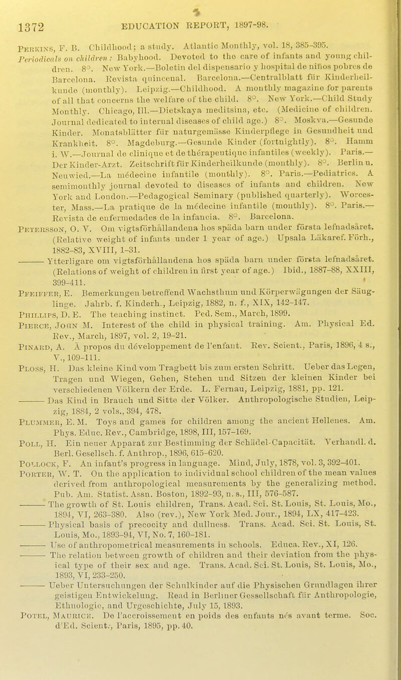 Pkrkins, F. B. Cliildliood; a study. Atlantic Monthly, vol. 18, 385-395. Feriodicah on children: Babyhood. Devoted to the care of infants and young chil- dvon. 8'^. Ne^y York.—Boletin del dispensario y hospital de ninos pobres de Barcelona. Rovist.i rLiiinceual. Barcelona.—Centnilblatt fiir Kinderlieil- kunde (monthly). Leipzig.—Childhood. A monthly magazine for parents of .ill that concerns the welfare of the child. 8°. Now York.—Child Study Monthly. Chicago, 111.—Diotskaya meditsinn, etc. (Medicine of children. Journal dedicalod to internal diseases of cliild age.) 8=. Moskva.—Gesunde Kinder. Monatshliitter fiir uaturgemiisse Kiuderpflegc in Gesundheit nnd Krauklieit. 8*^. Magdeburg.—Gosnnde Kinder (fortnightly). 8^. Hamm i. w.—Journal de cliniqno et de therapeutirjno infantiles (weekly). Paris.— Der Kinder-Arzt. Zeitschrift fiir Kinderhoilkunde (monthly). 8°. Berlinu. Neuwied.—La ni6decine infantile (monthly). 8°. Paris.-Pediatrics. A semimonthly journal devoted to diseases of infants and children. New York and London.—Pedagogical Seminary (published quarterly). Worces- ter, Mass.—La pratique de la m€decine infantile (monthly). 8°. Paris.— Revista de eufermedades de la infancia. 8°. Barcelona. Petersson, 0. V. Om vigtsfiirhallandena hos spiida barn under fcirsta lefnadsaret. (Relative weight of infants under 1 year of age.) Upsala Liikaref. Forh., 1882-83, XVIII, 1-31. Ytterligare om vigtsfiirhallandena hos spiida barn under foreta lefnadsaret. (Relations of weight of children in first year of age.) Ibid., 1887-88, XXIII, 399-411. ' Pfeiffer, E. Bemerkungeu betrcffend Wachsthnm uud Korperwiigungen der Siiug- linge. Jahrb. f. Kinderh., Leipzig, 1882, n. f., XIX, 142-147. Phillips, D. E. The teaching instinct. Ped. Sem., March, 1899. Pierce, Joqn M. Interest of the child in physical training. Am. Physical Ed. Rev., March, 1897, vol. 2, 19-21. PiNARD, A. A propos du ddveloppement de I'enfant. Rev. Scient., Paris, 189G, 4 s., v., 109-111. Ploss, II. Das kleine Kind vomTragbett bis zum ersten Schritt. Ueber das Legen, Tragen und Wiegen, Gehen, Stehen und Sitzeu der kleinen Kinder bei verschiedenen Volkern der Erde. L. Feruau, Leipzig, 1881, pp. 121. Das Kind in Brauch nnd Sitto der Vcilker. Anthropologische Studien, Leip- zig, 1884, 2 vols., 394, 478. Plummer, E. M. Toys and games for children among the ancient Hellenes. Am. Phys. Educ. Rev., Cambridge, 1898, III, 157-169. Poll, H. Ein nener Apparat zur Bestimmiug der Schadel-Capacitiit. Yerhandl. d. Berl. Gesellsch. f. Anthrop., 1896, 615-620. Pollock, F. An infant's progress in language. Mind, July, 1878, vol. 3, 392-401. Porter, W. T. On the application to individual school children of the mean values derived from anthropological measurements by the generalizing method. Pub. Am. Statist, xissn. Boston, 1892-93, n. s., Ill, 576-587. The growth of St. Louis children. Trans. Acad. Sci. St. Louis, St. Louis, Mo., 1894, VI, 263-380. Also (rev.), Now York Med. Jonr., 1894, LX, 417-423. Physical basis of precocity and dullness. Trans. Acad. Sci. St. Louis, St. Louis, Mo., 1893-94, VI, No. 7, 160-181. Use of authropoTuetrical measurements in schools. Educa. Rev., XI, 126. Tlic relation between growth of children and their deviation from the phys- ical type of their sex and age. Trans. Acad. Sci. St. Lonis, St. Louis, Mo., 1893, VI, 233-250. Ueber Uutersuchungen der Schulkinder auf die Physischen Grnudlagon ihrer geistigen Entwickeluug. Read in Berliner GcssellschafL fiir Anthropologie, Ethnologic, and Urgeschichte, July 15, 1893. Potel, MAURiCi':. De I'accroissement en poids des onfants nr's avant tenue. Soc. d'Ed. Scient.-, Paris, 1895, pp.40.