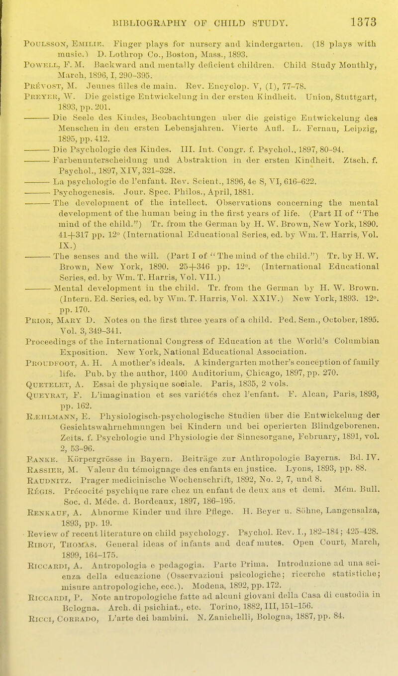 PouLssox, EiMii.iK. Fingor pbiys for nursery iiud kindorgai't.oii. (18 plays with masic.l D. Lotbrop Co., Boston, Muss., 1893. PoWKi.r,, F. M. Backward and montiilly doficieut children. Child Study Monthly, March, 1896,1, 290-395. Pui':\ oST, M. Jeuues (illcs de niaiu. Rev. Encyclop. V, (I), 77-78. PitKYKiJ, W. Die gcistige Entwickeluug iu dor ersten Kindlieit. Union, Stuttgart, 1893, pp.201. Die Scelo dos Kiudes, Boobachtungen uhor die geistigo Eutwickelung des Menscheu iu deu ersten Lebensjahreu. Yiorte Aufl. L. Fernau, Leipzig, 1895, pp. 412. Die Psychologic des Kiudes. III. Int. Congr. f. Psychol., 1897, 80-94. Farbouuuterscheiduug uud Abstraktion iu der ersteu Kindheit. Ztsch. f, Psychol., 1897, XIV, 321-328. La psychologic do I'eufaut. Rev. Scieut., 1896, 4e S, VI, 616-622. Psychogeucsis. Jour. Spec. Philos., April, 1881. The development of the intellect. Observations coucerniag the mental development of the human beiug iu the first years of life. (Part II of '-The mind of the child.) Tr. from the German by H. W. Brown, New York, 1890. 41-1-317 pp. 12 (International Educational Series, ed. by Wm. T. Harris, Vol. IX.) The senses aud the will. (Part I of  The mind of the child.) Tr. by H. W. Brown, New York, 1890. 25-|-346 pp. 12. (International Educational Series, ed. by Wm. T. Harris, Vol. VII.) Mental development iu the child. Tr. from the German by H. W. Brown. (lutern. Ed. Series, ed. by Wm. T. Harris, Vol. XXIV.) New York, 1893. 12. pp. 170. PmoR, Mary D. Notes ou the tirst three years of a child. Ped. Sem., October, 1895, Vol. 3, 349-341. Proceedings of the International Cougress of Education at the World's Columbian Exposition. New York, National Educational Association. PiiouDKOOT, A. H. A mother's ideals. A kindergarten mother's conception of family life. Pub. by the author, 1400 Auditorium, Chicago, 1897, pp. 270. QUETELET, A. Essai de physique sooiale. Paris, 1835, 2 vols. QuEYRAT, F. L'imagination et ses varictds chcz renfant. F. Alcau, Paris, 1893, pp. 162. R^EHLMANN, E. Physiologisch-psychologischo Studien iiber die Eutwickelung der Gesichtswahrnehmungen bei Kindern und bei operiertcn Blindgeborenen, Zeits. f. Psychologie uud Physiologie der Sinncsorgane, February, 1891, vol. 2, 53-96. P.ANKE. Kdrpcrgrosse in Bayern. Beitr.'ige zur Anthropologic Bayerns. Bd. IV. Rassier, M. Valeur du tdmoignage des enfants en justice. Lyons, 1893, pp. 88. Raudnitz. Prager medicinische Wochenschrift, 1892, No. 2, 7, und 8. RiGiS. Prdcocite psychique rare clioz un enfant de deux ans ct demi. M(^m. Bull. Soc. d. Mode. d. Bordeaux, 1897, 186-195. Renkauf, a. Abnormc Kinder uud ihre Pflege. H. Beyer u. Siihue, Langcnsalza, 1893, pp. 19. RevieAv of recent literature on child psychology. Psychol. Rev. I., 182-184; 425-428. RiBo r, Thomas. General ideas of infants and deaf mutes. Open Court, March, 1899, 164-175. RicCAROi, A. Antropologia e podagogia. Parte Prima. Introduzione ad una sci- enza della educazione (Osservazioni psicologicho; ricerclio statistiche; luisnre antropologichc, ecc). Modeua, 1892, pp. 172. RiCGARDi, p. Note antropologichc fatte ad alcuni giovaui della Casa di custodia iu Bclogna. Arch, di psichiat., etc. Torino, 1882, III, 151-156. Ricci, CORRADO, L'arto dei bambini. N. Zauichclli, Bologna, 1887, pp. 84.