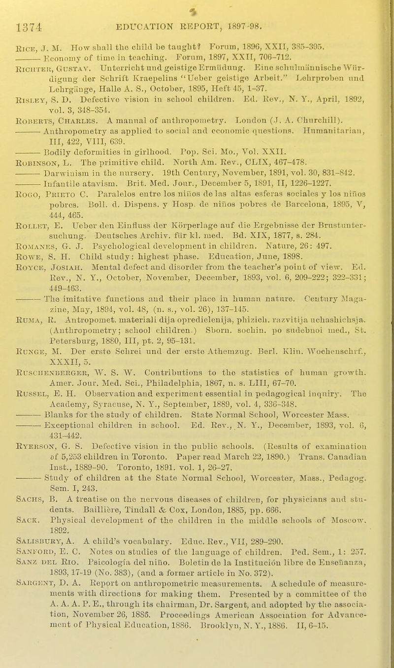 Rice, J. M. How sliall tho cbild be taught? Forum, 1896, XXII, 385-395. Economy of time in teaching. Eornm, 1897, XXII, 706-712. EiCiiTEK, Gi;sTAV. Untorricht und geiatige Ermiiduug. Eine schiilniiiuuische Vv'iir- digung der Schrift Kraepelins Uebcr goistige Arbeit. Lehrproben und Lehrgiiuge, Halle A. S., October, 1895, Heft 45, 1-37. Risi.KY, S. D. Dofcctivo vision in school children. Ed. Rev., N. Y., April, 1892, vol. 3, 348-351. Roberts, Charles. A manual of anthropometry. London (.J. A. Churchill). Anthropometry as applied to soriiil and economic questions. Hnmanitariau, III, 422, VIII, 639. Bodily deformities in girlhood. Pop. Sci. Mo., Vol. XXII. RuuiNSON, L. The primitive child. North Am. Rev., CLIX, 467-478. Darwiuism in the nursery. 19th Century, November, 1891, vol. 30, 831-812. Infantile atavism. Brit. Sled. Jour., December 5, 1891, II, 1226-1227. RoGO, Pkieto C. Paralelos eutre los niuos de las altas esferas sociales y loa nines pobrcs. Boll. d. Dif^pens. y IIosj). de niuos pobres de Barcelona, 1895, \, 444, 465. RoLLKT, E. Ucber don Einfluss der Korj^erlage auf die Ergebnisse der Brnstunter- suchung. Deutschcs Archiv. fiir Icl. med. Bd. XIX, 1877, s. 284. Romanes, G. J. Psychological development in children. Nature, 26: 497. Rowe, S. H. Child study: highest phase. Education, June, 1898. RoYCE, JosiAii. Mental defect and disorder from the teacher's point of view. Ed. Rev., N. Y., October, November, December, 1893, vol. 6,209-222; 322-331; 449-463. The imitative functions and their place in human nature. Century Maga- zine, May, 1894, vol. 48, (n. s., vol. 26), 137-145. Ru.AiA, R. Antropomet. material! dija opredieleuija, phi.?ich. razvitija uchashichsja. (Anthropometry; school children.) Shorn, sochiu. po sudcbuoi med., St. Petersburg, 1880, III, pt. 2, 95-131. Ru>'GE, M. Der erste Schrei und der erste Athemzug. Berl. Klin. AVochenschrf., XXXII, 5. RusciiEXBKRGER, \V. S. W. Contributions to the statistics of human growth. Amer. Jour. Med. Sci., Philadelphia, 1867, n. s. LIIl, 67-70. RUSSEL, E. H. Observation and experiment essential in pedagogical inquiry. Tho Academy, Syracuse, N. Y., September, 1889, vol. 4, 336-348. — Blanks for the study of children. St.ite Normal School, Worcester Mass. Exceptional children in school. Ed. Rev., N. Y., December, 1893, vol. 6, 431-442. Rybrson, G. 8. Defective vision in the public schools. (Results of examination of 5,253 children in Toronto. Paper read March 22,1890.) Trans. Canadian Inst., 1889-90. Toronto, 1891. vol. 1, 26-27. Study of children at the State Normal School, Worcester, Mass., Pedagog. Sem. I, 243. Sachs, B. A treatise on the nervous diseases of children, for physicians and stu- dents. Bailliere, Tindall & Cox, London, 1885, pp. 666. Sack. Physical development of the children in the middle schools of ^Moscow. 1892. Salisbury, A. A child's vocabulary. Educ. Rev., VII, 289-290. SanI'ORd, E. C. Notes on studies of tho language of children. Ped. Sem., 1: 257. Sanz del Rio. Psicologi'a del niuo. Boletin de la Institncion libre de Ensenanza, 1893,17-19 (No. 383), (and a former article in No. 372). Sargent, D. A. Report on anthropometric measurements. A schedule of measure- ments -with directions for making them. Presented by a committee of the A. A. A. P. E., through its chairman. Dr. Sargent, and adopted by the associa- ti on, November 26, 1886. Proceedings American Association for Advance- ment of Physical Education, 1886. Brooklyn, N. Y., 1886. II, 6-15.