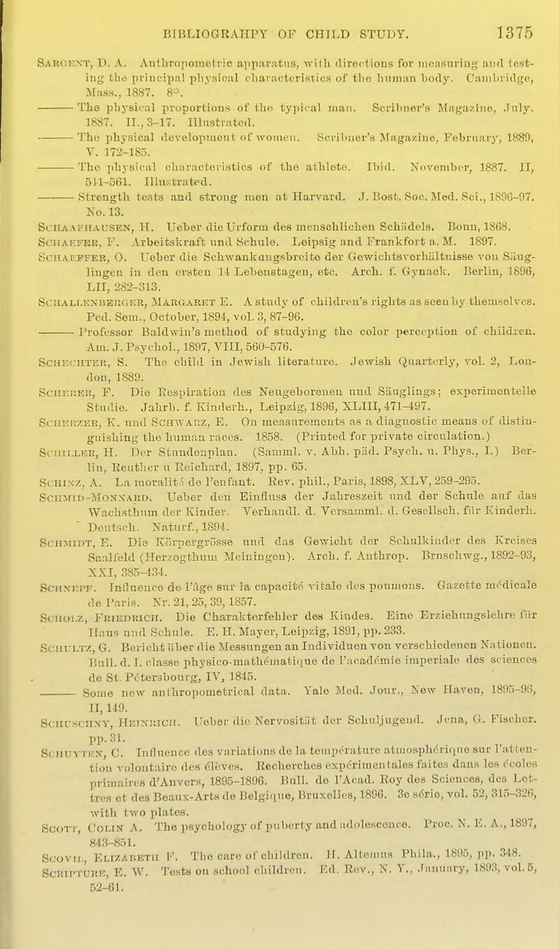 Sarokxt, D. a. Anlhropomotrio apparatus, Avitli directions for iiioasnring tiiid test- ing the principal physical charivcteristics of tlio hniniin l)ody. Ciiniln idge, Mass., 1887. 8^. The physical proportions of tho typical man. Scril)ner's Magazine, July. 1887. II., 3-17. Illustrated. Tho physical dovelopinent of women. Scribnor's Magazine, February, 1880, Y. 172-185. Tho physical charactoriHtics of tho athleto. Ibid. November, 1887. II, 5U-56i. IlluKtrated. Strength tests and strong men at Harvard. J. Boat. Soc. Mod. Sci., 1896-97, No. 13. SciiAAiniAUSEN, H. Uober dieUrform des menschlichen .Schiidels. Bonn, 18C8. SciiAKFEn, F. Arbeitslcraft nnd Schule. Leipsig and Frankfort a. M. 1897. BciiAEFrER, O. Ueber die Schwaukangsbroite dor Gewichtsvorhiiltiiisse von Siing- lingen in don orsteu 14 Lobenstagen, etc. Arch. f. Gynaek. Berlin, 1896, LII, 2S2-313. SciiALi.KNi5KU(i!:ii, MARGARET E. A study of children's rights as seen by themselves. Fed. Sem., October, 1894, vol. 3, 87-96. Professor Baldwin's mctliod of studying tho color perception of children. Am. J. Psychol., 1897, VIII, 560-576. ScHECiiTER, S. Tho child in Jewish literature. .Jewish Quarterly, vol. 2, Lou- don, 1889. SciiERER, F. Die Eospiratiou des Neiigeboreuen und Siiuglings; experimontolle Studio. Jahrb. f. Kindevh., Leipzig, 1896, XLIII, 471-497. SfiiERZER, K. und ScinVAnz, E. On measurements ns a diagnostic means of distin- guishing tho human races. 1858. (Printed for private circulation.) Scuu.LER, H. Dor Stundonplan. (Samml. v. Abb. piid. Psych, u. Phys., I.) Ber- lin, Eeutlior u Reichard, 1897, pp. 65. ScHiNZ, A. La mor.alit.i do I'onfant. Rev. phil., Paris, 1898, XLV, 259-295. SciiMtD-MONXAKD. Uebor den Einfluss der Jahreszeit und der Schule auf das Wachsthum der Kinder. Verhandl. d, Versamml. d. Gesellsch. fiir Kinderh. Doutsch. Naturf., 1894. Schmidt, E. Die Korpergrcisse und das Gewicht dor Schulkinder des Krcises Saalfeld (Herzogthum Meiningen). Arch. f. Anthrop. Brnschwg., 1892-93, XXI, 385-4.34. ScuxEPF. Inllnenco de I'llge sur la capacite A-ifcale des poumous. Gazette mc'dioale de Paris. Nr. 21, 25, 39,1857. St;u{)i.z, Friedrich. Die Charakterfehler des Kindes. Eino Erziehungslehro fiir Hans und Schule. E. H. Mayer, Leipzig, 1891, pp. 233. SciuruTZ, G. Bericht iiber die Mcssungen an ludividuen von verschiedenen N:i tionen. Bull. d. I. classe physico-mathc'matique de Tacademio imperiale des sciences de St. Pctersbourg, lY, 1845. Some new anthropometrical data.. Yale J\[ed. Jour., New Haven, 1895-96, II, 149. SCHUSCHXY, HEixiticii. Uobor die Nervositiit der Schuljugeud. Jena, G. Fischer, pp. 31. ScnuvTKN, C. Influonce des variations de la tenip<=rature atmosphdrKjuo sur I'atten- tion volontairo des Cloves. Recherches expdrimen tales faites dans les (^colos priniaircs d'Anvcrs, 1895-1896. Bnll. de I'Acad. Roy des Sciences, des Lot- tros et des Beaux-Arts de Belgi(iue, Bruxellos, 1896. 3e s<5ri6, vol. 52, 31,5-.326, with two i)late8. Scott Coi.i-V A. The psychology of puberty and adolescence. Proc. N. E. A., 1897, 843-851. Scovii., Elizabeth F. Tho care of children. H. Altomus Phila., 1895, pp. 348. ScRii'TURK, E. W. Tests on school children. Kd. R(!V., N. Y., Jannnry, 1893, vol.5, 52-61.