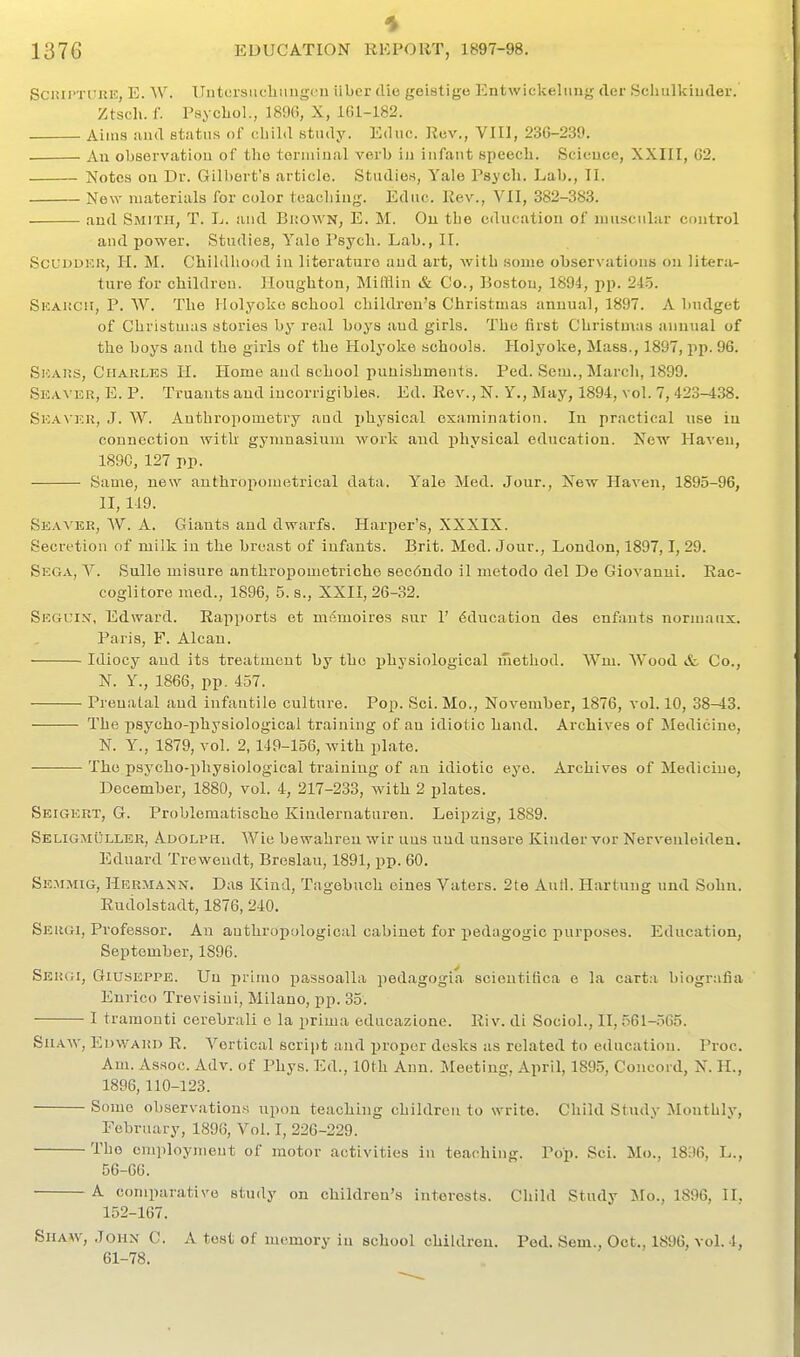1376 EDUCATION REPORT, 1897-98. Sciiii'TUKE, E. W. Uutcrsiichiuigi ii iiber die geistige Entwickeliing der Schulkiudei-. Ztsch. f. Psycliol., 1896, X, 161-182. Aitus and status of child study. Educ. Rev., VIII, 236-239. An observatiou of the toruiiufil verb iu infaut speecli. Scicuce, XXIII, 62. Notes on Dr. Gilbert's article. Studies, Yale Psycli. Lab., 11. New materials for color toacliiug. Educ. Rev., VII, 382-383. aud Smith, T. L. and Bi;o\vn, E. M. Ou the education of muscular control and power. Studies, Yale Psych. Lab., II. ScUDDKR, H. M. Childhood in literature aud art, with some observations on litera- ture for children. Houghton, MilHin & Co., Boston, 1894, pp. 245. Skai!CH, p. W. The Holyoke school children's Christmas annual, 1897. A budget of Christmas stories by real boys aud girls. The first Christmas annual of the boys and the girls of the Holyoke schools. Holyoke, Mass., 1897, pp. 96. Skai;.s, Charles H. Home and school punishments. Ped. Sem., March, 1899. Skavidr, E. p. Truants aud iucorrigibles. Ed. Rev., N. Y., May, 1894, vol. 7, 423-438. SiCAVKU, J. W. Anthropometry aud physical examination. In practical use in connection with gymnasium work aud physical education. New Haven, 189G, 127 pp. Same, new authroponietrical data. Yale Med. Jour., New Haven, 1895-96, II, 119. Seaa'er, W. a. Giants and dwarfs. Harper's, XXXIX. Secretion of milk iu the breast of infants. Brit. Med. Jour., London, 1897,1, 29. Sega, V. Snlle misure anthropometricho S6c6ndo il metodo del De Giovanni. Rac- coglitore med., 1896, 5. s., XXII, 26-32. Skguiv, Edward. Rapports et msmoires sur 1' Education des enfants normaux. Paris, F. Alcan. Idiocy aud its treatment by the physiological method. Wm. Wood &. Co., N. Y., 1866, pp. 457. Prenatal and infantile culture. Pop. Sci. Mo., November, 1876, vol, 10, 38-13. The psycho-physiological training of an idiotic hand. Archives of Medicine, N. Y., 1879, vol. 2,149-156, with plate. The psycho-physiological training of an idiotic eye. Archives of Medicine, December, 1880, vol. 4, 217-233, with 2 plates. Seigeut, G. Problomatische Kindernaturen. Leipzig, 1889. SeligmOller, Adolph. Wie bewahren wir uns und unsare Kinder vor Nerveuleiden. Ednard Treweudt, Breslau, 1891, pp. 60. Semmig, Hermann. Das Kind, Tagebuch eiues Vaters. 2te Anil. Hartung und Sohn. Rudolstadt, 1876, 240. Sergi, Professor, Au anthropological cabinet for pedagogic purposes. Education, September, 1896. Sergi, Giuseppe. Uu primo passoalla pedagogia scientifica e la carta biografia Enrico Trevisiui, Milano, pp. 35. I tramonti cerebrali e la prima educazione. Riv. di Sociol., II, 561-565. SiiAAV, P^DWARD R. A^crtical scrijjt and proper desks as related to education. Proc. Am. Assoc. Adv. of Phys. Ed., 10th Ann. Meeting, April, 1895, Concord, N. II., 1896,110-123. Some observations upon teaching children to write. Child Study ^Monthly, February, 1896, Vol. I, 226-229. The employment of motor activities in teaching. Pop. Sci. Mo., 1836, L., 56-66. A comparative study on children's interests. Child Study Mo., 1896, II, 152-167, Shaw, Johx C. A test of memory in school children. Ped. Sem., Oct., 1896, vol. 4, 61-78.