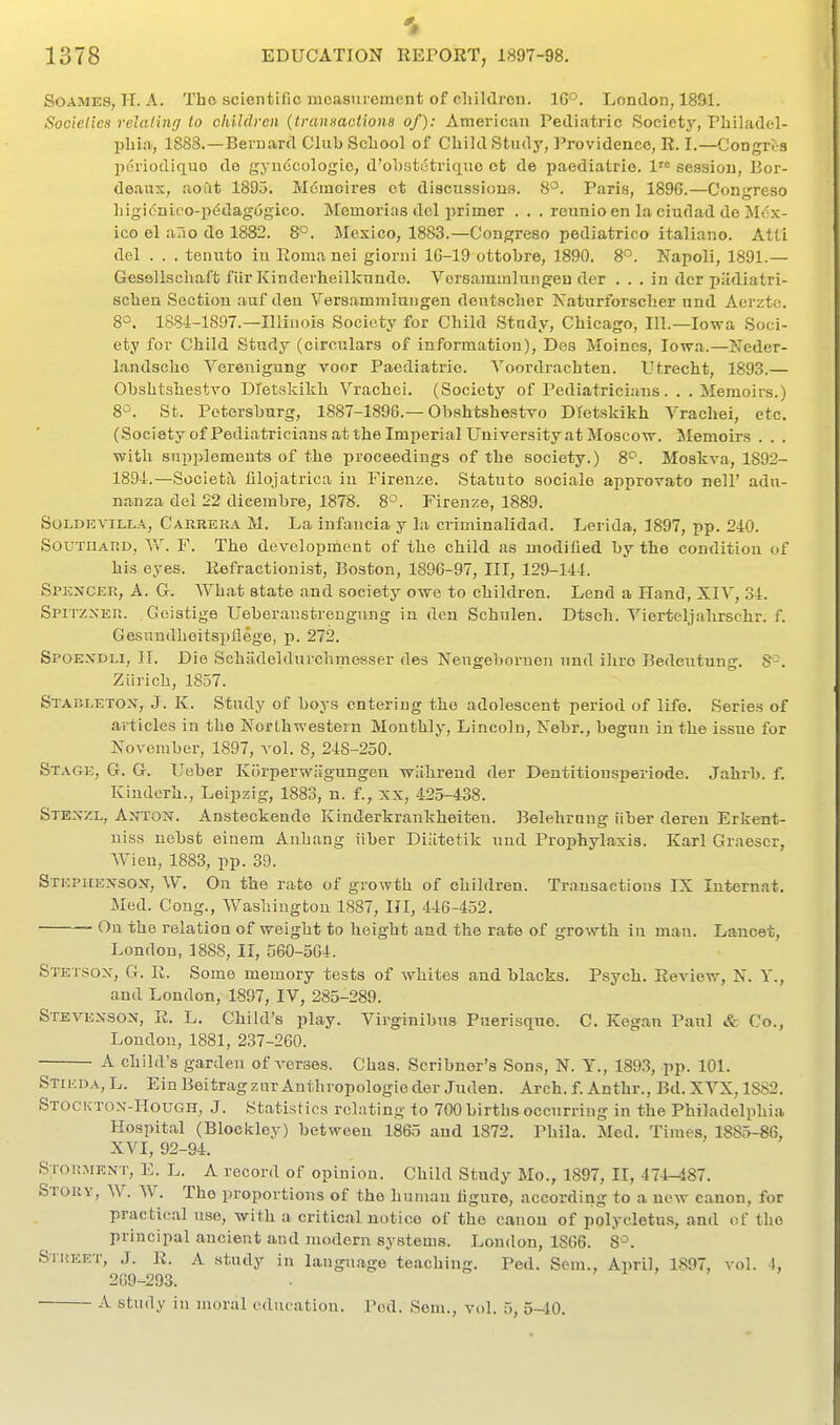 SoAMES, H. A. Tho scientific mcasuiement of cliildrou. 1G°. London, 1851. Socielies relating to children {transaotiona of): American Pediatric Society, Pliiladel- pliiiT, 1883.—Bernard Clul) School of Cliild Study, Providence, R. I.—Congres periodiquo de gyudcologio, d'oljstctriquo ct de paediatrie. 1 session, Bor- deaux, aoftt 1895. M6inoires ct discussions. 8°. Paris, 1896.—Congreso Ligit'niro-p^dagogico. Memorias del primer . . . reunio en la ciudad de Mex- ico el ario do 1882. 8°. Mexico, 1883.—Congreso pediatrico italiano. Atli del . . . tenuto iu Roma nei giorni 16-19 ottobre, 1890. 8^. Napoli, 1891.— Gesellsoliaft fiir Kinderheilknude. Vorsammlungen der ... in dcr piidiatri- sclien Section auf den Versammiungen deutsclier Xaturforsclier nnd Aerzto. 8°. 1884-1897.—Illinois Society for Child Study, Chicago, 111.—Iowa Soci- ety for Child Study (circulars of information), Des Moines, Iowa.—Neder- landscho Vereuigung voor Paediatrie. Voordrachten. Utrecht, 1893.— Obshtshestro Dietskikh Vrachci. (Society of Pediatricians. . .Memoirs.) 8^. St. Petersburg, 1887-1896.—Obshtshestvo Dietskikh Vrachei, etc. (Society ofPediatricians at the Imperial University at Moscow. Memoirs . . . with supplements of the proceedings of the society.) 8'^. Moskva, 1892- 1894.—Societa lilojatrica iu Firenze. Statuto socialo approvato nell' adu- nanza del 22 dicembre, 1878. 8°. Firenze, 1889. SOLDKVILLA, Carrera M. La infancia y la criminalidad. Lerida, 1897, pp. 240. Southard, \Y. F. The development of the child as uiodilied by the condition of his eyes. Refract ion ist, Boston, 1896-97, III, 129-144. Spencer, A. G. What state and society owe to children. Lend a Hand, XIY, 34. SPITZ^'ER. Geistige Ueberaustrengung iu den Schiilen. Dtsch. Yierteljahrschr. f. Gesnndheitspflege, p. 272. Spoexdli, IT. Die Schadeldurchmesser des Neugebornen und iliro Bedentung. 8-. Ziirich, 1857. Stap.letox, J. K. Study of boys entering the adolescent period of life. Series of articles in the Northwestern Monthly, Lincoln, Nebr., begun in the issue for November, 1897, vol. 8, 248-250. Stage, G. G. Uober Korperwiigungen wiihrend der Dentitionsperiode. Jahrb. f. Kindcrh., Leipzig, 1883, n. f., xx, 425-438. Stexzl, Anton. Ansteckende Kinderkrankheiteu. Belehraug iiber deren Erkent- uiss nebst einem Anhang iiber Diiltetik uud Prophylaxis. Karl Graescr, Wien, 1883, pp. 39. Stephenson, W. On the rate of growth of children. Transactions IX Internat. Med. Cong., Washington 1887, III, 446-452. — On the relation of weight to height and tho rate of grovrth in man. Lancet, London, 1888, II, 560-504. STET.SON, G. R. Some memory tests of whites and blacks. Psych. Review, N. Y., and London, 1897, IV, 285-289. Stevenson, R. L. Child's play. Virginibus Puerisqne. C. Kegan Paul &. Co., London, 1881, 237-260. A child's garden of A-erses. Chas. Scribner's Sons, N. ¥., 1893, pp. 101. Stikda,L. Ein Beitragzur Anthropologic der Juden. Arch. f. Anthr., Bd.XVX,lS82. STOCKTON-Houon, J. Statistics relating to 700 births occurring iu the Philadelphia Hospital (Blockloy) between 1865 and 1872. Phila. Med. Times, 1885-86, XVI, 92-94. Storment, E. L. a record of opinion. Child Study Mo., 1897, II, 474-487. Story, W. W. The proportions of the human ligure, according to a new canon, for practical use, with a critical notice of tho canon of polycletus, and of tho principal ancient and modern systems. Loudon, 1S66. 8^. Street, J. R. A study in language teaching. Ped. Sem., April, 1897, vol. 1, 2G9-293. A study iu moral education. Pod. Sem., 5, 5-10.