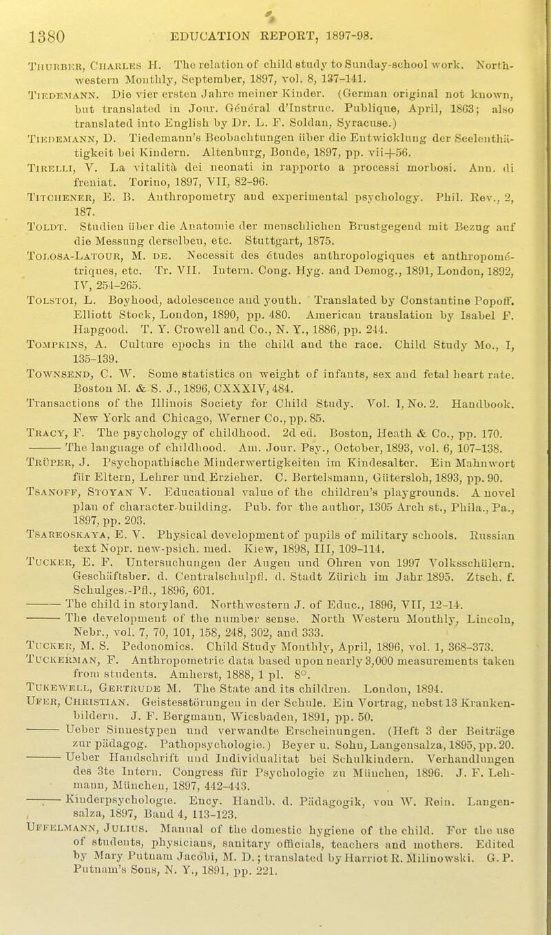 Thuhbeu, Charles H. The relation of child study to Sunday-school work. North- western Monthly, September, 1897, vol. 8, 137-141. TiEDKMANN. Dio vier erstcu Jahre meiner Kinder. (German original not known, hut translated in Jour. Gducral d'lnstruc. Publique, April, 1863; also translated into English by Dr. L. F. Soldan, Syracuse.) TiEDEMANN, D. Tiedcmaun's Beobachtungen iiber dio Entwicklung der Seelenthil- tigkeit bei Kiudern. Altenburg, Bonde, 1897, pp. vii+56. TiRELLi, V. La vitalit^l dei neonati in rapporto a processi morbosi. Ann. di freuiat. Torino, 1897, VII, 82-96. TiTCHENER, E. B. Anthropometry and experimental psychology. Phil. Rev., 2, 187. ToLDT. Studien iiber die Anatomic der menschlichen Brustgegeud mit Bezug auf die Messung dersclben, etc. Stuttgart, 1875. Toi.OSa-Latour, M. de. Necessit des etudes authropologiques et anthroponn^- triques, etc. Tr. VII. Intern. Cong. Hyg. and Demog., 1891, London, 1892, IV, 254-26.5. Tolstoi, L. Boyhood, adolescence and youth. Translated by Constantino Popoff. Elliott Stock, London, 1890, pii. 480. American translation by Isabel F. Hapgood. T. Y. Crowell and Co., N. Y., 1886, pp. 244. Tompkins, A. Culture epochs in the child and the race. Child Study Mo., I, 135-139. ToWNSEND, C. W. Some statistics on weight of infants, sex and fetal heart rate. Boston M. & S. J., 1896, CXXXIV, 484. Transactions of the Illinois Society for Child Study. Vol. T, No. 2. Handbook. New York and Chicago, Werner Co., pp. 85. Tracy, F. The psychology of childhood. 2d ed. Boston, Heath & Co., pp. 170. The language of childhood. Am. Jour. Psy., October, 1893, vol. 6, 107-138. TrCper, J. Psychopathische Miuderwertigkeiten im Kindesaltcr. Ein Mahnwort fiir Eltern, Lehrer und.Erzieher. C. Bertelsmann, Giitersloh, 1893, pp. 90. TsANOFF, Stoyan V. Educational value of the children's playgrounds. A novel plan of character-building. Pub. for the author, 1305 Arch st., Phila., Pa., 1897, pp. 203. TsAREOSKAYA, E. V. Physical development of pupils of military schools. Russian text Nopr. new-psich. med. Kiew, 1898, III, 109-114. Tucker, E. F. Untersuchungeu der Augeu und Ohren von 1997 Volksschiilern. Geschiiftsber. d. Centralschulpfl. d. Stadt Ziirich im Jahr 1895. Ztsch. f. Schulges.-Pfl., 1896, 601. The child in storyland. Northwestern J. of Educ., 1896, VII, 12-14. The development of the number sense. North Western Monthly, Lincoln, Nebr., vol. 7, 70, 101, 158, 248, 302, and 333. Tucker, M. S. Pedonomics. Child Study Monthly, April, 1896, vol. 1, 368-373. TucKERMAN, P. Anthropometric data based upon nearly 3,000 measurements taken from students. Amherst, 1888, 1 pi. 8°. TuKEWELL, Gertrude M. The State and its children. London, 1894. Ufer, Christian. Geistesstomngen in der Schule. Ein Vortrag, nebstlS Kranken- bildern. J. F. Bergmann, Wiesbaden, 1891, pp. 50. Ueber Sinnestypen und verwandte Erscheinungen. (Heft 3 der Beitriige zur piidagog. Pathopsychologie.) Beyer u. Sohu, Langensalza, 1895, pp. 20. Ueber Haudschrift und ludividualitat bei Schulkindern. Verhandlungen des 3te Intern. Congress fiir Psychologie zn MiiucUeu, 1896. J. F. Leh- mann, Miincheu, 1897, 442-443. —; Kiuderpsychologie. Ency. Handb. d. Piidagogik, von W. Rein. Langen- salza, 1897, Baud 4, 113-123. Uffelmann, Julius. Manual of the domestic hygiene of the child. For the use of students, physicians, sanitary officials, teachers and mothers. Edited by Mary Putnam Jacobi, M. D.; translated by Harriot R. Miliuowski. G. P. Putnam's Sons, N. Y., 1891, pp. 221.