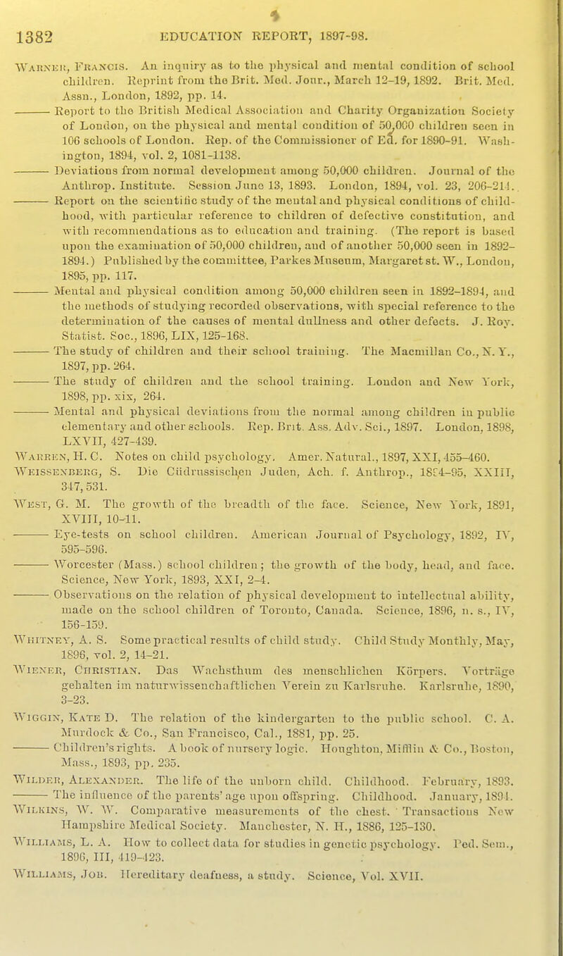 Wakxici!, Fkancis. Au ijuiniry as to the phj-aical and nieutiil condition of school children. Ecpriut from the Brit. Mod. Jonr., March 12-19, 1892. Brit. Med. Assn., London, 1892, pp. 14. Eeport to the British Medical Association and Charity Organization Society of London, on the physical and mental condition of 50,000 children seen in lOG schools of London. Rep. of the Commissioner of Ed. for 1890-91. Wash- ington, 1894, vol. 2, 1081-1138. Deviations from normal development among 50,000 children. Journal of the Anthrop. Institute. Session Juno 13, 1893. London, 1894, vol. 23, 206-21!. Report on the scieutiiic study of the meutaland physical conditions of child- hood, with particular reference to children of defective constitution, and with recommendations as to educartion and training. (The report is based upon the examination of 50,000 children, and of another .50,000 seen in 1892- 1894, ) Puhlished by the committee, Parkes Mnsenm, Margaret st. W., London, 1895, pp. 117. Mental and physical condition among 50,000 children seen in 1892-1894, and the methods of studying recorded observations, with special reference to the determiuation of the causes of mental dullness and other defects. J. Roy. Statist. Soc, 1896, LIX, 125-168. The study of childi-en and their school training. The Macmillan Co., N. Y., 1897, pp. 264. — • The study of children and the school training. Loudon and Xew Yorlc, 1898, pp. xis, 264. Mental and physical deviations from the normal amoug children in public elementary and other schools. Rep. Bnt. A.ss. Adv. Sci., 1887. London, 1898, LXVII, 427-439. Wakrkn, H. C. Notes on child psychology. Amer. Natural., 1897, XXI, 455-460. Wkissexbekg, S. Die Ciidrussisch,en Juden, Ach. f. Anthrop., 18r4-95, XXIII, 347, 531. Wkst, G. M. The growth of the breadth of the face. Science, New York, 1891, XVIII, 10-11. Eye-tests on school children. American Journal of Psychology, 1892, I\', 595-596. ■— Worcester (Mass.) school children ; the growth of the body, head, and face. Science, New York, 1893, XX I, 2-4. Observations on the relation of ijhysical developmeut to intellectual ability, made on the school children of Toronto, Canada. Science, 1896, n. s., lY, 156-159. Whitney, A. S. Some practical results of child study. Child Study Monthly, May, 1896, vol. 2, 14-21. WiEXER, Christian. Das Wachsthum des meuschlichcn Korpers. Vortrage gehalten im naturwisseuchaftlicheii Verein zu Karlsruhe. Karlsruhe, 1890, 3-23. WiGGix, Kate D. The relation of the kindergarten to the public school. C. A. Murdock &, Co., San Fr.ancisco, Cal., 1881, pp. 25. Children's rights. A book of nursery logic, Houghton, Mifflin ».V Co., Boston, Mass., 1893, pp. 235. Wii.deh, Alexander. The life of the unborn child. Childhood. February, 1893. The influence of the parents'age upou offspring. Childhood. January, 1894. WiLKiNS, AV. W. Compni-ative measurements of the chest. ' Transactious New Hampshire Medical Society. Manchester, N. H., 1886, 125-130. Williams, L. A. How to collect data for studies in genetic psychology. Pod. Sem., 189G, III, 419-123. Williams, Jon. Hereditary deafness, a study. Science, Vol. XVII.