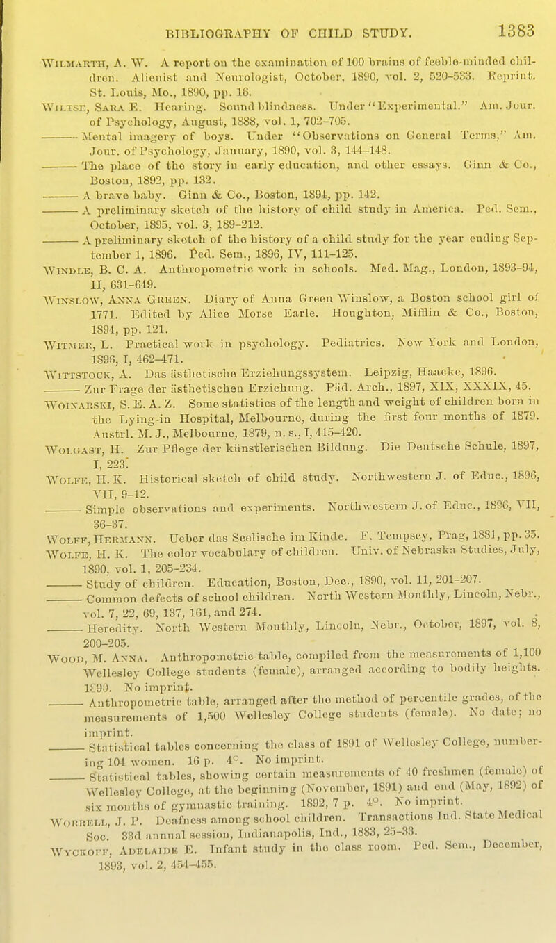 WiLMARTii, A. W. A report on tlio examination of 100 Tirains of feeblo-inintlcd cliil- droii. Aiioiiist and Neurologist, October, 1890, vol. 2, 520-533. Reprint. St. Louis, Mo., 1890, pp. 16. Wii.TSK, Saiuv E. Heaving. Sound Ijlindness. Under Experimental. Ani.Juur. of Psychology, August, 1888, vol. 1, 702-705. Mental imagery of boys. Uuder ObservutiouH on General Terms, Am. Jour, of Psychology, .Tanuary, 1890, vol. 3, 14'1-148. The i)lace of the story in early education, and other essays. Giun &. Co., Boston, 1892, pp. 132. A bravo baby. Ginn &- Co., Boston, 1894, jjp. 142. A prclimin.ary sketch of the history of child study iu America. Pod. Sem., October, 1835, vol. 3, 189-212. A preliminary sketch of the history of a child study for the year ending Sep- tember 1, 1896. Ted. Sem., 1896, IV, 111-125. ^YINDr.E, B. C. A. Anthropometric work in schools. Med. Mag., London, 1893-94, II, 631-649. WiNSLOW, Anna Green. Diary of Anna Green Winalow, a Boston school girl of .1771. Edited by Alice Morse Earle. Houghton, Mifflin & Co., Boston, 1894, pp. 121. AViTMEU, L. Pr.actica! work in psychology. Pediatrics. Xew York and London, 1896, I, 462-471. WiTTSTOCK, A. Das iisthetische Erziohungssysteui. Leipzig, Haacke, 1896. Zur Frage der iisthetischen Erziehung. Pad. Arch., 1897, XIX, XXXIX, 45. WoiXAUSKi, S. E. A. Z. Some statistics of the length and weight of children born iu the Lying-in Hospital, Melbourne, during the first four months of 1879. Austrl. M. J., Melbourne, 1879, n. s., I, 415-420. WOLGAST, n. Zur Pflege der kiinstlerischen Bilduug. Die Deutsche Schule, 1897, I, 223: Wolfe, H. K. Historical sketch of child study. Northwestern J. of Educ., 1896, YII, 9-12. Simple observations and experiments. Northwestern ,J. of Educ, 1886, YII, 36-37. Wolff, Heumaxn. Ueber das Seelische im Kiude. F. Tempsey, Pi:ag, 188J, pp. 35. Wolfe, H. K. The color vocabulary of children. Univ. of Nebraska Studies, .July, 1890, vol. 1, 205-234. Study of children. Education, Boston, Dec, 1890, vol. 11, 201-207. Common defects of school children. North Western Monthly, Lincoln, Nebr., vol. 7, 22, 09, 137, 161, and 274. Heredity. North Western Monthly, Lincoln, Nebr., October, 1897, a'oI. 8, 200-205. Wood, M. A.nna. Anthropometric table, compiled from the measurements of 1,100 Wellesley College students (female), arranged according to bodily heights. 1-190. No imprint. Anthropometric table, arranged after the method of percentile grades, of the jneasurements of 1,500 Wellesley College students (female). No date; no 'statistical tables concerning the class of 1891 of Wellesley College, number- ing 104 Avomen. 16 p. 4. No imprint. Statistical tables, showing certain measnromcnts of 40 freshmen (female) of Wellesley College, at the beginning (November, 1891) and end (May, 1892) of six mouths of gymnastic training. 1892, 7 p. 4^. No imprint. WoRHKLL, .J. P. D(!afness among school children. Transactions lud. State Medical Soc. 33d annual session, ludiauapoli.s, Ind., 1883, 25-33. Wyckoff, Adelaide E. Infant study in the class room. Pod. Sem., December, 1893, vol. 2, 454-4.55.