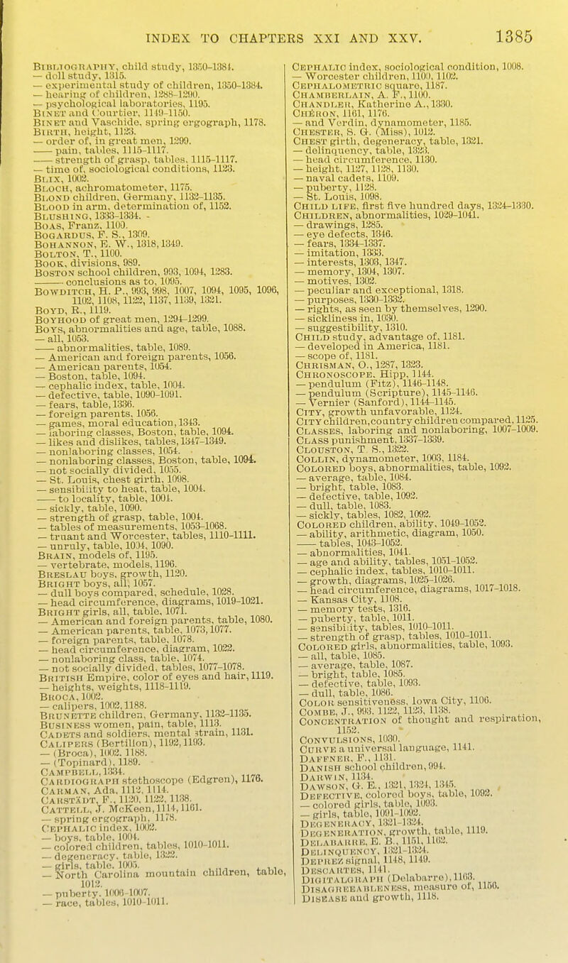 BniMOiinAl'irY, cbiki study, 1350-1381. — doll study, 1315. — ox]ieriment;il stvidy of children, 1350-138-t. — heariusj of clnldren, 12«8-12!)0. — psychological laboratories, 1195. BiNUT and Courtier, 111'.l-ll.'iO. BiNET and Vaschlde, spring orgograph, 1178. Birth, height, 1123. — order of, in groat men, 1299. • paiu, tables, 1115-1117. strength of grasp, tables, 1115-1117. — time of, sociological conditions, 1123. Bi.ix, 1002. Bloch, achromatometer, 1175. BiiOND children, Germany, 1132-1135. Blood in arm, determination of, 1153. Blushing, 1333-1331. - Boas, Franz, 1100. BOGARDUS, F. S., 1309. BOHANNON, E. W., 1318,1319. Bolton, T., 1100. Book, divisions, 989. Boston school children, 993,109-t, 1283. conclusions as to, 1095. BO-SVDITOH, H. P., 993, 998, 1007, lOfW, 1095, 1096, 1102, 110,S, 1132, 1137,1139, 1321. Boyd, R., 1119. Boyhood of great men, 1294-1299. Boys, abnormalities and age, table, 1088. — all, 1053. abnormalities, table, 1089. — American and foreign parents, 1058. — American parents, 105-t. — Boston, table, 109-t. — cephalic index, table, 100-1. — defective, table, 1090-1091. — fears, table, 1336. — foreign parents, 10.56. — games, moral ediication, 1313. — laboring classes, Boston, table, 1094. — likes and dislikes, tables, 1317-1349. — nonlaboring classes, 1054. — nojilaboring classes, Boston, table, 1094. — not socially divided, 10.55. — St. Louis, chest girth, 1098. — sensibility to heat, table, 1004. to localitv, table, 1001. — sickly, table, 1090. — strength of grasp, table, 1004. — tables of measurements, 1053-1068. — truant and Worcester, tables, 1110-1111. — unruly, table, 1031, 1090. Brain, models of, 1195. — vertebrate, models, 1190. Breslau boys, growth, 1120. Bright boys, all, 1057. — dull boys compared, schedule, 1028. — head circumference, diagrams, 1019-1021. Bright girls, all, table, 1071. — American and foreign parents, table, 1080. — American parents, table,_1073,1077. — foreign parents, table, 1078. — head circumference, diagram, 1022. — nonlaboring class, table, 1074. — not socially divided, tables, 1077-1078. British Empire, color of eyes and hair, 1119. — heights, weights, 1118-1119. Broca,1002. — calipers, 1003,1188. Brunette children, Germany, 1133-1135. Business women, pain, table, 1113. Cadets and soldiers, mental strain, 1131. Calipers (Bertillon), 1193,1193. — iBroca), 1003. 11S8. — (Topinard), 1189. - CAiMPBELL.mt. Cardiograph stethoscope (Edgren), 1170. Carman, Ada. 1112. 1114. Cahstadt, F., 1120, 1123,1138. Cattell, .J. McKeen, 1114,1101. — spring ergograph, 1178. C^EPHALtc index, 1002. — boys, table, 1004. , — colored children, tables, 1010-1011. — degeneracy, table, 1.322. — girls, tabic. ltX)5, . , , , ,, — North Carolina mountam children, table, 1012. — puberty. lOOfi 1007. — race, tables, 1010-1011. Cephalto index, sociological condition, 1008. — Worcester children, 1100,1102. Cephalometrio square, 1187. Chamberlain, A. P., lllK). Chandler, Katherine A., 1330. ChShon, 1161,1176. — and Verdin, dynamometer, 1185. Chester, S. G. (Miss), 1012. Chest girth, degeneracy, table, 1321. — delinquency, table, 132;!. — head circumference, 1130. — height, 1127, 1128, 1130. — naval cadets, 1109. — puberty, 1128. — St. Louis, 1098. Child life, first five hundred days, 1324-1330. Children, abnormalities, 1039-1041. — drawings, 1285. — ej'e defects, 13-16. — fears, 1331-1337. — imitation, 1333. — interests, 1303,1347. — memory, 1301, 1307. — motives, 1302. — peculiar and exceptional, 1318. — purposes, 1330-1333. — rights, as seen by themselves, 1290. — sickliness in, 103O. — suggestibility, 1310. Child study, advantage of, 1181. — developed in America, 1181. — scope of, 1181. Chrisman, O., 1387,1323. Chuonoscope. Hipp, 1144. — pendulum (Pitz), 1146-1118. -pendulum (Scripture), 114.5-1146. — Vernier (Sanford), 1144-1145. City, growth unfavorable, 1121. City children,country children compared, 1125. Classes, laboring and nonlaboring, 1007-1009. Class punishment, 1337-1339. Clouston, T. S., 1322. Collin, dynamometer, 1003,1184. Colored boys, abnormalities, table, 1092. — average, table, 1084. — bright, table, 1083. — defective, table, 1092. — dull, table, 1083. — sickly, tables, 1082,1092. COLORISD children, ability, 1019-1053. — ability, arithmetic, diagram, 1050. tables, 1013-1053. — abnormalities, 1011. — age and ability, tables, 10.51-10.53. — cephalic index, tables, 1010-1011. — growth, diagrams, 1025-1026. — head circumference, diagrams, 1017-1018. — Kansas City, 1108. — memory tests, 1316. — piiberty, table, 1011. — sensibidty, tables, 1010-1011. — strength of grasp, tables, 1010-1011. Colored girls, abnormalities, table, 1093. — all, table, 1085. — average, table, 1087. — bright, table, 1085. — defective, table, 1093. -dull,tablQ,.1086. Color sensitiveness, Iowa City, 1106. Comue, J., 093. 1123, 112:!, 1138. . Concentration of thought and respiration, 11.52. Convulsions, 1030. Curve a universal language, 1141. DAfENER, F., 1131. Danish school children,991. Darwin, 1131. ^ , DAWSON, G. E. 132 ,1331, 1315 Defective, colored boys, table, 1093. — colored girls, tal)lo, 1093. — girls, table, ]091-10i)2. Dug EN huaoy, 1321-1324. Degeneration, growth, table, 1119. DELAIIARKE,E. B., 11.51,1162. Dklinquency, 1321-13;M. Deprez signal, 1118, 1149. Descartes, 1141. DloiTALOliAPii (Del.abarro),1108. DisAGiiEEAitLENHas, moasure or, lioo. Disease and growth, 1118.