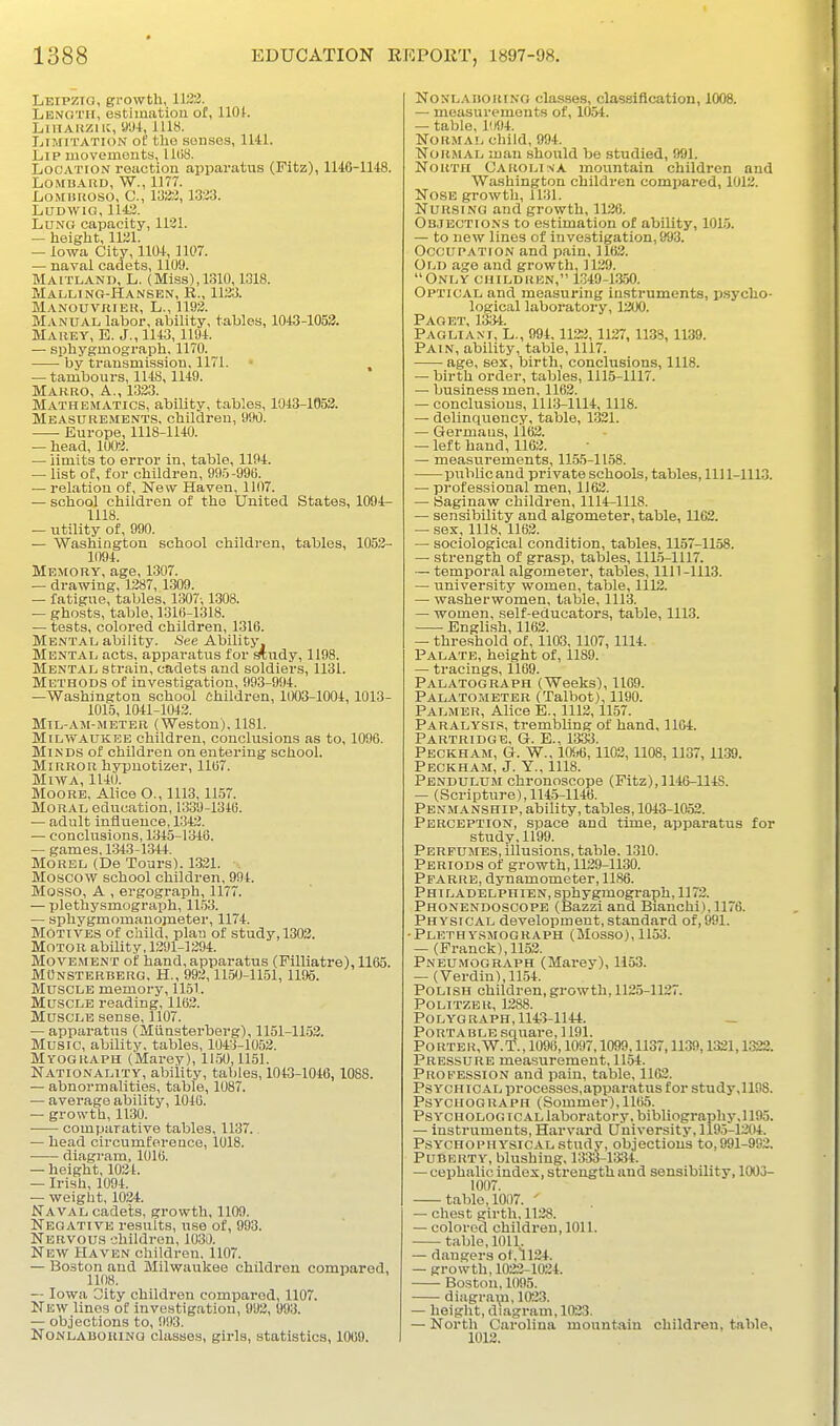 Leipzig, growth, 11^3. Length, estimation of, llOt. LiiiARZiiJ, 9W, 1118. Limitation oI; tho souses, 1141. Lip movements, 1108. Location reaction apparatus (Pitz), 1146-1148. LOMDAKIJ, W., 1177. LoMiiuoso, C, 133:2, 1333. LUDWIG, 1143. Lung capacity, 1131. — height, 1131. — Iowa City, 1104, 1107. — naval cadets, 1109. Maitland, L. (Miss), 1310,1318. Malung-Hansen, R., 1133. Manouvrier, L., 1193. Manual labor, ability, tables, 1043-1053. Marey, E. J., 1143, 1194. — sphygmograph, 1170. by transmission, 1171. » — tambours, 1148, 1149. Marro, a., 1333. Mathematics, ability, tables, 1043-1653. Measurements, children, 990. Europe, 1118-1140. — head, 1003. — limits to error in, table, 1194. — list of, for children, 995-990. — relation of. New Haven, 1107. — school children of the United States, 1094- 1118. — utility of, 990. — Washington school children, tables, 1052- 1094. Memory, age, 1307. — drawing, 1287, 1309. — fatigue, tables, 1307-, 1308. — ghosts, table, 1316-1318. — tests, colored children, 1316. Mental ability. See Ability. Mental acts, apparatus for ^udy, 1198. Mental strain, cadets and soldiers, 1131. Methods of investigation, 993-994. —Washington school Children, 1(X)3-1004, 1013- 1015,1041-1043. Mil-am-meter (Weston). 1181. Milwaukee children, conclusions as to, 1096. Minds of children on entering school. Mirror hypnotizer, 1167. MiWA, 1140. Moore, Alice O., 1113,1157. Moral education, 1339-1346. — adult influence, 1343. — conclusions, 1345-1348. — games, 1343-1344. Morel (De Tours). 1321. •. Moscow school children, 994. Mosso, A , ergograph, 1177. — plethysmograph, 11.53. — sphygmomanojneter, 1174. Motives of child, plau of study, 1303. Motor ability, 1291-1394. Movement of hand, apparatus (Filliatre), 1165. MOnsterbbrg, H., 993,11.50-1151, 1195. Muscle memory, 1151. Muscle reading, 1163. Muscle sense, 1107. — apparatus (Miinsterberg), 1151-11.53. Music, ability, tables, 1043-1052. Myograph (Marey), 11.50,1151. Nationality, ability, tables, 1043-1046,1088. — abnormalities, table, 1087. — average ability, 1046. — growth, 11.30. comparative tables, 1137.. — head circumference, 1018. diagram, 1016. — height, 1034. — Irish, 1094. — weight, 1024. Naval cadets, growth, U09. Negative results, use of, 993. Nervou.s children, 1030. New Haven children. 1107. — Boston and Milwaukee children compared, 1108. — Iowa Oity children compared, 1107. New lines of investigation, 992, 993. — objections to, 993. NONLABORING classes, girls, statistics, 1069. NoNL.MioiiiNG classes, classification, 1008. — measurements of, 1054. — table, 1094. Normal child, 994. Normal man should be studied, 991. North Carolina mountain children and Washington children comijared, 1012. Nose growth, 1131. Nursing and growth, 1126. Objections to estimation of ability, 101.5. — to new lines of investigation, 993. Occupation and pain, 1163. Old age and growth, 1139. Only children, 1.349-1350. Optical and measuring instruments, p.sycho- logical laboratory, 1300. Paget, 1334. Paolia.ni, L., 994,1133, 1127, 1133, 1139. Pain, ability, table, 1117. age, sex, birth, conclusions, 1118. — birth order, tables, 1115-1117. — business men, 1163. — conclusions, 1113-1114, 1118. — delinquency, table, 1321. — Germans, ll62. — left hand, 1163. — measurements, 115.5-1158. public and private schools, tables, 111 1-1113. — professional men, 1163. — Saginaw children, 1114-1118. — sensibility and algometer, table, 1102. — sex, 1118, 1163. — sociological condition, tables, 1157-1158. — strength of grasp, tables, 111.5-1117. — temporal algometer, tables, 1111-1113. — university women, table, 1112. — washerwomen, table, 1113. — women, self-educators, table, 1113. English, 1163. — threshold of, 1103, 1107, 1114. Palate, height of, 1189. — ti'acings, 1109. Palatograph (Weeks), 1109. Palatombter (Talbot), 1190. Palmer, Alice E., 1113,11.57. Paralysis, tremlaling of hand, 1164. Partridge, G. E., 1333. Peckham, G. W., 10i;6,1102, 1108, 1137, 1139. Peckham, J. Y., 1118. Pendulum chronoscope (Pitz),]l'4(>-114S. — (Scripture), 1145-1146. Penmanship, ability, tables, 1043-1052. Perception, space and time, apparatus for study, 1199. Perfumes, illusions, table. 1310. Periods of growth, 1139-1130. Pparre, dynamometer, 1186. Phi LADELPHIEN, sphygmograph, 1173. Phonendoscope (Bazzi and Biauchi),1176. Physical development, standard of, 991. ■Plethysmograph (Mosso), 1153. — (Pranck),1153. Pneumograph (Marey), 1153. — (Verdin), 11.54. Polish children, growth, 1125-1137. POLITZER, 1288. Polygraph, 1143-1144. - Portable square, 1191. PORTER, W.T., 1096,1097.1099,1137,1139,1321,1322. Pressure measurement, 1154. Propession and pain, table, 1163. Psychical processes,apparatus for study,1198. Psychograph (Sommer),H(i5. Psyouolog ICAL labor;vtory. bibliography.] 195. — instruments. Harvard University, ll95-1304. Psychophysical study, objections to, 991-993. Puberty, blushing, 1333-1334. — cephalic index, strength and sensibility, 1003- 1007. table, 1007. ' — chest girth, 1138. — colored children, 1011. table, lOlL — dangers of, 1124. — growth, 1023-1034. Boston, 1095. diagra\ii, 1033. — height, diagram, 1033. — North Carolina mountain children, table, 1012.