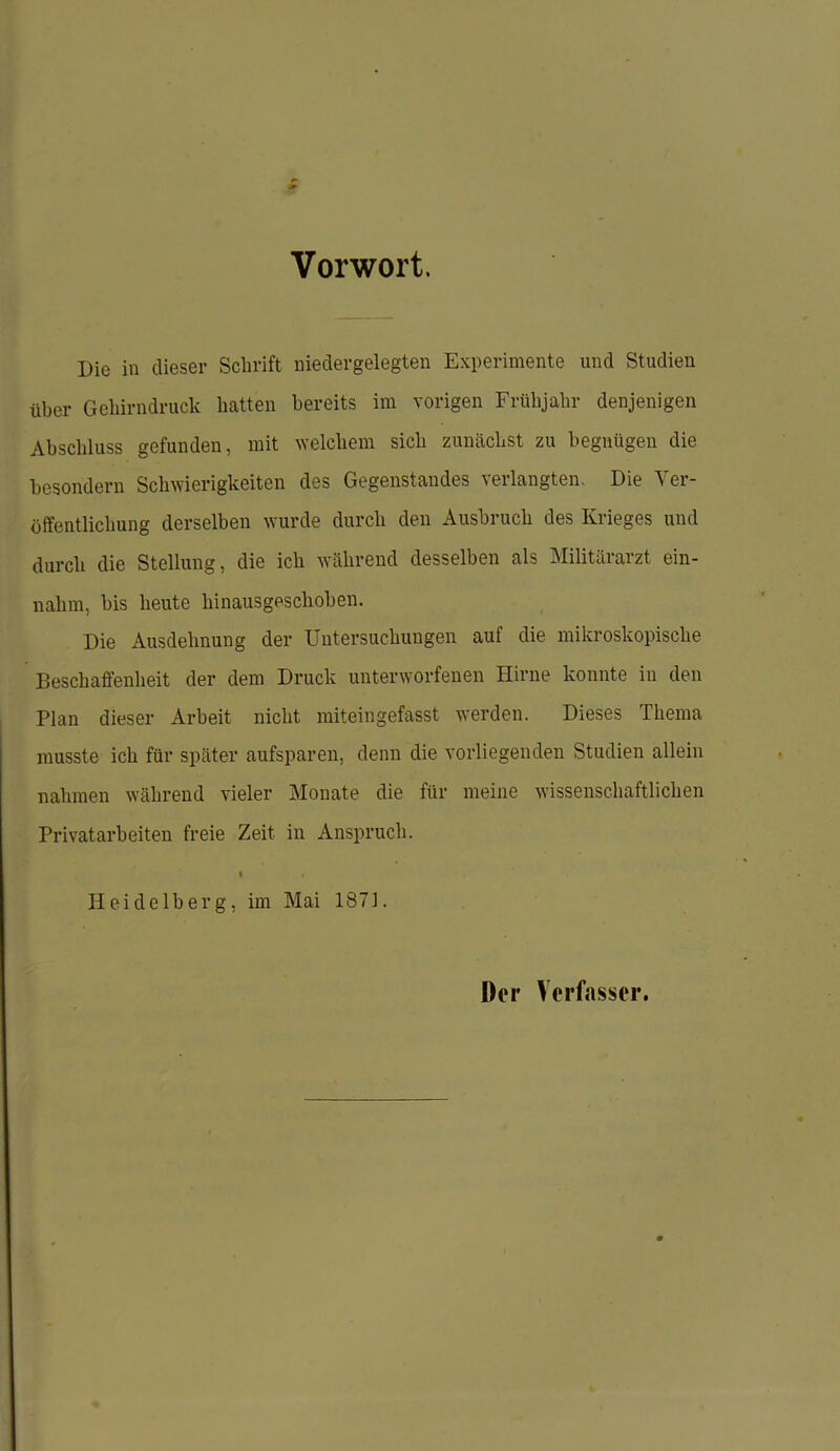 Vorwort. Die in dieser Schrift niedergelegten Experimente und Studien über Gehirndruck hatten bereits im vorigen Frühjahr denjenigen Abschluss gefunden, mit welchem sich zunächst zu begnügen die besondern Schwierigkeiten des Gegenstandes verlangten. Die Ver- öffentlichung derselben wurde durch den Ausbruch des Krieges und durch die Stellung, die ich während desselben als Militärarzt ein- nahm, bis heute hinausgeschoben. Die Ausdehnung der Untersuchungen auf die mikroskopische Beschaffenheit der dem Druck unterworfenen Hirne konnte in den Plan dieser Arbeit nicht miteingefasst werden. Dieses Thema musste ich für später aufsparen, denn die vorliegenden Studien allein nahmen während vieler Monate die für meine wissenschaftlichen Privatarbeiten freie Zeit in Anspruch. I Heidelberg, im Mai 1871. Der Verfasser.