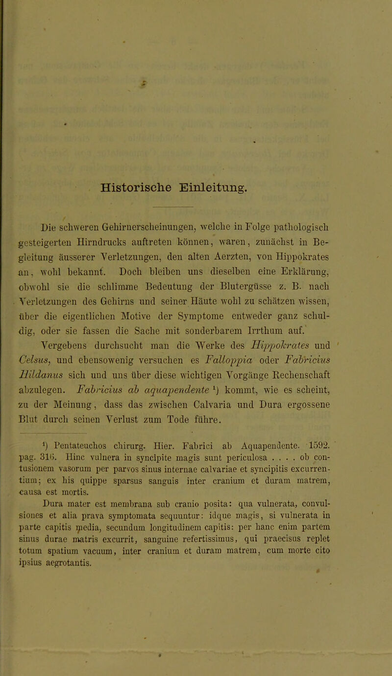 Historische Einleitung. Die schweren Gehirnerscheinungen, welche in Folge pathologisch gesteigerten Hirndrucks auftreten können, waren, zunächst in Be- gleitung äusserer Verletzungen, den alten Aerzten, von Ilippokrates an, wohl bekannt. Doch bleiben uns dieselben eine Erklärung, obwohl sie die schlimme Bedeutung der Blutergüsse z. B. nach Verletzungen des Gehirns und seiner Häute wohl zu schätzen wissen, über die eigentlichen Motive der Symptome entweder ganz schul- dig, oder sie fassen die Sache mit sonderbarem Irrthum auf. Vergebens durchsucht man die Werke des Hippolerates und C'elsus, und ebensowenig versuchen es Falloppia oder Fabricius llildanus sich und uns über diese wichtigen Vorgänge Rechenschaft abzulegen. Fabricius ab aquapendente 1) kommt, wie es scheint, zu der Meinung, dass das zwischen Calvaria und Dura ergossene Blut durch seinen Verlust zum Tode führe. *) Pentateuchos Chirurg. Hier. Fabrici ab Aquapendente. 1592. pag. 310. Eine vulnera in syncipite magis sunt periculosa .... ob con- tusionem vasorum per parvos sinus internae calvariae et syncipitis excurren- tium; ex bis quippe sparsus sanguis inter cranium et duram matrem, causa est mortis. Dura mater est membrana sub cranio posita: qua vulnerata, convul- siones et alia prava symptomata sequuntur: idque magis, si vulnerata in parte capitis ipedia, secundum longitudinem capitis: per hanc. enim partem sinus durae matris excurrit, sanguine refertissimus, qui praecisus replet totum spatium vaeuum, inter cranium et duram matrem, cum morte cito ipsius aegrotantis.