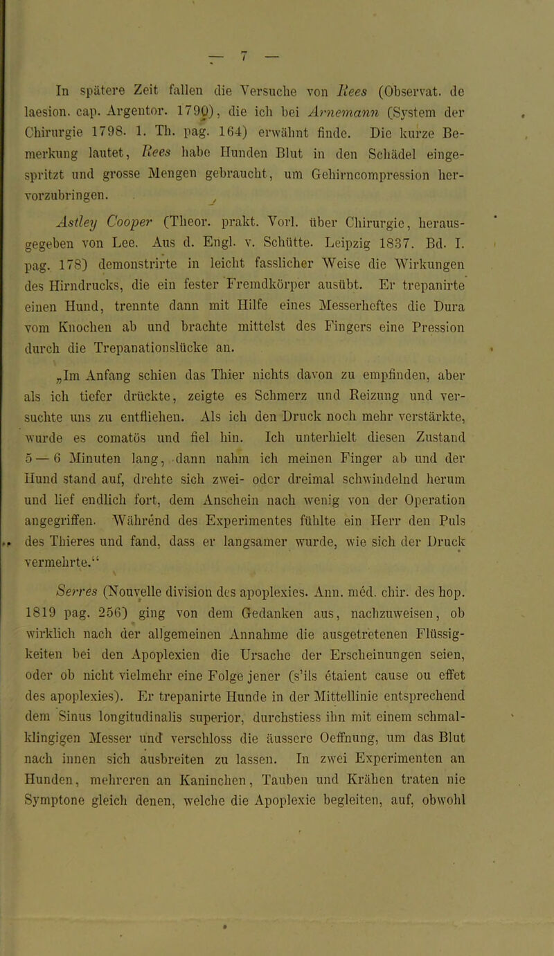 In spätere Zeit fallen die Versuche von Rees (Observat. de laesion. cap. Argentor. 1790), die ich hei Arnemann (System der Chirurgie 1798. 1. Th. pag. 104) erwähnt finde. Die kurze Be- merkung lautet, Rees habe Hunden Blut in den Schädel einge- spritzt und grosse Mengen gebraucht , um Gehirncompression her- vorzubringen. Astley Cooper (Tlieor. prakt. Vorl. über Chirurgie, heraus- gegeben von Lee. Aus d. Engl. v. Schütte. Leipzig 1837. Bd. I. pag. 178) demonstrirte in leicht fasslicher Weise die Wirkungen des Hirndrucks, die ein fester Fremdkörper ausübt. Er trepanirte einen Hund, trennte dann mit Hilfe eines Messerheftes die Dura vom Knochen ab und brachte mittelst des Fingers eine Pression durch die Trepanationslücke an. „Im Anfang schien das Thier nichts davon zu empfinden, aber als ich tiefer drückte, zeigte es Schmerz und Reizung und ver- suchte uns zu entfliehen. Als ich den Druck noch mehr verstärkte, wurde es comatös und fiel hin. Ich unterhielt diesen Zustand 5 — 6 Minuten lang, dann nahm ich meinen Finger ab und der Hund stand auf, drehte sich zwei- oder dreimal schwindelnd herum und lief endlich fort, dem Anschein nach wenig von der Operation angegriffen. Während des Experimentes fühlte ein Herr den Puls ■ o des Thieres und fand, dass er langsamer wurde, wie sich der Druck vermehrte.“ Serres (Nouvelle division des apoplexies. Ann. med. chir. des hop. 1819 pag. 250) ging von dem Gedanken aus, nachzuweisen, ob wirklich nach der allgemeinen Annahme die ausgetretenen Flüssig- keiten bei den Apoplexien die Ursache der Erscheinungen seien, oder ob nicht vielmehr eine Folge jener (s’ils etaient cause ou effet des apoplexies). Er trepanirte Hunde in der Mittellinie entsprechend dem Sinus longitudinalis superior, durchstiess ihn mit einem schmal- klingigen Messer und' verschloss die äussere Oeffnung, um das Blut nach innen sich ausbreiten zu lassen. In zwei Experimenten an Hunden, mehreren an Kaninchen, Tauben und Krähen traten nie Symptone gleich denen, welche die Apoplexie begleiten, auf, obwohl