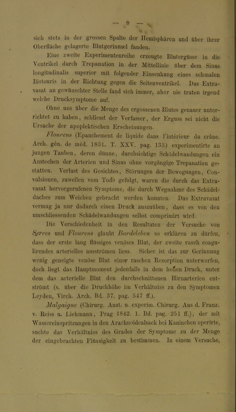 sich stets in der grossen Spalte der Hemisphären und über ihrer Oberfläche gelagerte Blutgerinnsel fanden. Eine zweite Experimentenreihe erzeugte Blutergüsse in die Ventrikel durch Trepanation in der Mittellinie über dem Sinus longitudinalis superior mit folgender Einsenkung eines schmalen Bistouris in der Richtung gegen die Seitenventrikel. Das Extra- . vasat an gewünschter Stelle fand sich immer, aber nie traten irgend welche Drucksymptome auf. Ohne uns über die Menge des ergossenen Blutes genauer unter- richtet zu haben, schliesst der Verfasser, der Erguss sei nicht die Ursache der apoplektischen Erscheinungen. Flourens (Epanchement de liquide dans linterieur du eräne. Arcli. gen. de med. 1831. T. XXV. pag. 133) experimentirte an jungen lauben, deren dünne, durchsichtige Schädelwandungen ein Anstechen der Arterien und Sinus ohne vorgängige Trepanation ge- statten. \ erlust des Gesichtes, Störungen der Bewegungen, Con- vulsionen, zuweilen vom Tode gefolgt, waren die durch das Extra- vasat hervorgerufenen Symptome, die durch Wegnahme des Schädel- daches zum Weichen gebracht werden konnten. Das Extravasat vermag ja nur dadurch einen Druck auszuüben, dass es von den umschliessendcn Schädelwandungen selbst, comprimirt wird. Die Verschiedenheit in den Resultaten der Versuche von h[erres und Flourens glaubt Bardeleben so erklären zu dürfen, dass der erste lang flüssiges venöses Blut, der zweite rasch coagu- lirendcs arterielles ausströmen liess. Sicher ist das zur Gerinnung wenig geneigte venöse Blut einer raschen Resorption unterworfen, doch liegt das Hauptmoment jedenfalls in dem hofien Druck, unter dem das arterielle Blut den durchschnittenen Hirnarterien ent- strömt (s. über die Druckhöhe im Verliältniss zu den Symptomen Leyden, Vircli. Arcli. Bd. 37. pag. 547 ff.). Malgaigne (Chirurg. Anat. u. experim. Chirurg. Aus d. Franz, v. Reiss u. Liehmann, Prag 1842. 1. Bd. pag. 251 ff.), der mit Wassereinspritzungen in den Arachnoidealsack bei Kaninchen operirte, suchte das Verliältniss des Grades der Symptome zu der Menge der eingebrachten Flüssigkeit zu bestimmen. In einem Versuche,