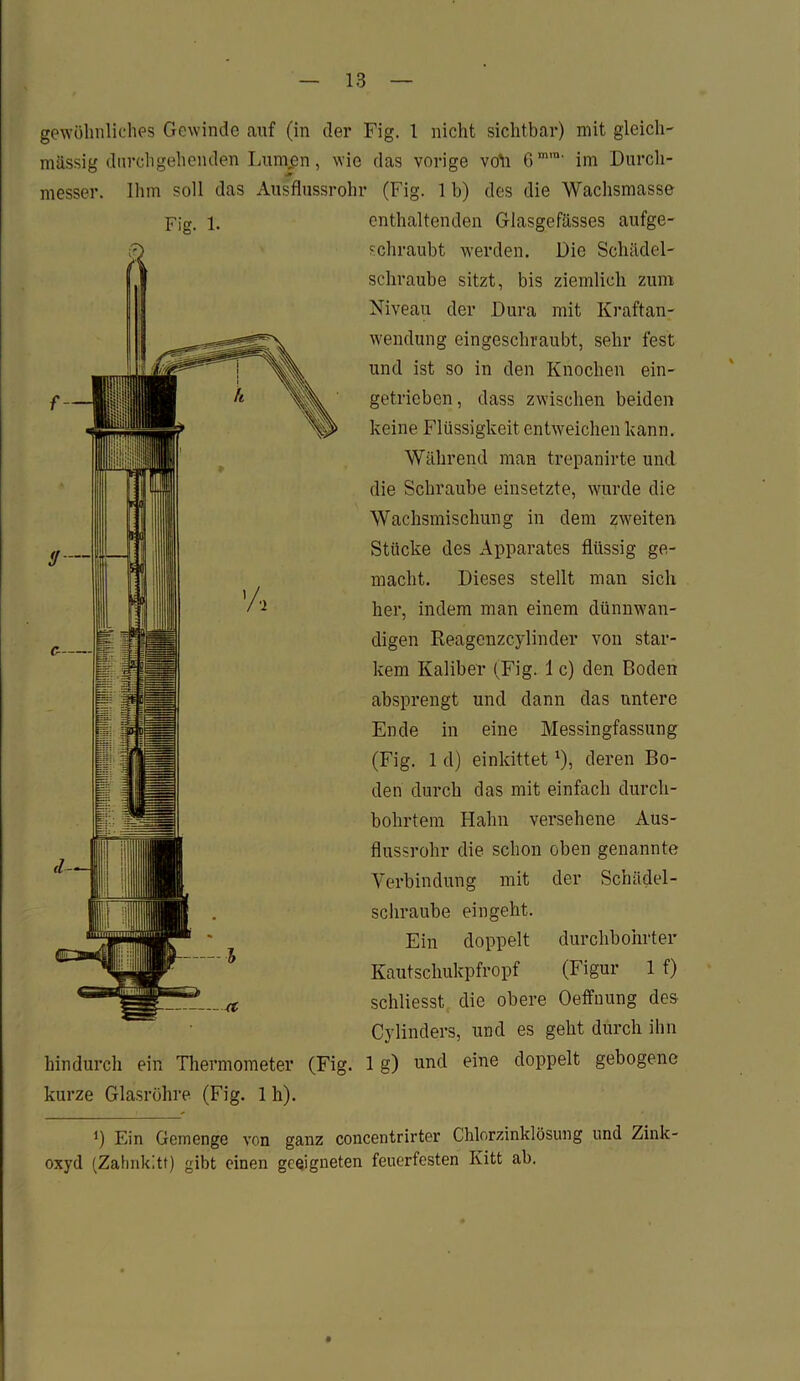 gewöhnliches Gewinde auf (in der Fig. 1 nicht sichtbar) mit gleich- massig durchgehenden Lunijpn, wie das vorige voll 6mm' im Durch- messer. Ihm soll das Ausflussrohr (Fig. 1 b) des die Wachsmasse Fig. 1. hindurch ein Thermometer (Fig. kurze Glasröhre (Fig. 1 h). enthaltenden Glasgefässes aufge- schraubt werden. Die Schädel- schraube sitzt, bis ziemlich zum Niveau der Dura mit Kraftan- wendung eingeschraubt, sehr fest und ist so in den Knochen ein- getrieben, dass zwischen beiden keine Flüssigkeit entweichen kann. Während man trepanirte und die Schraube einsetzte, wurde die Wachsmischung in dem zweiten Stücke des Apparates flüssig ge- macht. Dieses stellt man sich her, indem man einem dünnwan- digen Reagenzcylinder von star- kem Kaliber (Fig. 1 c) den Boden absprengt und dann das untere Ende in eine Messingfassung (Fig. 1 d) einkittet*), deren Bo- den durch das mit einfach durch- bohrtem Hahn versehene Aus- flussrohr die schon oben genannte Verbindung mit der Schädel- schraube ein geht. Ein doppelt durchbohrter Kautschukpfropf (Figur 1 f) schliesst die obere Oeffnung des Cylinders, und es geht durch ihn 1 g) und eine doppelt gebogene *) Ein Gemenge von ganz concentrirter Chlorzinklösung und Zink- oxyd (Zahnkitt) gibt einen geeigneten feuerfesten Kitt ab.