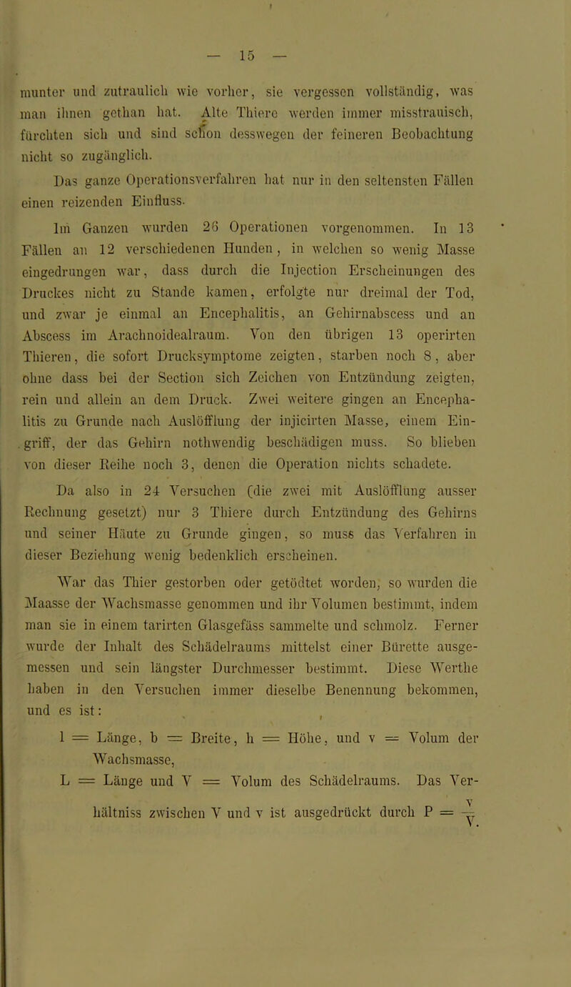 munter und zutraulich wie vorher, sie vergessen vollständig, was man ihnen gethan hat. Alte Thierc werden immer misstrauisch, fürchten sich und sind schon desswegen der feineren Beobachtung nicht so zugänglich. Das ganze Operationsverfahren hat nur in den seltensten Fällen einen reizenden Einfluss. Im Ganzen wurden 26 Operationen vorgenommen. In 13 Fällen an 12 verschiedenen Hunden, in welchen so wenig Masse eingedrungen war, dass durch die Injection Erscheinungen des Druckes nicht zu Stande kamen, erfolgte nur dreimal der Tod, und zwar je einmal an Encephalitis, an Gehirnabscess und an Abscess im Araclinoidealraum. Von den übrigen 13 operirten Thieren, die sofort Drucksymptome zeigten, starben noch 8, aber ohne dass bei der Section sich Zeichen von Entzündung zeigten, rein und allein an dem Druck. Zwei weitere gingen an Encepha- litis zu Grunde nach Auslüfflung der injicirten Masse, einem Ein- griff, der das Gehirn notlnvendig beschädigen muss. So blieben von dieser Reihe noch 3, denen die Operation nichts schadete. Da also in 24 Versuchen (die zwei mit Auslöft’lung ausser Rechnung gesetzt) nur 3 Thiere durch Entzündung des Gehirns und seiner Häute zu Grunde gingen, so muss das Verfahren in dieser Beziehung wenig bedenklich erscheinen. War das Thier gestorben oder getödtet worden, so wurden die Maasse der Wachsmasse genommen und ihr Volumen bestimmt, indem man sie in einem tarirten Glasgefäss sammelte und schmolz. Ferner wurde der Inhalt des Schädelraums mittelst einer Bürette ausge- messen und sein längster Durchmesser bestimmt. Diese Werthe haben in den Versuchen immer dieselbe Benennung bekommen, und es ist: 1 = Länge, b = Breite, h = Höhe, und v — Volum der Wachsmasse, L = Länge und V = Volum des Schädelraums. Das Ver- v hältniss zwischen V und v ist ausgedrückt durch P = —