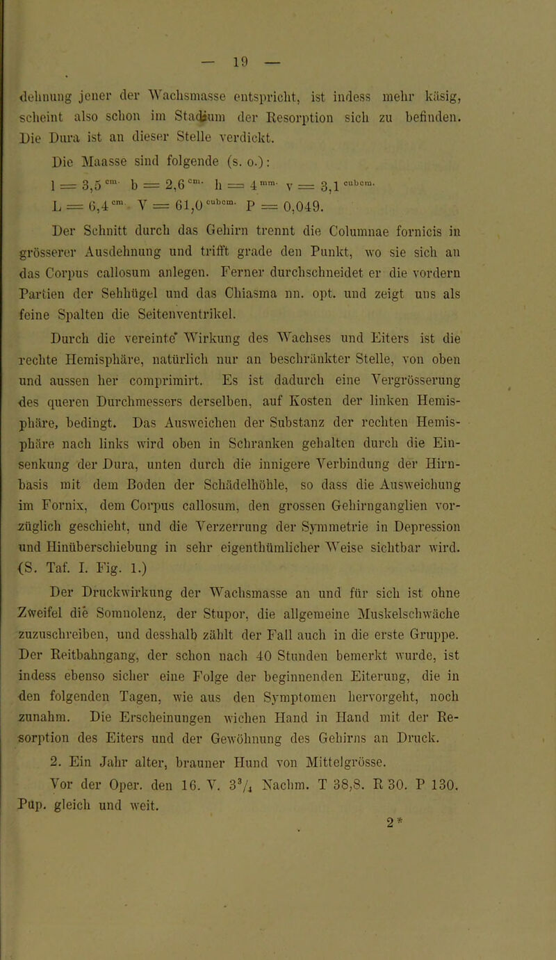 «lelinung jener der Waclismasse entspricht, ist indess mehr käsig, scheint also schon im Stadium der Resorption sich zu befinden. Die Dura ist an dieser Stelle verdickt. Die Maasse sind folgende (s. o.): 1 = 3,5 cm b = 2,6 cni‘ h = 4 mm' v = 3,1cubcm- L = 6,4cm Y = 61,ücubom' P = 0,049. Der Schnitt durch das Gehirn trennt die Columnae fornicis in grösserer Ausdehnung und trifft grade den Punkt, wo sie sich an das Corpus callosum anlegen. Ferner durchschneidet er die vordem Partien der Sehhügel und das Chiasma nn. opt. und zeigt uns als feine Spalten die Seitenventrikel. Durch die vereinte* Wirkung des Wachses und Eiters ist die rechte Hemisphäre, natürlich nur an beschränkter Stelle, von oben und aussen her comprimirt. Es ist dadurch eine Yergrösserung <les queren Durchmessers derselben, auf Kosten der linken Hemis- phäre, bedingt. Das Ausweichen der Substanz der rechten Hemis- phäre nach links wird oben in Schranken gehalten durch die Ein- senkung der Dura, unten durch die innigere Verbindung der Hirn- basis mit dem Boden der Schädelhöhle, so dass die Ausweichung im Fornix, dem Corpus callosum, den grossen Gehirnganglien vor- züglich geschieht, und die Verzerrung der Symmetrie in Depression und Hinüberschiebung in sehr eigentümlicher Weise sichtbar wird. (S. Taf. I. Fig. 1.) Der Druckwirkung der Wachsmasse an und für sich ist ohne Zweifel die Somnolenz, der Stupor, die allgemeine Muskelschwäche zuzuschreiben, und desshalb zählt der Fall auch in die erste Gruppe. Der Reitbahngang, der schon nach 40 Stunden bemerkt wurde, ist indess ebenso sicher eine Folge der beginnenden Eiterung, die in den folgenden Tagen, wie aus den Symptomen hervorgeht, noch zunahm. Die Erscheinungen wichen Hand in Hand mit der Re- sorption des Eiters und der Gewöhnung des Gehirns an Druck. 2. Ein Jahr alter, brauner Hund von Mittelgrösse. Vor der Oper, den 16. V. 33/4 Nachm. T 38,8. R 30. P 130. Pup. gleich und weit. 2*