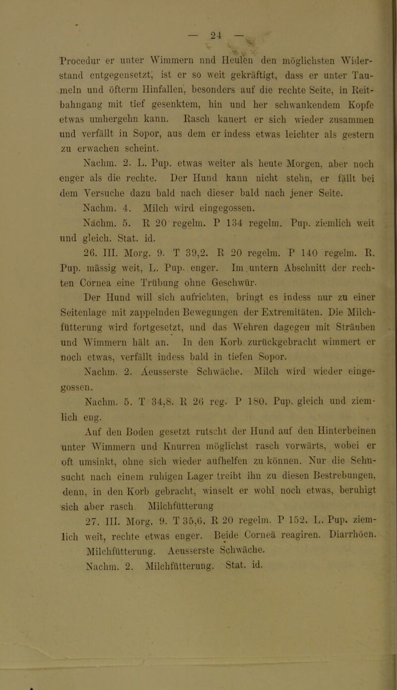 Procedur er unter Wimmern nnd Heulen den möglichsten Wider- stand entgegensetzt, ist er so weit gekräftigt, dass er unter Tau- meln und üfterm Hinfallen, besonders auf die rechte Seite, in Reit- bahngang mit tief gesenktem, hin und her schwankendem Kopfe etwas umhergehn kann. Rasch kauert er sich wieder zusammen und verfällt in Sopor, aus dem er indess etwas leichter als gestern zu erwachen scheint. Nachm. 2. L. Pup. etwas weiter als heute Morgen, aber noch enger als die rechte. Der Hund kann nicht stehn, er fällt bei dem Versuche dazu bald nach dieser bald nach jener Seite. Nachm. 4. Milch wird eingegossen. Näclim. 5. R 20 regelm. P 134 regclm. Pup. ziemlich weit und gleich. Stat. id. 26. III. Morg. 9. T 39,2. R 20 regelm. P 140 regelm. R. Pup. massig weit, L. Pup. enger. Im . untern Abschnitt der rech- ten Cornea eine Trübung ohne Geschwür. Der Hund will sich aufrichten, bringt es indess nur zu einer Seitenlage mit zappelnden Bewegungen der Extremitäten. Die Milch- fütterung wird fortgesetzt, und das Wehren dagegen mit Sträuben und Wimmern hält an. In den Korb zurückgebracht wimmert er noch etwas, verfällt indess bald in tiefen Sopor. Nachm. 2. Äeusserste Schwäche. Milch wird wieder einge- gossen. Nachm. 5. T 34,8. R 26 reg. P ISO. Pup. gleich und ziem- lich eng. Auf den Boden gesetzt rutscht der Hund auf den Hinterbeinen unter Wimmern und Knurren möglichst rasch vorwärts, wobei er oft umsinkt, ohne sich wieder aufhelfen zu können. Nur die Sehn- sucht nach einem ruhigen Lager treibt ihn zu diesen Bestrebungen, denn, in den Korb gebracht, winselt er wohl noch etwas, beruhigt sich aber rasch. Milchfütterung 27. III. Morg. 9. T 35,6. R 20 regelm. P 152. L. Pup. ziem- lich weit, rechte etwas enger. Beide Corneä reagiren. Diarrhöen. Milchfütterung. Äeusserste Schwäche. Nachm. 2. Milchfütterung. Stat. id.