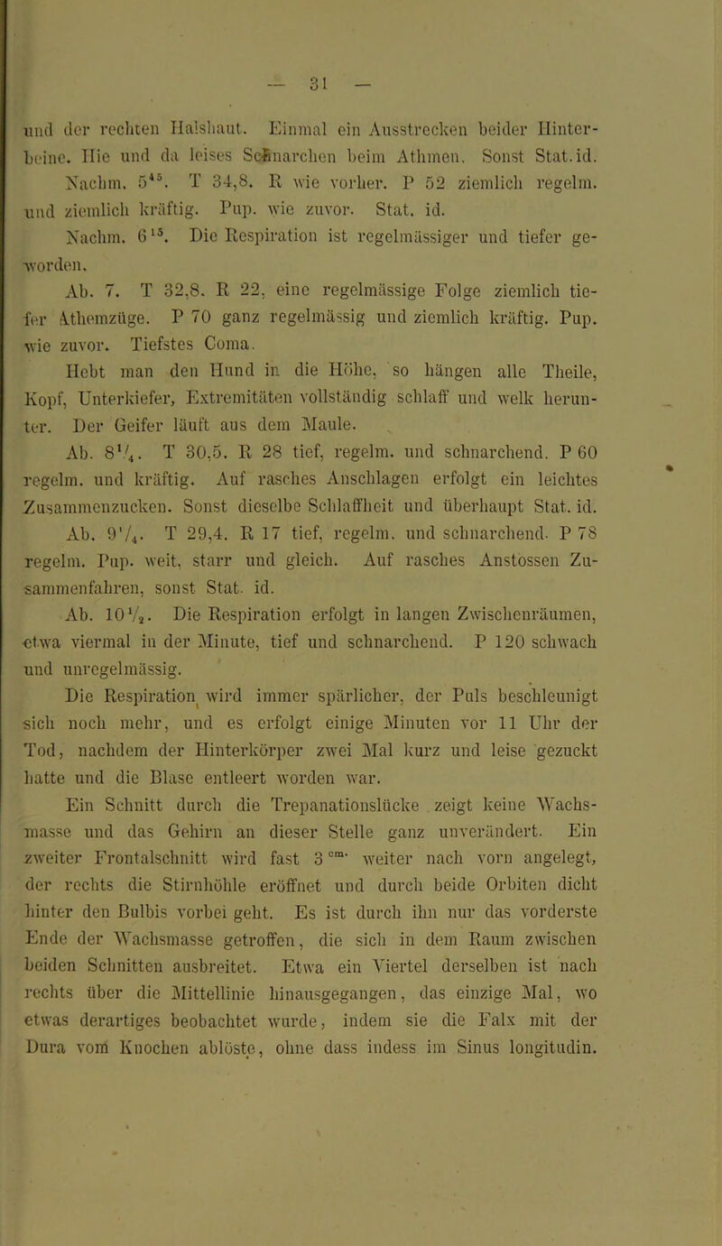 und der rechten Halshaut. Einmal ein Ausstrecken beider Hinter- beine. Ilie und da leises Schnarchen beim Athinen. Sonst Stat.id. Nachm. 5*°. T 34,S. R wie vorher. P 52 ziemlich regelm. und ziemlich kräftig. Pup. wie zuvor. Stat. id. Nachm. 6l5. Die Respiration ist regelmässiger und tiefer ge- worden. Ab. 7. T 32,8. R 22, eine regelmässige Folge ziemlich tie- fer Athemzüge. P 70 ganz regelmässig und ziemlich kräftig. Pup. wie zuvor. Tiefstes Coma. Hebt man den Hund in die Höhe, so hängen alle Theile, Kopf, Unterkiefer, Extremitäten vollständig schlaff und welk herun- ter. Der Geifer läuft aus dem Maule. Ab. 8V4. T 30,5. R 28 tief, regelm. und schnarchend. P 60 regelm. und kräftig. Auf rasches Anschlägen erfolgt ein leichtes Zusammenzucken. Sonst dieselbe Schlaffheit und überhaupt Stat. id. Ab. 97*. T 29,4. R 17 tief, regelm. und schnarchend. P 78 regelm. Pup. weit, starr und gleich. Auf rasches Anstossen Zu- sammenfahren, sonst Stat. id. Ab. 10 7j. Die Respiration erfolgt in langen Zwischenräumen, ■etwa viermal in der Minute, tief und schnarchend. P 120 schwach und unregelmässig. Die Respiration wird immer spärlicher, der Puls beschleunigt sich noch mehr, und es erfolgt einige Minuten vor 11 Uhr der Tod, nachdem der Hinterkörper zwei Mal kurz und leise gezuckt batte und die Blase entleert worden war. Ein Schnitt durch die Trepanationslücke zeigt keine Wachs- masse und das Gehirn an dieser Stelle ganz unverändert. Ein zweiter Frontalschnitt wird fast 3om' weiter nach vorn angelegt, der rechts die Stirnhöhle eröffnet und durch beide Orbiten dicht hinter den Bulbis vorbei geht. Es ist durch ihn nur das vorderste Ende der Wachsmasse getroffen, die sich in dem Raum zwischen beiden Schnitten ausbreitet. Etwa ein Viertel derselben ist nach rechts über die Mittellinie hinausgegangen, das einzige Mal, wo etwas derartiges beobachtet wurde, indem sie die Falx mit der Dura vom Knochen ablöste, ohne dass indess im Sinus longitudin.