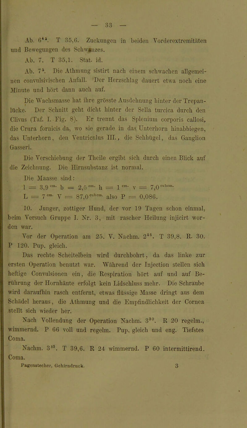 Ab. 64'. T 35,6. Zuckungen in beiden Vorderextremitäten und Bewegungen des Schwanzes. Ab. 7. T 35,1. Stat. id. Ab. 7ä. Die Athmung sistirt nach einem schwachen allgemei- nen convulsivischen Anfall. Dev Herzschlag dauert etwa noch eine Minute und hört dann auch auf. Die Wachsmasse hat ihre grösste Ausdehnung hinter der Trepan- lücke. Der Schnitt geht dicht hinter der Sella turcica durch den Clivus (Taf. I. Fig. 8). Er trennt das Splenium corporis callosi, die Crura fornicis da, wo sie gerade in das Unterhorn hinabbiegen, das Unterhorn, den Ventriculus III., die Sehhügel, das Ganglion Gasser i. Die Verschiebung der Theile ergibt sich durch einen Blick auf die Zeichnung. Die Hirnsubstanz ist normal. Die Maasse sind: 1 = 3,9 cm' b = 2,5 cm> h = lcm- v = 7,0cubcm- L = 7cm' V = 87,0cubcm' also P = 0,086. 10. Junger, zottiger Hund, der vor 19 Tagen schon einmal, beim Versuch Gruppe I. Nr. 3, mit rascher Heilung injicirt wor- den war. Vor der Operation am 25. V. Nachm. 245. T 39,8. R. 30. P 120. Pup. gleich. Das rechte Scheitelbein wird durchbohrt, da das linke zur ersten Operation benutzt war. Während der Injection stellen sich heftige Convulsionen ein, die Respiration hört auf und auf Be- rührung der Hornhäute erfolgt kein Lidschluss mehr. Die Schraube wird daraufhin rasch entfernt, etwas flüssige Masse dringt aus dem Schädel heraus, die Athmung und die Empfindlichkeit der Cornea stellt sich wieder her. Nach Vollendung der Operation Nachm. 330. R 20 regelm., wimmernd. P 66 voll und regelm. Pup. gleich und eng. Tiefstes Coma. Nachm. 385. T 39,6. R 24 wimmernd. P 60 intermittirend. Coma. Pagenstecher, Gehirndruck. 3