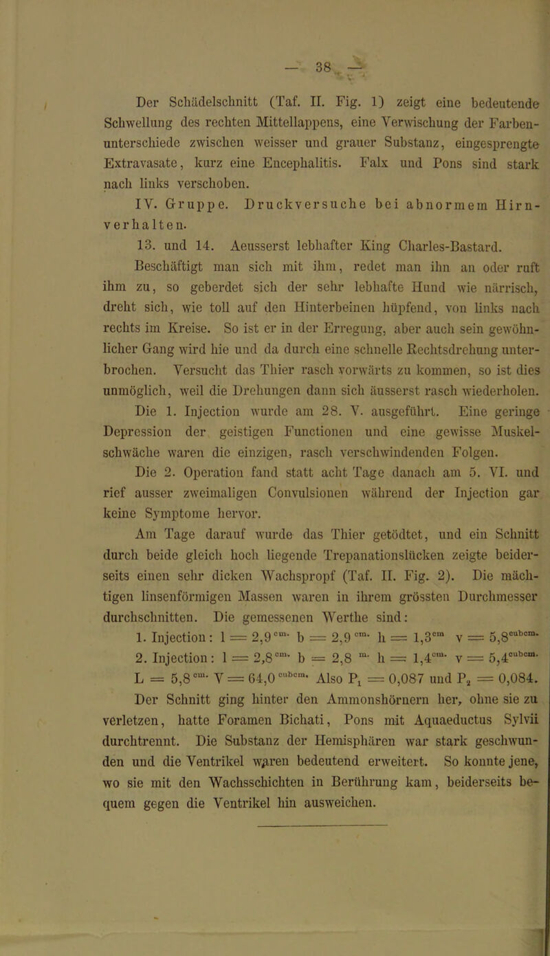 Schwellung des rechten Mittellappens, eine Verwischung der Farben- unterschiede zwischen weisser und grauer Substanz, eingesprengte Extravasate, kurz eine Encephalitis. Falx und Pons sind stark nach links verschoben. IV. Gruppe. Druckversuche bei abnormem Hirn- verhalten. 13. und 14. Aeusserst lebhafter King Charles-Bastard. Beschäftigt man sich mit ihm, redet man ihn an oder ruft ihm zu, so geberdet sich der sehr lebhafte Hund wie närrisch, dreht sich, wie toll auf den Hinterbeinen hüpfend, von links nach rechts im Kreise. So ist er in der Erregung, aber auch sein gewöhn- licher Gang wird hie und da durch eine schnelle Rechtsdrehung unter- brochen. Versucht das Thier rasch vorwärts zu kommen, so ist dies unmöglich, weil die Drehungen dann sich äusserst rasch wiederholen. Die 1. Injection wurde am 28. V. ausgeführt. Eine geringe Depression der geistigen Functionen und eine gewisse Muskel- schwäche waren die einzigen, rasch verschwindenden Folgen. Die 2. Operation fand statt acht Tage danach am 5. VI. und rief ausser zweimaligen Convulsionen während der Injection gar keine Symptome hervor. Am Tage darauf wurde das Thier getödtet, und ein Schnitt durch beide gleich hoch liegende Trepanationslücken zeigte beider- seits einen sehr dicken Wachspropf (Taf. II. Fig. 2). Die mäch- tigen linsenförmigen Massen waren in ihrem grössten Durchmesser durchschnitten. Die gemessenen Werthe sind: 1. Injection : 1 = 2,9 cm‘ b = 2,9 ora- h = l,3cm v = 5,80Ubcm- 2. Injection: 1 = 2,8cm“ b = 2,8 ra' li = 1,4CUU v = 5,4cubcm> L = 5,8cm’ V = 64,0cubom* Also = 0,087 und P2 = 0,084. Der Schnitt ging hinter den Ammonshörnern her, ohne sie zu verletzen, hatte Foramen Bichati, Pons mit Aquaeductus Sylvii durchtrennt. Die Substanz der Hemisphären war stark geschwun- den und die Ventrikel wpren bedeutend erweitert. So konnte jene, wo sie mit den Wachsschichten in Berührung kam, beiderseits be- quem gegen die Ventrikel hin ausweicken.