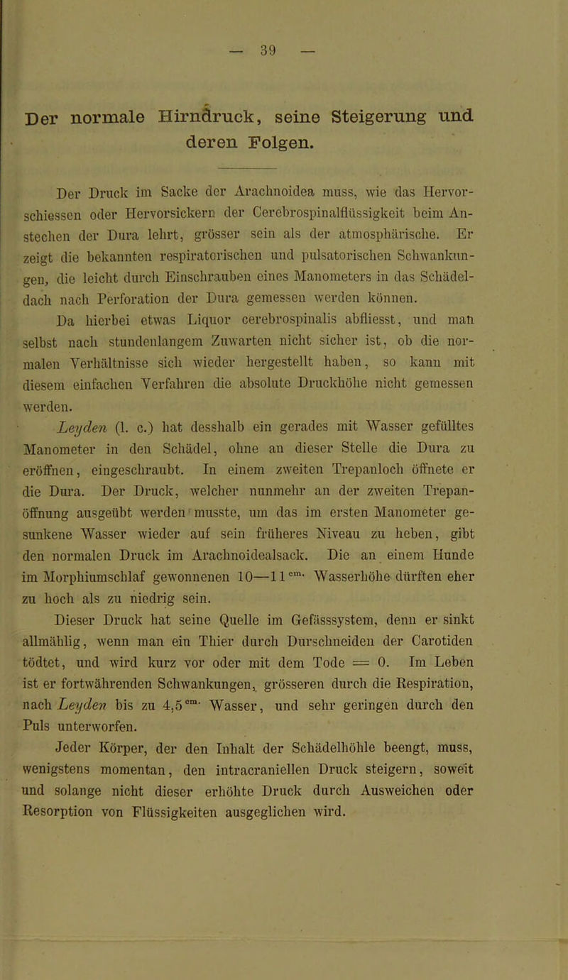Der normale Hirnaruck, seine Steigerung und deren Folgen. Der Druck im Sacke der Arachnoidea muss, wie das Hervor- schiessen oder Hervorsickern der Cercbrospinalflüssigkeit beim An- stechen der Dura lehrt, grösser sein als der atmosphärische. Er zeigt die bekannten respiratorischen und pulsatorischen Schwankun- gen, die leicht durch Einschrauben eines Manometers in das Schädel- dach nach Perforation der Dura gemessen werden können. Da hierbei etwas Liquor cerebrospinalis abfliesst, und man selbst nach stundenlangem Zuwarten nicht sicher ist, ob die nor- malen Verhältnisse sich wieder hergestellt haben, so kann mit diesem einfachen Verfahren die absolute Druckhöhe nicht gemessen werden. Leyden (1. c.) hat desshalb ein gerades mit Wasser gefülltes Manometer in den Schädel, ohne an dieser Stelle die Dura zu eröffnen, eingeschraubt. In einem zweiten Trepanloch öffnete er die Dura. Der Druck, welcher nunmehr an der zweiten Tr’epan- öffnung ausgeübt werden musste, um das im ersten Manometer ge- sunkene Wasser wieder auf sein früheres Niveau zu heben, gibt den normalen Druck im Arachnoidealsack. Die an einem Hunde im Morphiumschlaf gewonnenen 10—llcm- Wasserhöhe dürften eher zu hoch als zu niedrig sein. Dieser Druck hat seine Quelle im Gefässsystem, denn er sinkt allmählig, wenn man ein Thier durch Durschneiden der Carotiden tödtet, und wird kurz vor oder mit dem Tode = 0. Im Leben ist er fortwährenden Schwankungen, grösseren durch die Respiration, nach Leyden bis zu 4.5cm' Wasser, und sehr geringen durch den Puls unterworfen. Jeder Körper, der den Inhalt der Schädelhöhle beengt, muss, wenigstens momentan, den intracraniellen Druck steigern, soweit und solange nicht dieser erhöhte Druck durch Ausweichen oder Resorption von Flüssigkeiten ausgeglichen wird.