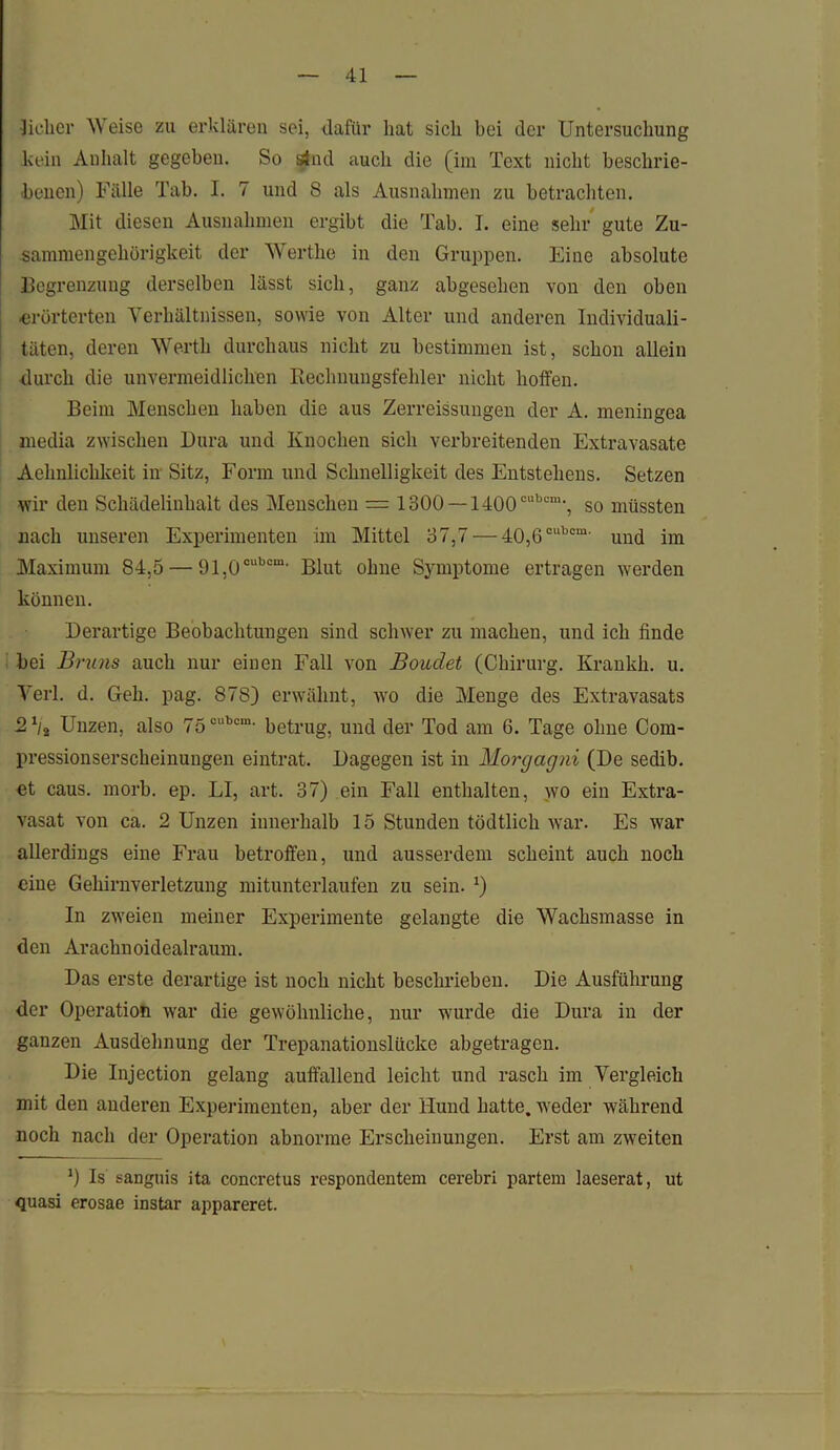 Sicher Weise zu erklären sei, dafür hat sicli bei der Untersuchung kein Anhalt gegeben. So sind auch die (im Text nicht beschrie- benen) Fälle Tab. I. 7 und 8 als Ausnahmen zu betrachten. Mit diesen Ausnahmen ergibt die Tab. I. eine sehr gute Zu- sammengehörigkeit der Werthe in den Gruppen. Eine absolute Begrenzung derselben lässt sich, ganz abgesehen von den oben ■erörterten Verhältnissen, sowie von Alter und anderen Individuali- täten, deren Werth durchaus nicht zu bestimmen ist, schon allein durch die unvermeidlichen Rechnungsfehler nicht hoffen. Beim Menschen haben die aus Zerreißungen der A. meningea media zwischen Dura und Knochen sich verbreitenden Extravasate Achnlichkeit in Sitz, Form und Schnelligkeit des Entstehens. Setzen wir den Schädelinhalt des Menschen = 1300 —1400 cubcm-, so müssten nach unseren Experimenten im Mittel 37,7 — 40,6oubcm' und im Maximum 84,5 — 91,0cubcm' Blut ohne Symptome ertragen werden können. Derartige Beobachtungen sind schwer zu machen, und ich finde bei Bruns auch nur einen Fall von Boudet (Chirurg. Krankh. u. Verl. d. Geh. pag. 878) erwähnt, wo die Menge des Extravasats ■2b2 Unzen, also 75oubcm- betrug, und der Tod am 6. Tage ohne Com- pressionserscheinungen eintrat. Dagegen ist in Morgagni (De sedib. et caus. morb. ep. LI, art. 37) ein Fall enthalten, wo ein Extra- vasat von ca. 2 Unzen innerhalb 15 Stunden tödtlich war. Es war allerdings eine Frau betroffen, und ausserdem scheint auch noch eine Gehirnverletzung mitunterlaufen zu sein. *) In zweien meiner Experimente gelangte die Wachsmasse in den Arachnoidealraum. Das erste derartige ist noch nicht beschrieben. Die Ausführung der Operation war die gewöhnliche, nur wurde die Dura in der ganzen Ausdehnung der Trepanationslücke abgetragen. Die Injection gelang auffallend leicht und rasch im Vergleich mit den anderen Experimenten, aber der Hund hatte, weder während noch nach der Operation abnorme Erscheinungen. Erst am zweiten *) Is sanguis ita concretus respondentem cerebri partem laeserat, ut quasi erosae instar appareret.