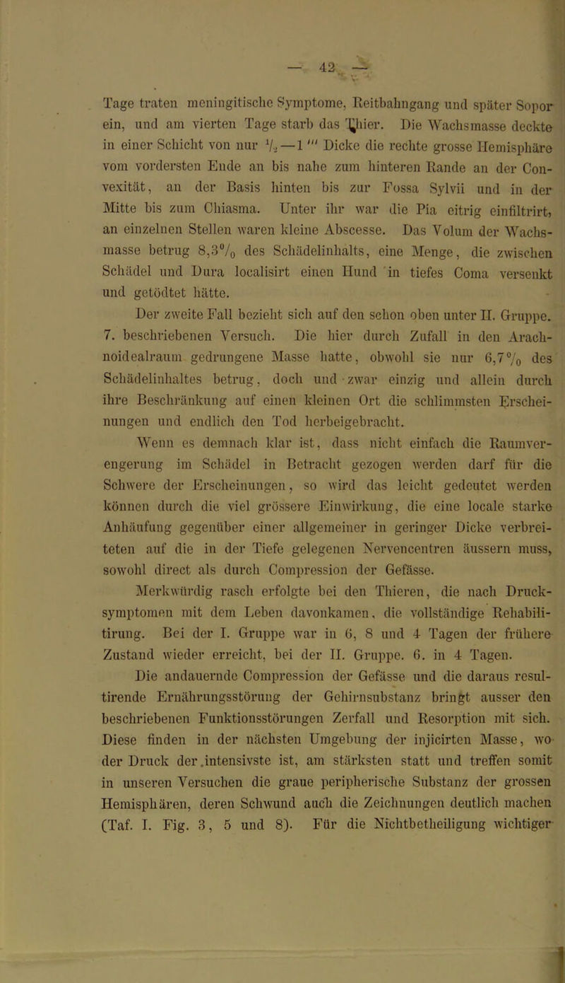 Tage traten meningitischc Symptome, Reitbahngang und später Sopor ein, und am vierten Tage starb das 'filier. Die Wachsmasse deckte in einer Schicht von nur 7, — 1Dicke die rechte grosse Hemisphäre vom vordersten Ende an bis nahe zum hinteren Rande an der Con- vexität, an der Basis hinten bis zur Fossa Sylvii und in der Mitte bis zum Chiasma. Unter ihr war die Pia eitrig einfiltrirt, an einzelnen Stellen waren kleine Abscesse. Das Volum der Wachs- masse betrug 8,3% des Schädelinhalts, eine Menge, die zwischen Schädel und Dura localisirt einen Hund in tiefes Coma versenkt und getödtet hätte. Der zweite Fall bezieht sich auf den schon oben unter II. Gruppe. 7. beschriebenen Versuch. Die hier durch Zufall in den Arach- noidealraum gedrungene Masse hatte, obwohl sie nur 6,7% des Schädelinhaltes betrug, doch und • zwar einzig und allein durch ihre Beschränkung auf einen kleinen Ort die schlimmsten Erschei- nungen und endlich den Tod herbeigebracht. Wenn es demnach klar ist, dass nicht einfach die Raumver- engerung im Schädel in Betracht gezogen werden darf für die Schwere der Erscheinungen, so wird das leicht gedeutet werden können durch die viel grössere Einwirkung, die eine locale starke Anhäufung gegenüber einer allgemeiner in geringer Dicke verbrei- teten auf die in der Tiefe gelegenen Nervencentren äussern muss, sowohl direct als durch Compression der Gefässe. Merkwürdig rasch erfolgte bei den Thieren, die nach Druck- symptomen mit dem Leben davonkamen, die vollständige Rehabili- tirung. Bei der I. Gruppe war in 6, 8 und 4 Tagen der frühere Zustand wieder erreicht, bei der II. Gruppe. 6. in 4 Tagen. Die andauernde Compression der Gefässe und die daraus resul- tirende Ernährungsstörung der Gehirnsubstanz bringt ausser den beschriebenen Funktionsstörungen Zerfall und Resorption mit sich. Diese finden in der nächsten Umgebung der injicirten Masse, wo der Druck der .intensivste ist, am stärksten statt und treffen somit in unseren Versuchen die graue peripherische Substanz der grossen Hemisphären, deren Schwund auch die Zeichnungen deutlich machen (Taf. I. Fig. 3, 5 und 8). Für die Nichtbetheiligung wichtiger