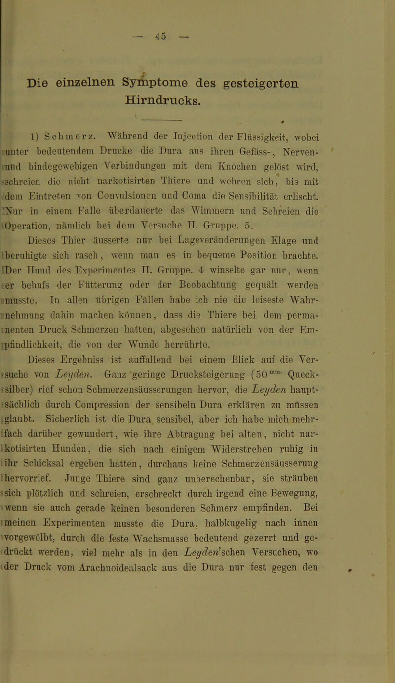 Die einzelnen Symptome des gesteigerten Hirndrncks. 1) Schmerz. Während der Injection der Flüssigkeit, wobei unter bedeutendem Drucke die Dura aus ihren Gefäss-, Nerven- mul bindegewebigen Verbindungen mit dem Knochen gelöst wird, 'Schreien die nicht narkotisirten Thiere und wehren sich, bis mit dem Eintreten von Convulsionen und Corna die Sensibilität erlischt. 'Nur in einem Falle überdauerte das Wimmern und Schreien die Operation, nämlich bei dem Versuche II. Gruppe. 5. Dieses Thier äusserte nur bei Lageveränderungen Klage und beruhigte sich rasch, wenn man es in bequeme Position brachte. Der Hund des Experimentes II. Gruppe. 4 winselte gar nur, wenn er behufs der Fütterung oder der Beobachtung gequält werden musste. In allen übrigen Fällen habe ich nie die leiseste Wahr- nehmung dahin machen können, dass die Thiere bei dem perma- nenten Druck Schmerzen hatten, abgesehen natürlich von der Em- pfindlichkeit, die von der Wunde herrührte. Dieses Ergebniss ist auffallend bei einem Blick auf die Ver- buche von Leyden. Ganz geringe Drucksteigerung (50mm- Queck- silber) rief schon Schmerzensäusserungen hervor, die Leyden haupt- sächlich durch Compression der sensibeln Dura erklären zu müssen .glaubt. Sicherlich ist die Dura sensibel, aber ich habe mich mehr- fach darüber gewundert, wie ihre Abtragung bei alten, nicht nar- kotisirten Hunden, die sich nach einigem Widerstreben ruhig in ihr Schicksal ergeben hatten, durchaus keine Schmerzensäusserung hervorrief. Junge Thiere sind ganz unberechenbar, sie sträuben -sich plötzlich und schreien, erschreckt durch irgend eine Bewegung, wenn sie auch gerade keinen besonderen Schmerz empfinden. Bei meinen Experimenten musste die Dura, halbkugelig nach innen vorgewölbt, durch die feste Wachsmasse bedeutend gezerrt und ge- drückt werden, viel mehr als in den Leyden'sehen Versuchen, wo der Druck vom Arachnoidealsack aus die Dura nur fest gegen den