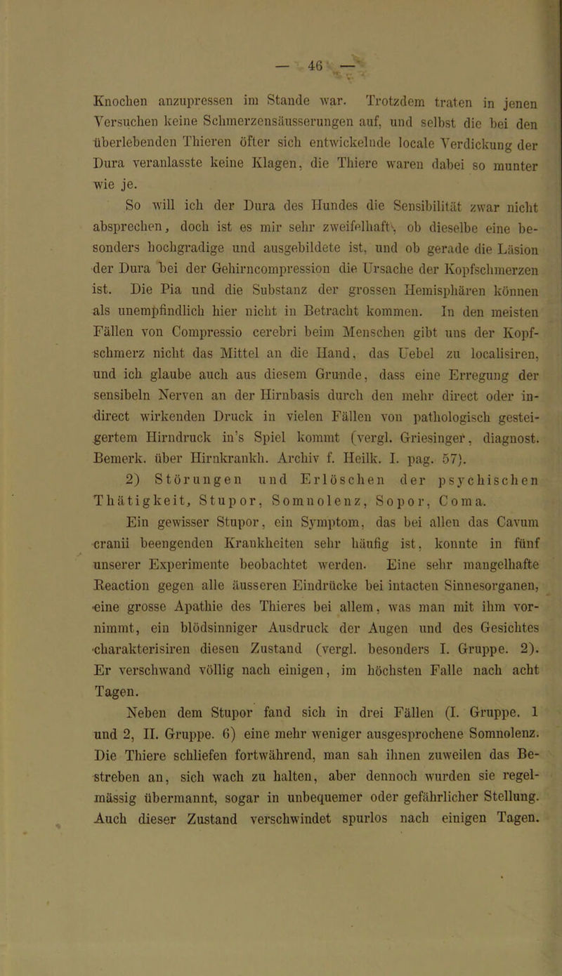 Versuchen keine Schmerzensäusserungen auf, und selbst die bei den überlebenden Thieren öfter sieb entwickelnde locale Verdickung der Dura veranlasste keine Klagen, die Thiere waren dabei so munter wie je. So will ich der Dura des Hundes die Sensibilität zwar nicht absprechen, doch ist es mir sehr zweifelhaft^, ob dieselbe eine be- sonders hochgradige und ausgebildete ist, und ob gerade die Läsion der Dura bei der Gehirncompression die Ursache der Kopfschmerzen ist. Die Pia und die Substanz der grossen Hemisphären können als unempfindlich hier nicht in Betracht kommen. In den meisten Fällen von Compressio cerebri beim Menschen gibt uns der Kopf- schmerz nicht das Mittel an die Hand, das Uebel zu localisiren, und ich glaube auch aus diesem Grunde, dass eine Erregung der sensibeln Nerven an der Hirnbasis durch den mehr direct oder in- direct wirkenden Druck in vielen Fällen von pathologisch gestei- gertem Hirndruck in’s Spiel kommt (vergl. Griesinger, diagnost. Bemerk, über Hirnkrankli. Archiv f. Iieilk. I. pag. 57). 2) Störungen und Erlöschen der psychischen Thätigkeit, Stupor, Somnolenz, Sopor, Coma. Ein gewisser Stupor, ein Symptom, das bei allen das Cavum cranii beengenden Krankheiten sehr häufig ist, konnte in fünf unserer Experimente beobachtet werden. Eine sehr mangelhafte Reaction gegen alle äusseren Eindrücke bei intacten Sinnesorganen, •eine grosse Apathie des Thieres bei allem, was man mit ihm vor- nimmt, ein blödsinniger Ausdruck der Augen und des Gesichtes ■charakterisiren diesen Zustand (vergl. besonders I. Gruppe. 2). Er verschwand völlig nach einigen, im höchsten Falle nach acht Tagen. Neben dem Stupor fand sich in drei Fällen (I. Gruppe. 1 und 2, II. Gruppe. 6) eine mehr weniger ausgesprochene Somnolenz. Die Thiere schliefen fortwährend, man sah ihnen zuweilen das Be- streben an, sich wach zu halten, aber dennoch wurden sie regel- mässig übermannt, sogar in unbequemer oder gefährlicher Stellung. Auch dieser Zustand verschwindet spurlos nach einigen Tagen.