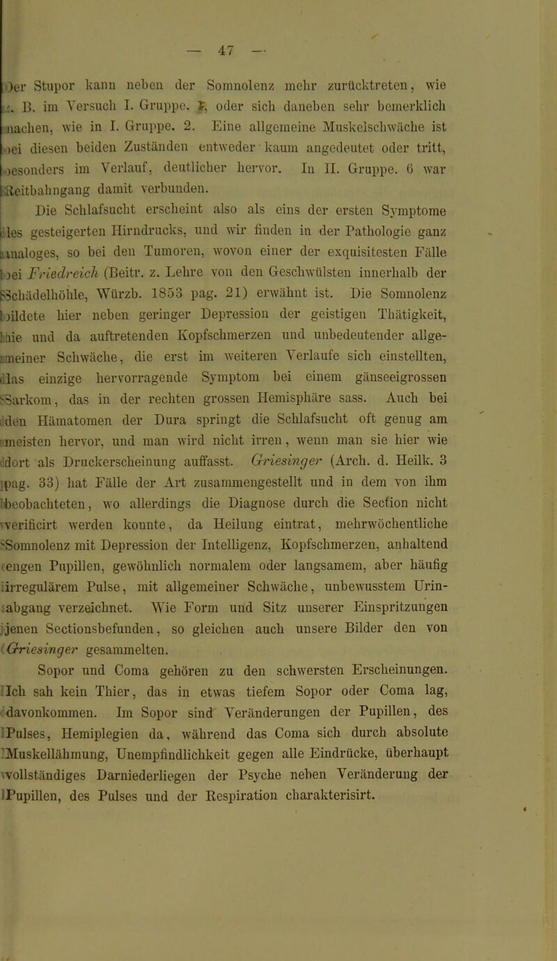 Oer Stupor kann neben der Somnolenz mehr zurücktreten, wie B. im Versuch I. Gruppe. J, oder sich daneben sehr bemerklich nachen. wie in I. Gruppe. 2. Eine allgemeine Muskelschwäche ist >oei diesen beiden Zuständen entweder kaum angedeutet oder tritt, jesonders im Verlauf, deutlicher hervor. In II. Gruppe. 6 war Reitbahngang damit verbunden. Die Schlafsucht erscheint also als eins der ersten Symptome lies gesteigerten Hirndrucks, und wir finden in der Pathologie ganz i.uialoges, so bei den Tumoren, wovon einer der exquisitesten Fälle 1 jei Friedreich (Beitr. z. Lehre von den Geschwülsten innerhalb der (SSchädelhöiile, Würzb. 1853 pag. 21) erwähnt ist. Die Somnolenz bildete hier neben geringer Depression der geistigen Thätigkeit, laie und da auftretenden Kopfschmerzen und unbedeutender allge- uneiner Schwäche, die erst im weiteren Verlaufe sich einstellten, t.las einzige hervorragende Symptom bei einem gänseeigrossen SSarkom, das in der rechten grossen Hemisphäre sass. Auch bei den Hämatomen der Dura springt die Schlafsucht oft genug am ’ meisten hervor, und man wird nicht irren, wenn man sie hier wie dort als Druckerscheinung auffasst. Griesinger (Arcli. d. Ileilk. 3 rpag. 33) hat Fälle der Art zusammengestellt und in dem von ihm beobachteten, wo allerdings die Diagnose durch die Secfion nicht vverificirt werden konnte, da Heilung eintrat, mehrwöchentliche Somnolenz mit Depression der Intelligenz, Kopfschmerzen, anhaltend ■ engen Pupillen, gewöhnlich normalem oder langsamem, aber häufig irregulärem Pulse, mit allgemeiner Schwäche, unbewusstem Urin- . abgang verzeichnet. Wie Form und Sitz unserer Einspritzungen jenen Sectionsbefunden, so gleichen auch unsere Bilder den von (Griesinger gesammelten. Sopor und Coma gehören zu den schwersten Erscheinungen. Ich sah kein Thier, das in etwas tiefem Sopor oder Coma lag, davonkommen. Im Sopor sind Veränderungen der Pupillen, des Pulses, Hemiplegien da, während das Coma sich durch absolute 'Muskellähmung, Unempfindlichkeit gegen alle Eindrücke, überhaupt ■vollständiges Darniederliegen der Psyche neben Veränderung der lPupillen, des Pulses und der Respiration charakterisirt.