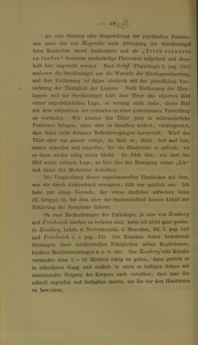 Als eine Störung oder Suspendirung der psychischen Functio- nen muss das von Magendie nach Abtragung der Streifenhügel beim Kaninchen zuerst beobachtete und als „Trieb vorwärts zu laufen“ benannte merkwürdige Phänomen aufgefasst und dess- halb hier angereiht werden. Nach Schiff (Physiologie I. pag. 339) umfassen die Streifenhügel nur die Wurzeln der Hirnlappenfaserung, und ihre Entfernung ist daher identisch mit der gründlichen Ver- nichtung der Thätigkeit der Lappen- Nach Entfernung der Hirn- lappen und der Streifenhügel fehlt dem Thier das objective Bild seiner augenblicklichen Lage, es vermag nicht mehr, dieses Bild mit dem subjectiven der normalen zu einer gemeinsamen Vorstellung zu verbinden. Wir können das Thier jetzt in widernatürliche Positionen bringen, ohne dass es dieselben ändert, vorausgesetzt, dass dabei nicht Schmerz Reflexbewegungen hervorruft. Wird das Thier aber von aussen erregt, so läuft cs, flieht, fort und fort, immer schneller und schneller, bis ein Hinderniss es auf hält, wo es dann wieder ruhig sitzen bleibt. Es fehlt ihm, wie dort das Bild seiner ruhigen Lage, so hier das der Bewegung seines „Ich“ und damit der Moderator derselben. Die Vergleichung dieser experimentellen Thatsachcn mit dem, was wir durch Gehirndruck erzeugten, fällt nur spärlich aus. Ich habe nur einen Versuch, der etwas ähnliches aufweisen kann (II. Gruppe. 6), bei dem aber der Sectionsbefund keinen Anhalt zur Erklärung der Symptome lieferte. Ob zwei Beobachtungen der Pathologie, je eine von Homberg und Friedreich hierher zu rechnen sind, weiss ich nicht ganz gewiss, (s. Homberg, Lelirb. d. Nervenkrankh. d. Menschen, Bd. I. pag. 545 und Friedreich 1. c. pag. 24). Die Kranken boten bedeutende Störungen ihrer intellectuellen Fähigkeiten neben Kopfschmerz, leichten Motilitätsstörungen u. s. w. dar. Der Homberg'sehe Kranke vermochte etwa 5 — 10 Minuten ruhig zu gehen, dann gerieth er in schnelleren Gang und endlich in einen so heftigen Schuss mit zunehmender Neigung des Körpers nach vornüber, dass man ihn schnell ergreifen und festkalten musste, um ihn vor dem Hinstürzen zu bewahren.