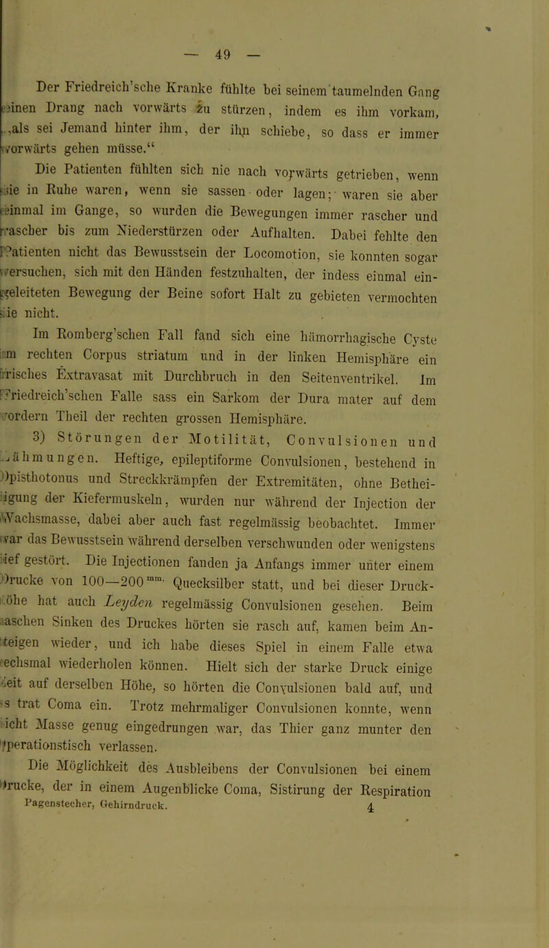 Der Friedreich sehe Kranke fühlte hei seinem taumelnden Gang piinen Drang nach vorwärts in stürzen, indem es ihm vorkam, ,als sei Jemand hinter ihm, der il\n schiebe, so dass er immer ^vorwärts gehen müsse.“ Die Patienten fühlten sich nie nach vorwärts getrieben, wenn f sie in Ruhe waren, wenn sie sassen oder lagen; - waren sie aber Einmal im Gange, so wurden die Bewegungen immer rascher und rascher bis zum Niederstürzen oder Aufhalten. Dabei fehlte den Patienten nicht das Bewusstsein der Locomotion, sie konnten sogar v/ersuchen, sich mit den Händen festzuhalten, der indess einmal ein- ^eleiteten Bewegung der Beine sofort Halt zu gebieten vermochten iiie nicht. Im Romberg’schen Fall fand sich eine hämorrhagische Cyste ;::m rechten Corpus Striatum und in der linken Hemisphäre ein [irisches Extravasat mit Durchbruch in den Seitenventrikel. Im Priedreich’schen Falle sass ein Sarkom der Dura mater auf dem 'ordern 1 heil der rechten grossen Hemisphäre. 3) Störungen der Motilität, Convulsionen und Zähmungen. Heftige, epileptiforme Convulsionen, bestehend in Opisthotonus und Streckkrämpfen der Extremitäten, ohne Bethei- igung der Kiefermuskeln, wurden nur während der Injection der ''.Vachsmasse, dabei aber auch fast regelmässig beobachtet. Immer '.vai das Bewusstsein während derselben verschwunden oder wenigstens •ief gestört. Die Injectionen fanden ja Anfangs immer unter einem Drucke von 100 200mm' Quecksilber statt, und bei dieser Druck- öhe hat auch Leyden regelmässig Convulsionen gesehen. Beim aaschen Sinken des Druckes hörten sie rasch auf, kamen beim An- zeigen wieder, und ich habe dieses Spiel in einem Falle etwa echsmal wiederholen können. Hielt sich der starke Druck einige *<eit auf derselben Höhe, so hörten die Convulsionen bald auf, und -s trat Coma ein. Trotz mehrmaliger Convulsionen konnte, wenn iclit Masse genug eingedrungen war, das Thier ganz munter den Operationstisch verlassen. Die Möglichkeit des Ausbleibens der Convulsionen bei einem »rucke, der in einem Augenblicke Coma, Sistirung der Respiration IJagenstecher, Gehirndruck. 4