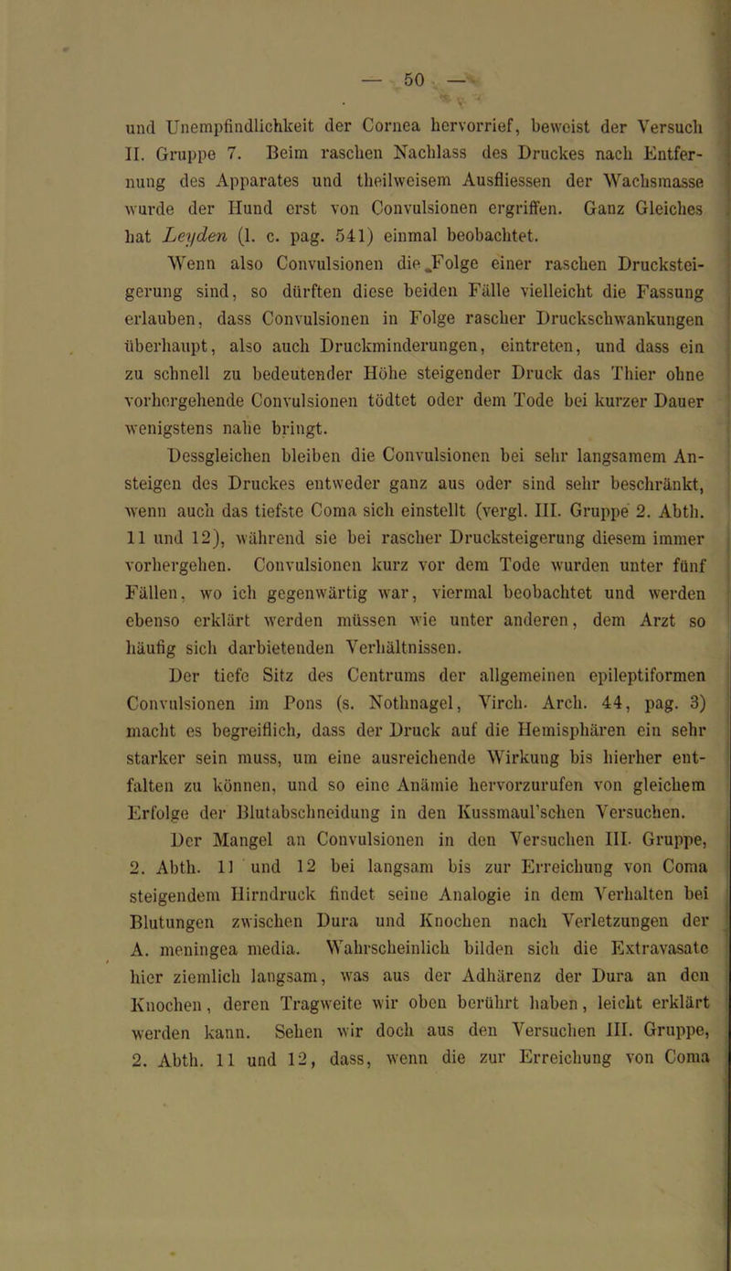 * <?• v und Unempfindlichkeit der Cornea hervorrief, beweist der Versuch II. Gruppe 7. Beim raschen Nachlass des Druckes nach Entfer- nung des Apparates und theilweisem Ausfliessen der Wachsmasse wurde der Hund erst von Convulsionen ergriffen. Ganz Gleiches hat Leyden (1. c. pag. 541) einmal beobachtet. Wenn also Convulsionen die.Folge einer raschen Druckstei- gerung sind, so dürften diese beiden Fälle vielleicht die Fassung erlauben, dass Convulsionen in Folge rascher Druckschwankungen überhaupt, also auch Druckminderungen, eintreten, und dass ein zu schnell zu bedeutender Höhe steigender Druck das Thier ohne vorhergehende Convulsionen tödtet oder dem Tode bei kurzer Dauer wenigstens nahe bringt. Dessgleichen bleiben die Convulsionen bei sehr langsamem An- steigen des Druckes entweder ganz aus oder sind sehr beschränkt, wenn auch das tiefste Coma sich einstellt (vergl. III. Gruppe 2. Abtli. 11 und 12), während sie bei rascher Drucksteigerung diesem immer vorhergehen. Convulsionen kurz vor dem Tode wurden unter fünf Fällen, wo ich gegenwärtig war, viermal beobachtet und werden ebenso erklärt werden müssen wie unter anderen, dem Arzt so häufig sich darbietenden Verhältnissen. Der tiefe Sitz des Centrums der allgemeinen epileptiformen Convulsionen im Pons (s. Nothnagel, Virch. Arch. 44, pag. 3) macht es begreiflich, dass der Druck auf die Hemisphären ein sehr starker sein muss, um eine ausreichende Wirkung bis hierher ent- falten zu können, und so eine Anämie hervorzurufen von gleichem Erfolge der Blutabschneidung in den Kussmaul’schen Versuchen. Der Mangel an Convulsionen in den Versuchen III. Gruppe, 2. Abtli. 11 und 12 bei langsam bis zur Erreichung von Coma steigendem Hirndruck findet seine Analogie in dem Verhalten bei Blutungen zwischen Dura und Knochen nach Verletzungen der A. meningea media. Wahrscheinlich bilden sich die Extravasate hier ziemlich langsam, was aus der Adhärenz der Dura an den Knochen, deren Tragweite wir oben berührt haben, leicht erklärt werden kann. Sehen wir doch aus den Versuchen III. Gruppe, 2. Abth. 11 und 12, dass, wenn die zur Erreichung von Coma