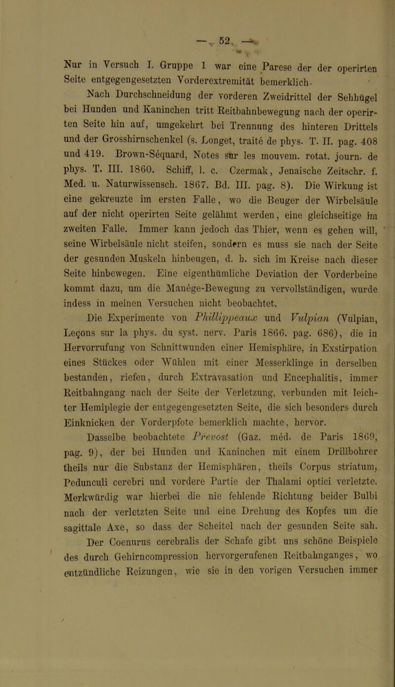 ▼ Nur in Versuch I. Gruppe 1 war eine Parese der der operirten Seite entgegengesetzten Vorderextremität bemerklich. Nach Durchschneidung der vorderen Zweidrittel der Sehhügel bei Hunden und Kaninchen tritt Reitbahnbewegung nach der operir- ten Seite hin auf, umgekehrt bei Trennung des hinteren Drittels und der Grosshirnschenkel (s. Longet, traite de phys. T. II. pag. 408 und 419. Brown-Sequard, Notes sur les mouvem. rotat. journ. de phys. T. III. 1860. Schiff, 1. c. Czermak, Jenaische Zeitschr. f. Med. u. Naturwissensch. 1867. Bd. III. pag. 8). Die Wirkung ist eine gekreuzte im ersten Falle, wo die Beuger der Wirbelsäule auf der nicht operirten Seite gelähmt werden, eine gleichseitige im zweiten Falle. Immer kann jedoch das Thier, wenn es gehen will, seine Wirbelsäule nicht steifen, sondern es muss sie nach der Seite der gesunden Muskeln hinbeugen, d. h. sich im Kreise nach dieser Seite hinbewegen. Eine eigenthümliche Deviation der Vorderbeine kommt dazu, um die Manege-Bewegung zu vervollständigen, wurde indess in meinen Versuchen nicht beobachtet. Die Experimente von Phillippeaux und Vulpian (Vulpian, Legons sur la phys. du syst. nerv. Paris 1866. pag. 686), die in Hervorrufung von Schnittwunden einer Hemisphäre, in Exstirpation eines Stückes oder Wühlen mit einer Messerklinge in derselben bestanden, riefen, durch Extravasation und Encephalitis, immer Reitbahngang nach der Seite der Verletzung, verbunden mit leich- ter Hemiplegie der entgegengesetzten Seite, die sich besonders durch Einknicken der Vorderpfote bemerklich machte, hervor. Dasselbe beobachtete Prevost (Gaz. med. de Paris 1869, pag. 9), der bei Hunden und Kaninchen mit einem Drillbohrer theils nur die Substanz der Hemisphären, theils Corpus Striatum, Pedunculi cerebri und vordere Partie der Thalami optici verletzte. Merkwürdig war hierbei die nie fehlende Richtung beider Bulbi nach der verletzten Seite und eine Drehung des Kopfes um die sagittale Axe, so dass der Scheitel nach der gesunden Seite sah. Der Coenurus cerebralis der Schafe gibt uns schöne Beispiele des durch Gehirncompression hervorgerufenen Reitbahnganges, wo entzündliche Reizungen, wie sie in den vorigen Versuchen immer