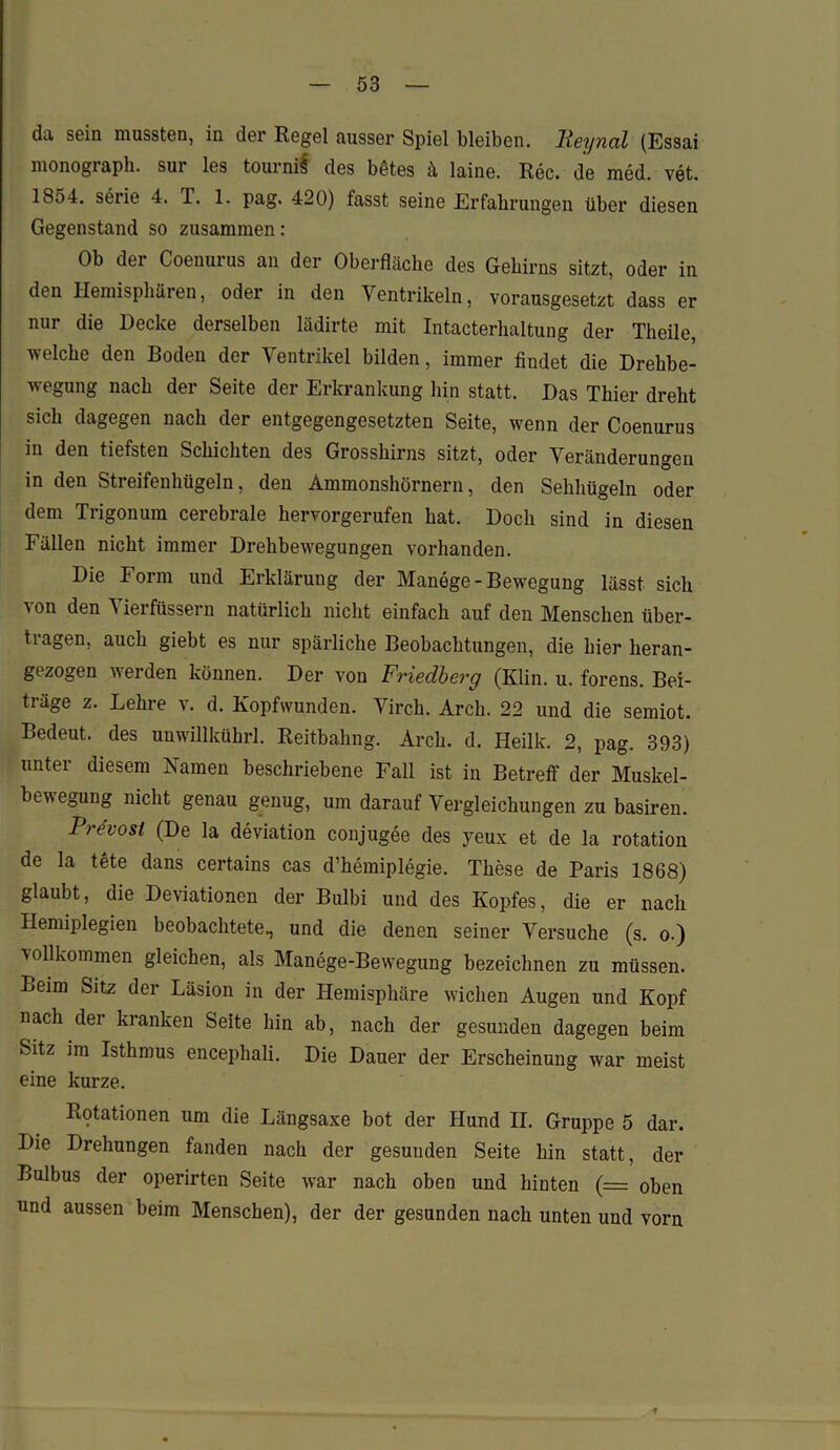 da sein mussten, in der Regel ausser Spiel bleiben, lleynal (Essai monograph. sur les tournif des betes ä laine. Rec. de med. vet. 1854. Serie 4. T. 1. pag. 420) fasst seine Erfahrungen über diesen Gegenstand so zusammen: Ob der Coenurus an der Oberfläche des Gehirns sitzt, oder in den Hemisphären, odei in den Ventrikeln, vorausgesetzt dass er nur die Decke derselben lädirte mit Intacterhaltung der Theile, welche den Boden der Ventrikel bilden, immer findet die Drehbe- wegung nach der Seite der Erkrankung hin statt. Das Thier dreht sich dagegen nach der entgegengesetzten Seite, wenn der Coenurus in den tiefsten Schichten des Grosshirns sitzt, oder Veränderungen in den Streifenhügeln, den Ammonshörnern, den Sehhügeln oder dem Trigonum cerebrale hervorgerufen hat. Doch sind in diesen Fällen nicht immer Drehbewegungen vorhanden. Die Form und Erklärung der Manege-Bewegung lässt sich ■\on den ^ iei füssern natürlich nicht einfach auf den Menschen über- tragen, auch giebt es nur spärliche Beobachtungen, die hier heran- gezogen werden können. Der von Friedberg (Klin. u. forens. Bei- träge z. Lehre v. d. Kopfwunden. Virch. Arch. 22 und die semiot. Bedeut, des umvillkührl. Reitbahng. Arch. d. Heilk. 2, pag. 393) unter diesem Namen beschriebene Fall ist in Betreff der Muskel- bewegung nicht genau genug, um darauf Vergleichungen zu basiren. Pre'vosl (De la deviation conjugee des yeux et de la rotation de la tete dans certains cas d’liemiplegie. These de Paris 1868) glaubt, die Deviationen der Bulbi und des Kopfes, die er nach Hemiplegien beobachtete, und die denen seiner Versuche (s. o.) vollkommen gleichen, als Manege-Bewegung bezeichnen zu müssen. Beim Sitz der Läsion in der Hemisphäre wichen Augen und Kopf nach der kranken Seite hin ab, nach der gesunden dagegen beim Sitz im Isthmus encephali. Die Dauer der Erscheinung war meist eine kurze. Riffationen um die Längsaxe bot der Hund II. Gruppe 5 dar. Die Drehungen fanden nach der gesunden Seite hin statt, der Bulbus der operirten Seite war nach oben und hinten (= oben und aussen beim Menschen), der der gesunden nach unten und vorn f