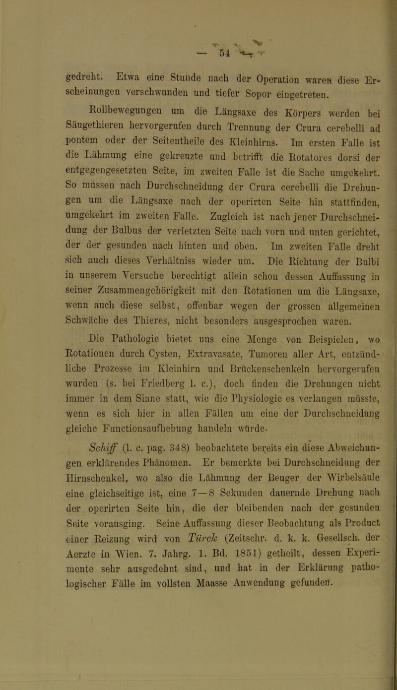 gedreht. Etwa eine Stunde nach der Operation waren diese Er- scheinungen verschwunden und tiefer Sopor eingetreten. Rollbewegungen um die Längsaxe des Körpers werden bei Säugethieren hervorgerufen durch Trennung der Crura cerebelli ad pontem oder der Seitentheile des Kleinhirns. Im ersten Falle ist die Lähmung eine gekreuzte und betrifft die Rotatores dorsi der entgegengesetzten Seite, im zweiten Falle ist die Sache umgekehrt. So müssen nach Durchschneidung der Crura cerebelli die Drehun- gen um die Längsaxe nach der operirten Seite hin stattfinden, umgekehrt im zweiten Falle. Zugleich ist nach jener Durchschnei- dung der Bulbus der verletzten Seite nach vorn und unten gerichtet, der der gesunden nach hinten und oben. Im zweiten Falle dreht sich auch dieses Verhältniss wieder um. Die Richtung der Bulbi in unserem Versuche berechtigt allein schon dessen Auffassung in seiner Zusammengehörigkeit mit den Rotationen um die Längsaxe, wenn auch diese selbst, offenbar wegen der grossen allgemeinen Schwäche des Thieres, nicht besonders ausgesprochen waren. Die Pathologie bietet uns eine Menge von Beispielen, wo Rotationen durch Cysten, Extravasate, Tumoren aller Art, entzünd- liche Prozesse im Kleinhirn und Brückenschenkeln hervorgerufen wurden (s. bei Friedberg 1. c.), doch finden die Drehungen nicht immer in dem Sinne statt, wie die Physiologie es verlangen müsste, wenn es sich hier in allen Fällen um eine der Durchschneidung gleiche Functionsaufhebung handeln würde. Schiff (1. c. pag. 348) beobachtete bereits ein diese Abweichun- gen erklärendes Phänomen. Er bemerkte bei Durchschneidung der Ilirnschenkel, wo also die Lähmung der Beuger der Wirbelsäule eine gleichseitige ist, eine 7—8 Sekunden dauernde Drehung nach der operirten Seite hin, die der bleibenden nach der gesunden Seite vorausging. Seine Auffassung dieser Beobachtung als Product einer Reizung wird von Türch (Zeitschr. d. k. k. Gesellsch. der Acrzte in Wien. 7. Jahrg. 1. Bd. 1851) getheilt, dessen Experi- mente sehr ausgedehnt sind, und hat in der Erklärung patho- logischer Fälle im vollsten Maasse Anwendung gefunden.