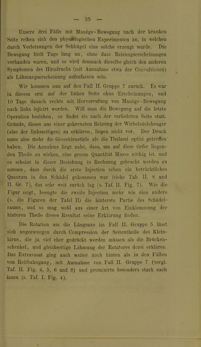 Unsere drei Fälle mit Manege-Bewegung nach der kranken Seite reihen sich den physiologischen Experimenten an, in welchen durch Verletzungen der Sehhügel eine solche erzeugt wurde. Die Bewegung hielt Tage lang an, ohne dass. Reizungserscheinungen vorhanden waren, und es wird demnach dieselbe gleich den anderen Symptomen des Hirndrucks (mit Ausnahme etwa der Convulsionen) als Lähmungserscheinung aufzufassen sein. Wir kommen nun auf den Fall II. Gruppe 7 zurück. Es war in diesem erst auf der linken Seite ohne Erscheinungen, und 10 Tage danach rechts mit Hervorrufung von Manege-Bewegung nach links injicirt worden. Will man die Bewegung auf die letzte Operation beziehen, so findet sie nach der verkehrten Seite statt. Gründe, dieses aus einer gekreuzten Reizung der Wirbelsäulebeuger (also der linksseitigen) zu erklären, liegen nicht vor. Der Druck muss also mehr die Grosshirnstiele als die Thalami optici getroffen haben. Die Annahme liegt nahe, dass, um auf diese tiefer liegen- den Theile zu wirken, eine grosse Quantität Masse nöthig ist, und es scheint in dieser Beziehung in Rechnung gebracht werden zu müssen, dass durch die erste Injection schon ein beträchtliches Quantum in den Schädel gekommen war (siehe Tab. II. 8 und II. Gr. 7), das sehr weit zurück lag (s. Taf. II. Fig. 7). Wie die I N Figur zeigt, beengte die zweite Injection mehr wie eine andere (s. die Figuren der Tafel II) die hinterste Partie des Schädel- raums, und so mag wohl aus einer Art von Einklemmung der hinteren Theile dieses Resultat seine Erklärung finden. Die Rotation um die Längsaxe im Fall II. Gruppe 5 lässt sich ungezwungen durch Compression der Seitentheile des Klein- hirns, die ja viel eher gedrückt werden müssen als die Brücken- schenkel, und gleichseitige Lähmung der Rotatores dorsi erklären. Das Extravasat ging auch weiter nach hinten als in den Fällen von Reitbahngang, mit Ausnahme von Fall II. Gruppe 7 (vergl. Taf. II. Fig. 4, 5, 6 und 8) und prominirte besonders stark nach innen (s. Taf. I. Fig. 4).