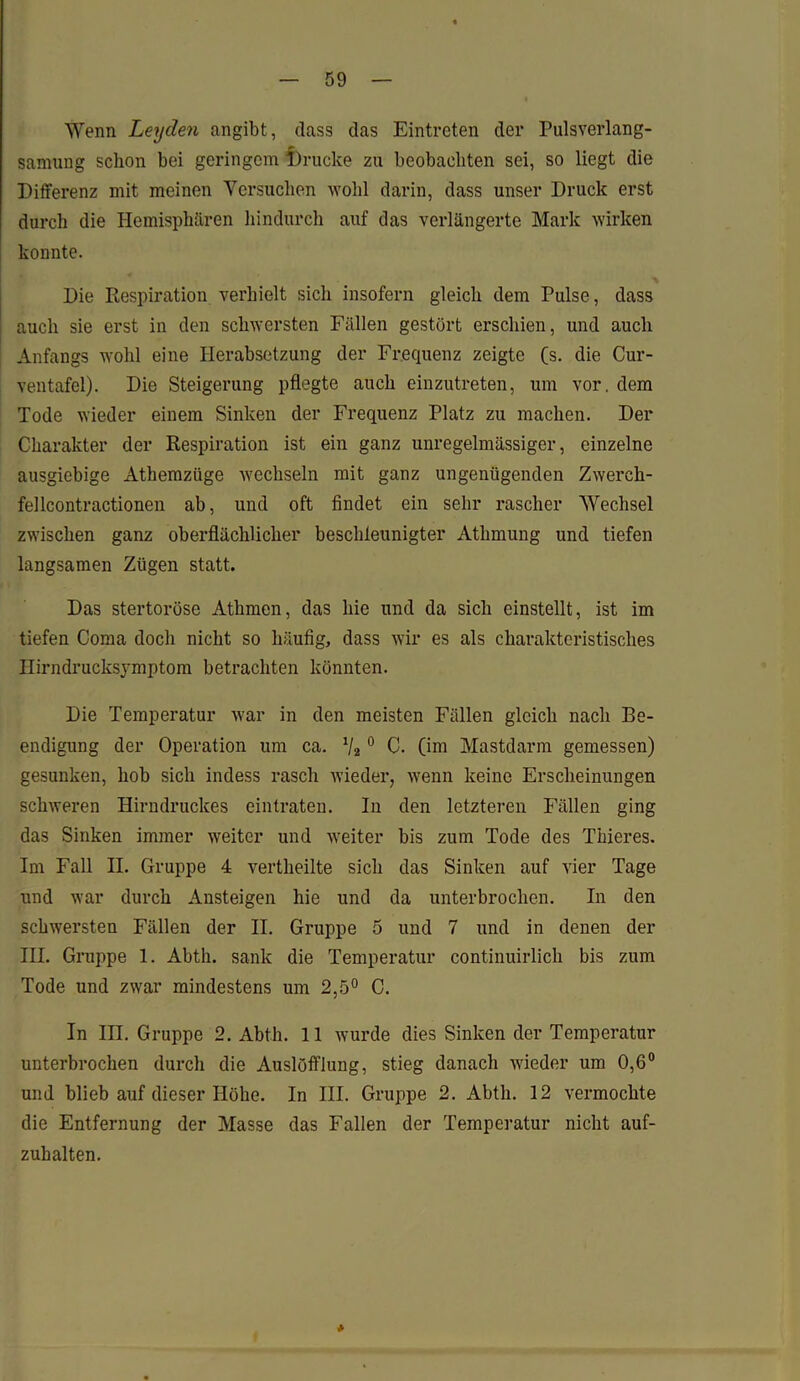 Wenn Leyden angibt, dass das Eintreten der Pulsverlang- samung schon bei geringem 1)rucke zu beobachten sei, so liegt die Differenz mit meinen Versuchen wohl darin, dass unser Druck erst durch die Hemisphären hindurch auf das verlängerte Mark wirken konnte. Die Respiration verhielt sich insofern gleich dem Pulse, dass auch sie erst in den schwersten Fällen gestört erschien, und auch Anfangs wohl eine Herabsetzung der Frequenz zeigte (s. die Cur- ventafel). Die Steigerung pflegte auch einzutreten, um vor. dem Tode wieder einem Sinken der Frequenz Platz zu machen. Der Charakter der Respiration ist ein ganz unregelmässiger, einzelne ausgiebige Athemzüge wechseln mit ganz ungenügenden Zwerch- fellcontractionen ab, und oft findet ein sehr rascher Wechsel zwischen ganz oberflächlicher beschleunigter Athmung und tiefen langsamen Zügen statt. Das stertoröse Atlimen, das hie und da sich einstellt, ist im tiefen Coma doch nicht so häufig, dass wir es als charakteristisches Ilirndrucksjmiptom betrachten könnten. Die Temperatur war in den meisten Fällen gleich nach Be- endigung der Operation um ca. 1j2 0 C. (im Mastdarm gemessen) gesunken, hob sich indess rasch wieder, wenn keine Erscheinungen schweren Hirudruckes eintraten. In den letzteren Fällen ging das Sinken immer weiter und weiter bis zum Tode des Thieres. Im Fall II. Gruppe 4 vertheilte sich das Sinken auf vier Tage und war durch Ansteigen hie und da unterbrochen. In den schwersten Fällen der II. Gruppe 5 und 7 und in denen der III. Gruppe 1. Abth. sank die Temperatur continuirlich bis zum Tode und zwar mindestens um 2,5° C. In III. Gruppe 2. Abth. 11 wurde dies Sinken der Temperatur unterbrochen durch die Auslöfflung, stieg danach wieder um 0,6° und blieb auf dieser Höhe. In III. Gruppe 2. Abth. 12 vermochte die Entfernung der Masse das Fallen der Temperatur nicht auf- zuhalten.