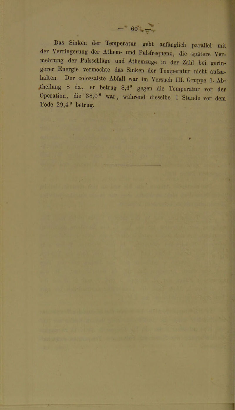 Das Sinken der Temperatur geht anfänglich parallel mit der Verringerung der Athem- und Pulsfrequenz, die spätere Ver- mehrung der Pulsschläge und Athemzüge in der Zahl bei gerin- gerer Energie vermochte das Sinken der Temperatur nicht aufzu- halten. Der colossalste Abfall war im Versuch III. Gruppe 1. Ab- teilung 8 da, er betrug 8,6° gegen die Temperatur vor der Operation, die 38,0° war, während dieselbe 1 Stunde vor dem Tode 29,4° betrug. t