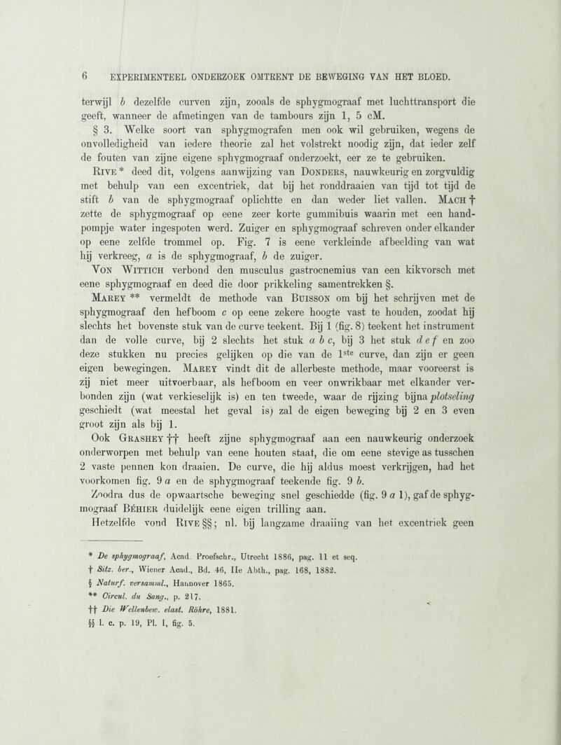terwijl b dezelfde curven zijn, zooals de sphygmograaf met luchttransport die geeft, wanneer de afmetingen van de tambours zijn 1, 5 cM. § 3. Welke soort van sphygmografen men ook wil gebruiken, wegens de onvolledigheid van iedere theorie zal het volstrekt noodig zijn, dat ieder zelf de fouten van zijne eigene sphygmograaf onderzoekt, eer ze te gebruiken. Rive * deed dit, volgens aanwijzing van Donders, nauwkeurig en zorgvuldig met behulp van een excentriek, dat bij het ronddraaien van tijd tot tijd de stift b van de sphygmograaf oplichtte en dan weder liet vallen. Mach f zette de sphygmograaf op eene zeer korte gummibuis waarin met een hand- pompje water ingespoten werd. Zuiger en sphygmograaf schreven onder elkander op eene zelfde trommel op. Fig. 7 is eene verkleinde afbeelding van wat hij verkreeg, a is de sphygmograaf, b de zuiger. Von Wittich verbond den musculus gastrocnemius van een kikvorsch met eene sphygmograaf en deed die door prikkeling samentrekken §. Marey * * § ** vermeldt de methode van Buisson om bij het schrijven met de sphygmograaf den hefboom c op eene zekere hoogte vast te houden, zoodat hij slechts het bovenste stuk van de curve teekent. Bij 1 (fig. 8) teekent het instrument dan de volle curve, bij 2 slechts het stuk abc, bij 3 het stuk def en zoo deze stukken nu precies gelijken op die van de lste curve, dan zijn er geen eigen bewegingen. Marey vindt dit de allerbeste methode, maar vooreerst is zij niet meer uitvoerbaar, als hefboom en veer onwrikbaar met elkander ver- bonden zijn (wat verkieselijk is) en ten tweede, waar de rijzing bijna plotseling geschiedt (wat meestal het geval is) zal de eigen beweging bij 2 en 3 even groot zijn als bij 1. Ook Grashey ff heeft zijne sphygmograaf aan een nauwkeurig onderzoek onderworpen met behulp van eene houten staat, die om eene stevige as tusschen 2 vaste pennen kon draaien. De curve, die hij aldus moest verkrijgen, had het voorkomen fig. 9 a en de sphygmograaf teekende fig. 9 b. Zoodra dus de opwaartsche beweging snel geschiedde (fig. 9 a 1), gaf de sphyg- mograaf Béhier duidelijk eene eigen trilling aan. Hetzelfde vond Rive §§; nl. bij langzame draaiing van het excentriek geen * De sphygmograaf, Acad. Proefschr., Utrecht 1886, pag. 11 et seq. f Sitz. her., Wiener Acad., Bd. 46, Ile Abth., pag. 168, 1882. § Naturf. versamml., Hannover 1865. ** Circul. du Sang., p. 217. ff Die Wellenbeio. elast. Rökre, 1881. §§ 1. c. p. 19, PI. I, fig. 5.