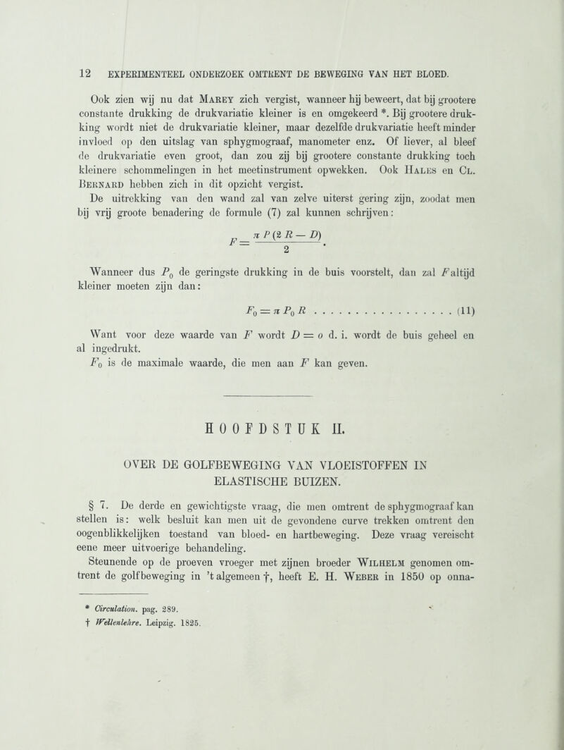 Ook zien wij nu dat Marey zich vergist, wanneer hij beweert, dat bij grootere constante drukking de drukvariatie kleiner is en omgekeerd *. Bij grootere druk- king wordt niet de drukvariatie kleiner, maar dezelfde drukvariatie heeft minder invloed op den uitslag van sphygmograaf, manometer enz. Of liever, al bleef de drukvariatie even groot, dan zou zij bij grootere constante drukking toch kleinere schommelingen in het meetinstrument opwekken. Ook Hales en Cl. Bernard hebben zich in dit opzicht vergist. De uitrekking van den wand zal van zelve uiterst gering zijn, zoodat men bij vrij groote benadering de formule (7) zal kunnen schrijven: „ Ji P (2 R — D) F= . Wanneer dus P0 de geringste drukking in de buis voorstelt, dan zal Aaltijd kleiner moeten zijn dan: F0 = n PqR (II) Want voor deze waarde van F wordt D = o d. i. wordt de buis geheel en al ingedrukt. F0 is de maximale waarde, die men aan F kan geven. HOOFDSTUK II. OVER DE GOLFBEWEGING VAN VLOEISTOFFEN IN ELASTISCHE BUIZEN. § 7. De derde en gewichtigste vraag, die men omtrent de sphygmograaf kan stellen is: welk besluit kan men uit de gevondene curve trekken omtrent den oogenblikkelijken toestand van bloed- en bartbeweging. Deze vraag vereischt eene meer uitvoerige behandeling. Steunende op de proeven vroeger met zijnen broeder Wilhelm genomen om- trent de golfbeweging in ’t algemeen f, beeft E. H. Weber in 1850 op onna- * Circulation. pag. 289. f Wellenlehre. Leipzig. 1825.