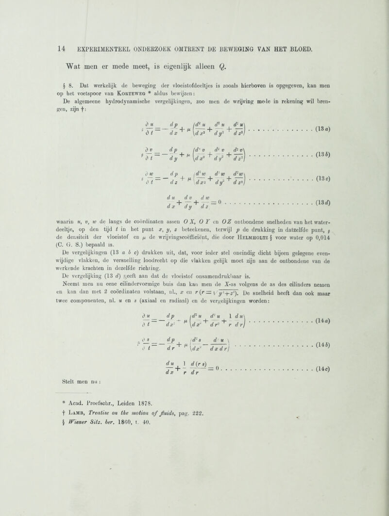 Wat men er mede meet, is eigenlijk alleen Q. § 8. Dat werkelijk de beweging der vloeistofdeeltjes is zooals hierboven is opgegeven, kan men op het voetspoor van Korteweg * aldus bewijzen: De algemeene hydrodynamische vergelijkingen, zoo men de wrijving mede in rekening wil bren- gen, zijn f: d u dp ld2 u cP u 0 t 3 4' f* d x \d x} dy- d v _ d v ld'- v d‘ v d t ~ n 4 f* dy \d x' d y2 0 w dp 1 d2 tv d' tv dt ~ — j 4- m d z dx 2 dy d - v + 17 + d~w d z2 (13 a) (13 i) (13 c) du d v d tv d x d y d z (13 d) waarin u, v, tv de langs de coördinaten assen O X, OF en OZ ontbondene snelheden van het water- deeltje, op den tijd t in het punt x, y, z beteekenen, terwijl p de drukking in datzelfde punt, p de densiteit der vloeistof en p de wrijvingscoëfficiënt, die door Helmholtz § voor water op 0,014 (C. G. S.) bepaald is. De vergelijkingen (13 abc) drukken uit, dat, voor ieder stel oneindig dicht bijeen gelegene even- wijdige vlakken, de versnelling loodrecht op die vlakken gelijk moet zijn aan de ontbondene van de werkende krachten in dezelfde richting. De vergelijking (13 d) geeft aan dat de vloeistof onsamendrukbaar is. Neemt men nu eene cilindervorraige buis dan kan men de Z-as volgens de as des cilinders nemen en kan dan met 2 coördinaten volstaan, nl., x en r(r= ( 'y' + z*). De snelheid heeft dan ook maar twee componenten, nl. u en s (axiaal en radiaal) en de vergelijkingen worden: du dp idru d'-u 1 du\ d t d x1 ^ \d x'~^ d r ' r d rj (14a) Stelt men nu : d t d p i d- s d u \ dr ^ [dx~ dx drj du 1 d (r s) ~T~ 4~ ~ = 0 a x r dr (14 5) (14 c) * Acad. Proefschr., Leiden 1878. f Lamb, Treatise on the motton of Jtuids, pag. 222. § Wiener Sitz. ber. 1800, t. 40.