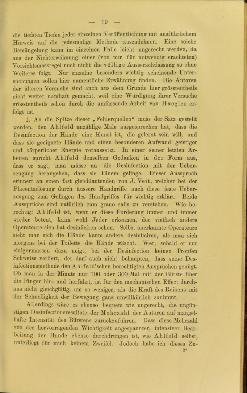 die tiefsten Tiefen jeder einzelnen Veröffentlichung mit ausführlichem Hinweis auf die jedesmalige Methode auszudehnen. Eine solche Bemängelung kann im einzelnen Ealle leicht ungerecht werden, da aus der Nichterwähnung einer (von mir für notwendig erachteten) Vorsichtsmassregel noch nicht die völlige Ausserachtlassung so ohne Weiteres folgt. Nur einzelne besonders wichtig scheinende Unter- suchungen sollen hier namentliche Erwähnung finden. Die Autoren der älteren Versuche sind auch aus dem Grunde hier grösstentheils nicht weiter namhaft gemacht, weil eine Würdigung ihrer Versuche grösstentheils schon durch die umfassende Arbeit von Haegier er- folgt ist. 1. An die Spitze dieser „Fehlerquellen“ muss der Satz gestellt werden, den Ahlfeld unzählige Male ausgesprochen hat, dass die Desinfection der Hände eine Kunst ist, die gelernt sein will, und dass sie geeignete Hände und einen besonderen Aufwand geistiger und körperlicher Energie voraussetzt. In einer seiner letzten Ar- beiten spricht Ahlfeld denselben Gedanken in der Form aus, dass er sagt, man müsse an die Desinfection mit der Ueber- zeugung herangehen, dass sie Einem gelinge. Dieser Ausspruch erinnert an einen fast gleichlautenden von J. Veit, welcher bei der Placentarlösung durch äussere Handgriffe auch diese feste Ueber- zeugung zum Gelingen des Handgriffes für wichtig erklärt. Beide Aussprüche sind natürlich cum grano salis zu verstehen. Wie be- rechtigt Ahlfeld ist, wenn er diese Forderung immer und immer wieder betont, kann wohl Jeder erkennen, der vielfach andere Operateure sich hat desinficiren sehen. Selbst anerkannte Operateure sieht man sich die Hände kaum anders desinficiren, als man sich morgens bei der Toilette die Hände wäscht. Wer, sobald er nur einigermassen dazu neigt, bei der Desinfection keinen Tropfen Schweiss verliert, der darf auch nicht behaupten, dass seine Des- infectionsmethode den Ahlfeld’schen berechtigten Ansprüchen genügt. Ob man in der Minute nur 100 oder 300 Mal mit der Bürste über die Finger hin- und herfährt, ist für den mechanischen Effect durch- aus nicht gleichgültig, um so weniger, als die Kraft des Reihens mit der Schnelligkeit der Bewegung ganz unwillkürlich zunimmt. Allerdings wäre es ebenso bequem wie ungerecht, die ungün- stigen Desinfectionsresultate der Mehrzahl der Autoren auf mangel- hafte Intensität des Bürstens zurückzuführen. Dass diese Mehrzahl von der hervorragenden Wichtigkeit angespannter, intensiver Bear- beitung der Hände ebenso durchdrungen ist, wie Ahlfeld selbst, unterliegt für mich keinem Zweifel. Jedoch habe ich dieses Zu- 2*