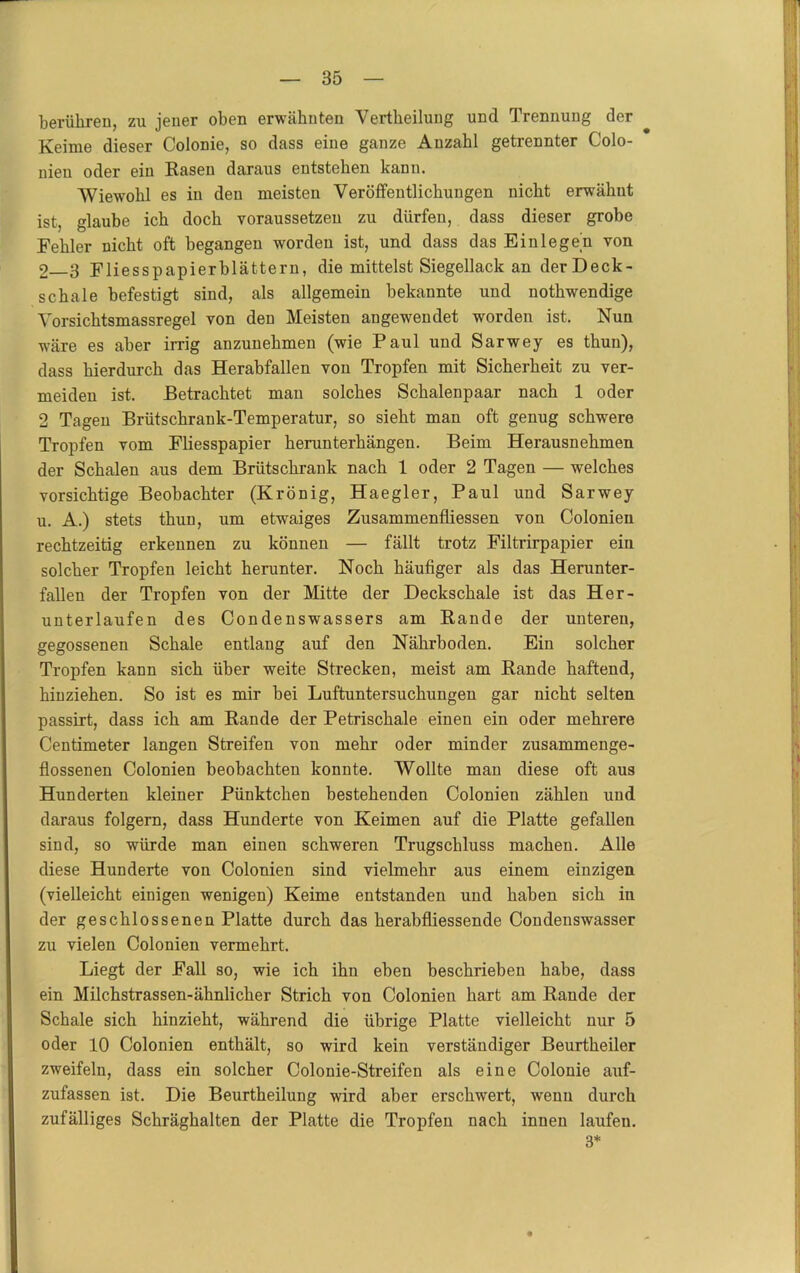 berühren, zu jener oben erwähnten Vertheilung und Trennung der Keime dieser Colonie, so dass eine ganze Anzahl getrennter Colo- nien oder ein Hasen daraus entstehen kann. Wiewohl es in den meisten Veröffentlichungen nicht erwähnt ist, glaube ich doch voraussetzen zu dürfen, dass dieser grobe Kehler nicht oft begangen worden ist, und dass das Einlegen von 2 3 Fliesspapierblättern, die mittelst Siegellack an derDeck- schale befestigt sind, als allgemein bekannte und nothwendige Vorsichtsmassregel von den Meisten angewendet worden ist. Nun wäre es aber irrig anzunehmen (wie Paul und Sarwey es thun), dass hierdurch das Herabfallen von Tropfen mit Sicherheit zu ver- meiden ist. Betrachtet man solches Schalenpaar nach 1 oder 2 Tagen Brütschrank-Temperatur, so sieht man oft genug schwere Tropfen vom Fliesspapier herunterhängen. Beim Herausnehmen der Schalen aus dem Brütschrank nach 1 oder 2 Tagen — welches vorsichtige Beobachter (Krönig, Haegier, Paul und Sarwey u. A.) stets thun, um etwaiges Zusammenfliessen von Colonien rechtzeitig erkennen zu können — fällt trotz Filtrirpapier ein solcher Tropfen leicht herunter. Noch häufiger als das Herunter- fallen der Tropfen von der Mitte der Deckschale ist das Her- unterlaufen des Condenswassers am Rande der unteren, gegossenen Schale entlang auf den Nährboden. Ein solcher Tropfen kann sich über weite Strecken, meist am Rande haftend, hinziehen. So ist es mir bei Luftuntersuchungen gar nicht selten passirt, dass ich am Rande der Petrischale einen ein oder mehrere Centimeter langen Streifen von mehr oder minder zusammenge- flossenen Colonien beobachten konnte. Wollte man diese oft aus Hunderten kleiner Pünktchen bestehenden Colonien zählen und daraus folgern, dass Hunderte von Keimen auf die Platte gefallen sind, so würde man einen schweren Trugschluss machen. Alle diese Hunderte von Colonien sind vielmehr aus einem einzigen (vielleicht einigen wenigen) Keime entstanden und haben sich in der geschlossenen Platte durch das herabfliessende Condenswasser zu vielen Colonien vermehrt. Liegt der Fall so, wie ich ihn eben beschrieben habe, dass ein Milchstrassen-ähnlicher Strich von Colonien hart am Rande der Schale sich hinzieht, während die übrige Platte vielleicht nur 5 oder 10 Colonien enthält, so wird kein verständiger Beurtheiler zweifeln, dass ein solcher Colonie-Streifen als eine Colonie auf- zufassen ist. Die Beurtheilung wird aber erschwert, wenn durch zufälliges Schräghalten der Platte die Tropfen nach innen laufen. 3*