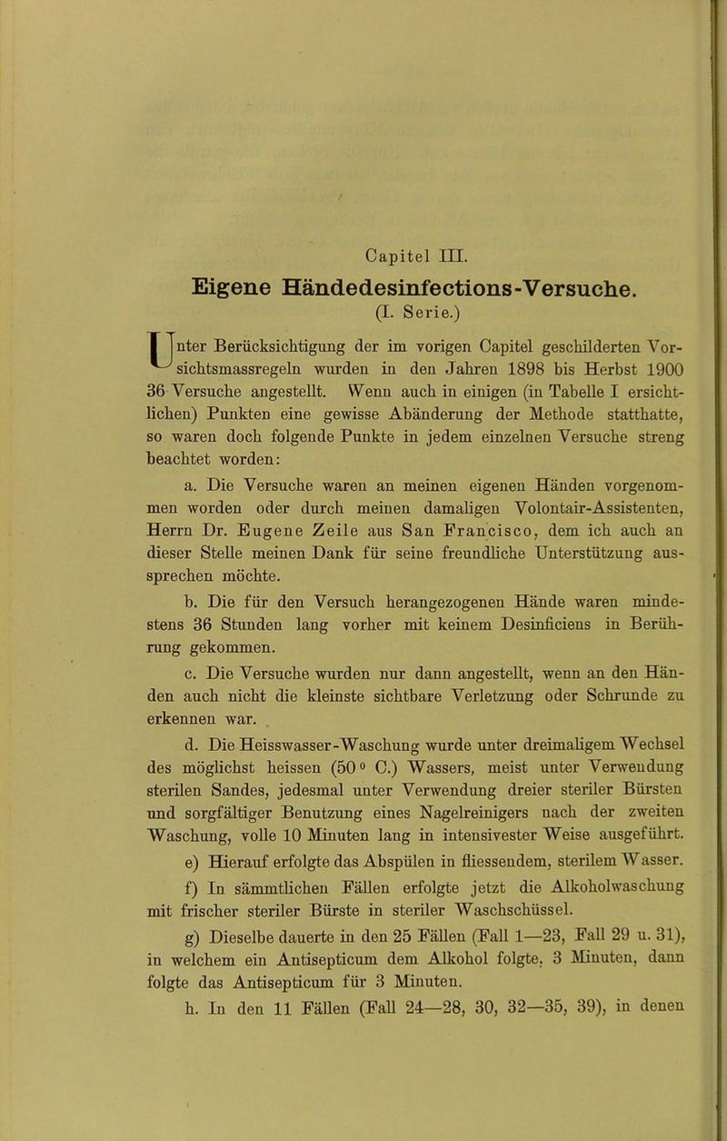 Eigene Händedesinfections-Versuche. (I. Serie.) I nter Berücksichtigung der im vorigen Capitel geschilderten Vor- ^ sichtsmassregeln wurden in den Jahren 1898 bis Herbst 1900 36 Versuche angestellt. Wenn auch in einigen (in Tabelle I ersicht- lichen) Punkten eine gewisse Abänderung der Methode statthatte, so waren doch folgende Punkte in jedem einzelnen Versuche streng beachtet worden: a. Die Versuche waren an meinen eigenen Händen vorgenom- men worden oder durch meinen damaligen Volontair-Assistenten, Herrn Dr. Eugene Zeile aus San Francisco, dem ich auch an dieser Stelle meinen Dank für seine freundliche Unterstützung aus- sprechen möchte. b. Die für den Versuch herangezogenen Hände waren minde- stens 36 Stunden lang vorher mit keinem Desinficiens in Berüh- rung gekommen. c. Die Versuche wurden nur dann angestellt, wenn an den Hän- den auch nicht die kleinste sichtbare Verletzung oder Schrunde zu erkennen war. d. Die Heisswasser-Waschung wurde unter dreimaligem Wechsel des möglichst heissen (50° C.) Wassers, meist unter Verwendung sterilen Sandes, jedesmal unter Verwendung dreier steriler Bürsten und sorgfältiger Benutzung eines Nagelreinigers uach der zweiten Waschung, volle 10 Minuten lang in intensivester Weise ausgeführt. e) Hierauf erfolgte das Abspülen in fliessendem, sterilem Wasser. f) In sämmtlichen Fällen erfolgte jetzt die Alkoholwaschung mit frischer steriler Bürste in steriler AVaschschüssel. g) Dieselbe dauerte in den 25 Fällen (Fall 1—23, Fall 29 u. 31), in welchem ein Antisepticum dem Alkohol folgte, 3 Minuten, dann folgte das Antisepticum für 3 Minuten.